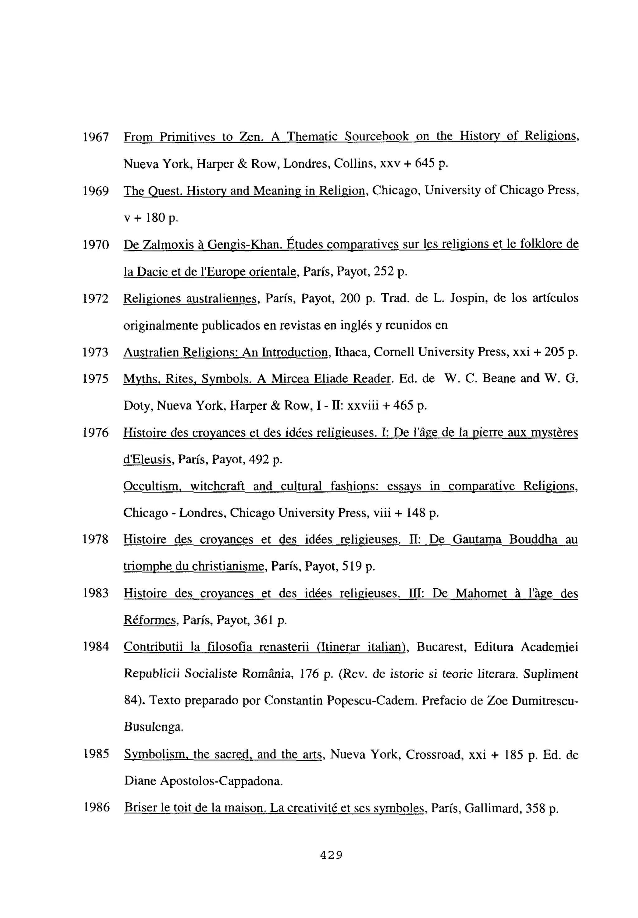 From Primitives to Zen. A Thematic Sourcebook on the Historv of Religions,
Nueva York, Harper & Row, Londres, Collins, xxv + 645 p.
The Ouest. Histor’v and Meaning in Religion, Chicago, University of Chicago Press,
v+ l8Op.
De Zalmoxis á Gengis-Khan. Etudes comparatives sur les religions et le folklore de
la Dacie et de lEurope orientale, París, Payot, 252 p.
Religiones australiennes, París, Payot, 200 p. Trad. de L. Jospin, de los artículos
originalmente publicados en revistas en inglés y reunidos en
Australien Religions: An Introduction, Ithaca, Comelí University Press, xxi + 205 p.
Mvths. Rites, Svmbols. A Mircea Eliade Reader. Ed. de W. C. Beane and W. G.
Doty, Nueva York, Harper & Row, 1- II: xxviii + 465 p.
Histoire des crovances et des idées religieuses. 1: De láge de la Pierre aux mvstéres
dEleusis, Paris, Payot, 492 p.
Occultism, witchcraft and cultural fashions: essavs in comparative Religions,
Chicago - Londres, Chicago University Press, viii + 148 p.
Histoire des croyances et des idées religieuses. II: De Gautama Bouddha au
triomphe du christianisme, Paris, Payot, 519 p.
Histoire des croyances et des idées religieuses. III: De Mahomet á láge des
Réformes, París, Payot, 361 p.
Contributii la filosofia renasterii (Itinerar italian Bucarest, Editura Academiei
Republicii Socialiste Románia, 176 p. (Rey, de istorie si teorie literara. Supliment
84). Texto preparado por Constantin Popescu-Cadem. Prefacio de Zoe Dumitrescu
Busulenga.
Symbolism. the sacred. and the arts, Nueva York, Crossroad, xxi + 185 p. Ed. de
Diane Apostolos-Cappadona.
Briser le toit de la maison. La creativité et ses svmboles, París, Gallimard, 358 p.
1967
1969
1970
1972
1973
1975
1976
1978
1983
1984
1985
1986
429
 