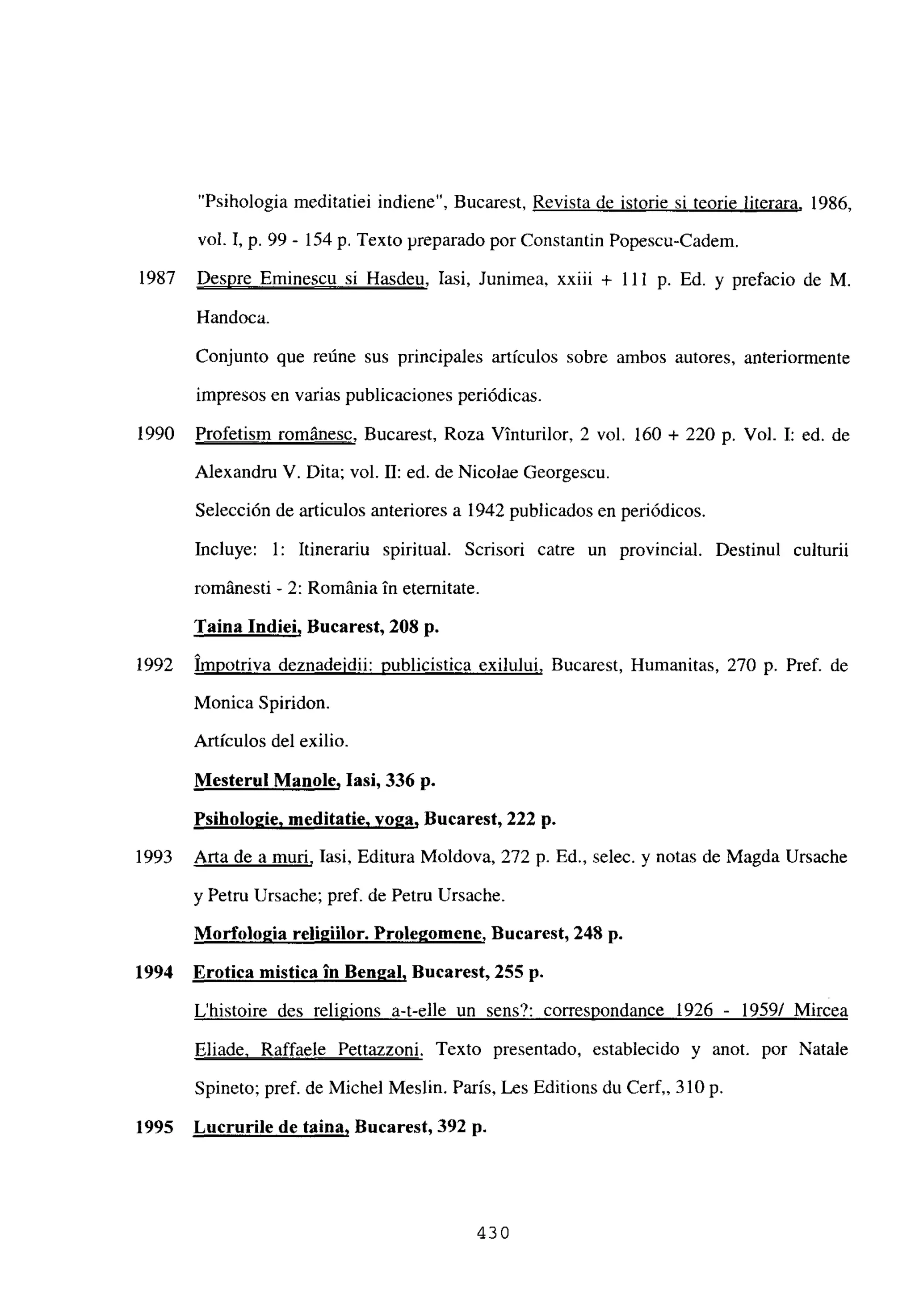 “Psihologia meditatiei indiene”, Bucarest, Revista de istorie si teorie literara, 1986,
vol. 1, p. 99 - 154 p. Texto preparado por Constantin Popescu-Cadem.
1987 Despre Eminescu si Hasdeu, Iasi, Junimea, xxiii + 111 p. Ed. y prefacio de M.
Handoca.
Conjunto que reúne sus principales artículos sobre ambos autores, anteriormente
impresos en varias publicaciones periódicas.
1990 Profetism románese, Bucarest, Roza Vinturilor, 2 vol. 160 + 220 p. Vol. 1: ed. de
Alexandru V. Dita; vol. II: ed. de Nicolae Georgescu.
Selección de articulos anteriores a 1942 publicados en periódicos.
Incluye: 1: Itinerariu spiritual. Scrisori catre un provincial. Destinul culturii
románesti - 2: Románia in etemitate.
Taina Indiei, Bucarest, 208 p.
1992 Impotriva deznadeidii: publicistica exilului, Bucarest, Humanitas, 270 p. Pref. de
Monica Spiridon.
Artículos del exilio.
Mesterul Manole, lasí, 336 p.
Psihologie. meditatie. yoga, Bucarest, 222 p.
1993 Arta de a muri, Iasi, Editura Moldova, 272 p. Ed., selec. y notas de Magda Ursache
y Petru Ursache; pref. de Petru Ursache.
Morfologia rcli2iilor. Prolegomene, Bucarest, 248 p.
1994 Erotica mística in Bengal, Bucarest, 255 p.
L’histoire des religions a-t-elle un sens?: correspondance 1926 - 1959/ Mircea
Eliade, Raffaele Pettazzoni. Texto presentado, establecido y anot. por Natale
Spineto; pref. de Michel Meslin. París, Les Editions du Cerf,, 310 p.
1995 Lucrurile de taina, Bucarest, 392 p.
430
 