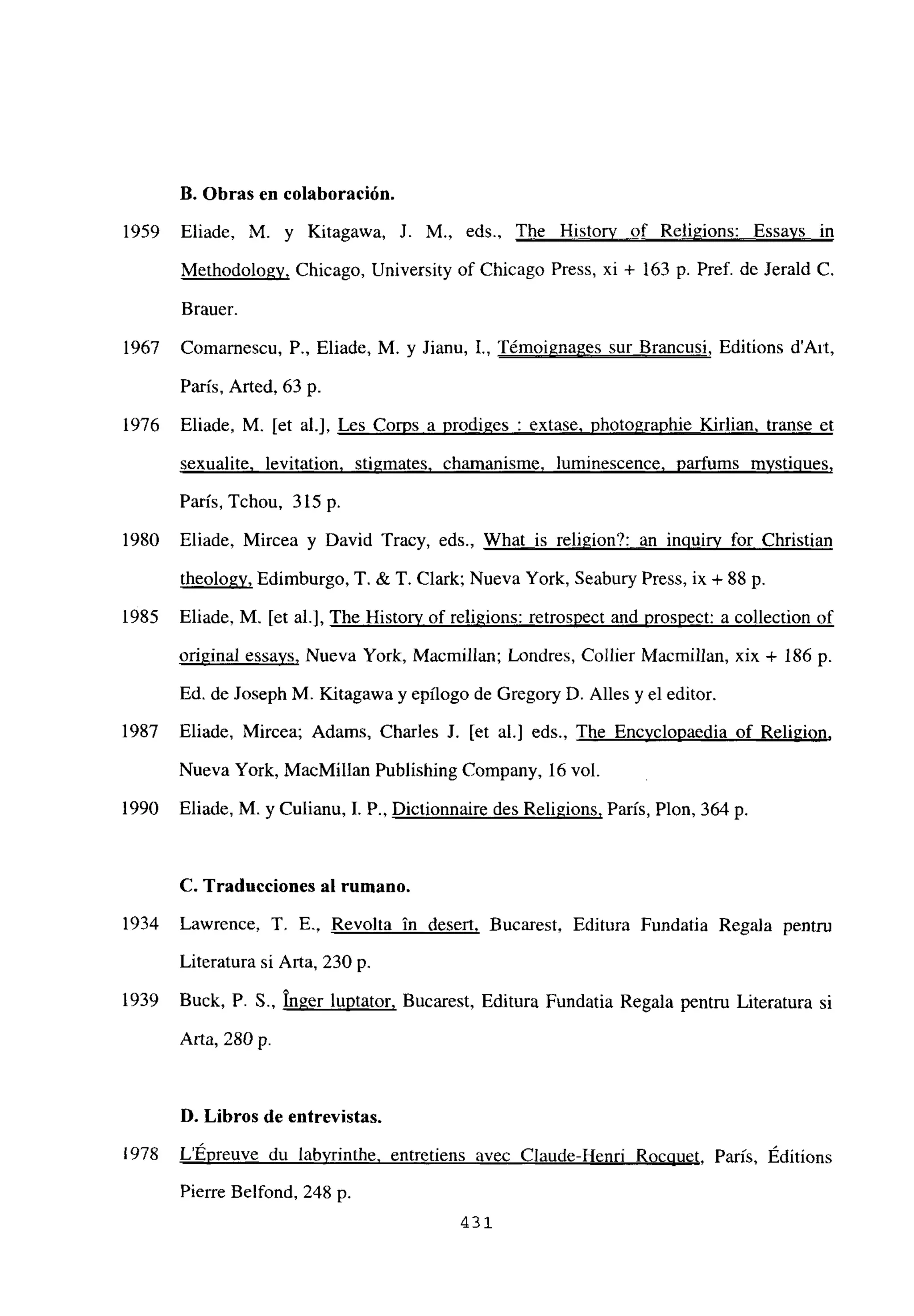 II. Obras en colaboración.
1959 Eliade, M. y Kitagawa, 1. M., eds., The History of Religions: Essays in
Methodologv, Chicago, University of Chicago Press, xi + 163 p. Pref. de Jerald C.
Brauer.
1967 Comarnescu, P.. Eliade, M. y Jianu, 1., Témoigna2es sur Brancusi, Editions d’Ait,
Paris, Arted, 63 p.
1976 Eliade, M. [et al.], Les Co~s a prodiges : extase. photographie Kirlian transe et
sexualite. levitation. stigmates, chamanisme, luminescence. parfums mvsticiues
,
Paris, Tchou, 3l5p.
1980 Eliade, Mircea y David Tracy, eds., What is religion?: an inguirv for Christian
theologv. Edimburgo, T. & T. Clark; Nueva York, Seabury Press, ix + 88 p.
1985 Eliade, M. [et al.], The Historv of religions: retrospect and prosnect: a collection of
original essays, Nueva York, Macmillan; Londres, Collier Macmillan, xix + 186 p.
Ed. de Joseph M. KÁtagawa y epílogo de Gregory D. Alíes y el editor.
1987 Eliade, Mircea; Adams, Charles J. [et al.] eds., The Encvclopaedia of Reli2ion
,
Nueva York, MacMillan Publishing Company. 16 vol.
1990 Eliade, M. y Culianu, 1. P., Dictionnaire des Religions, Paris, Plon, 364 p.
C. Traducciones al rumano.
1934 Lawrence, 1. E., Revolta in desert, Bucarest, Editura Fundatia Regala pentru
Literatura si Arta, 230 p.
1939 Buck, P. 5., Inger luptator, Bucarest, Editura Fundatia Regala pentru Literatura si
Arta, 280 p.
D. Libros de entrevistas.
¡978 LÉpreuve du labvrinthe. entretiens avec Claude-Henri Rocciuet Paris, Éditions
Pierre Belfond, 248 p.
431
 