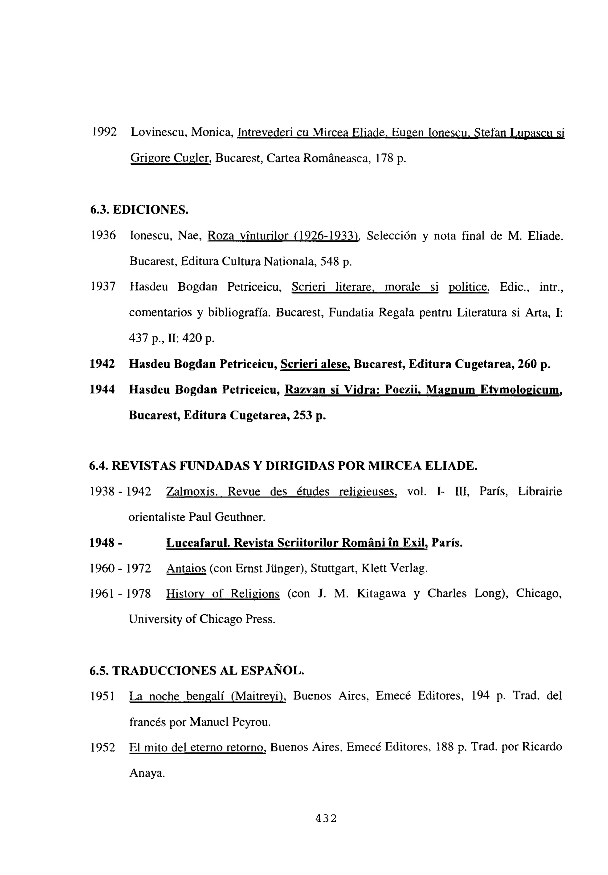 1992 Lovinescu, Monica, Intrevederi cu Mircea Eliade, Bugen Ionescu, Stefan Lupascu si
Grigore Cugler, Bucarest, Cartea Románeasca, 178 p.
6.3. EDICIONES.
1936 Ionescu, Nae, Roza vinturilor (1926-1933). Selección y nota final de M. Eliade.
Bucarest, Editura Cultura Nationala, 548 p.
1937 Hasdeu Bogdan Petriceicu, Scrieri literare, morale si politice. Edic., intr.,
comentarios y bibliografía. Bucarest, Fundatia Regala pentru Literatura si Arta, 1:
437 p., II: 420 p.
1942 Hasdeu Bogdan Petriceicu, Serien alese, Bucarest, Editura Cugetarea, 260 p.
1944 llasdeu Bogdan Petniceicu, Razvan si Vidra: Poezil, Ma2num Etvmolo2¡cum
,
Bucarest, Editura Cugetarea, 253 p.
6.4. REVISTAS FUNDADAS Y DIRIGIDAS POR MIRCEA ELIADE.
1938 - 1942 Zalmoxis. Revue des ¿tudes religieuses, vol. 1- III, París, Librairie
orientaliste Paul Geuthner.
1948 - Luceafarul. Revista Scriitonilor Romíni in Exil, París,
1960 - 1972 Antaios (con Ernst Junger), Stuttgart, Klett Verlag.
1961 - 1978 Historv of Religions (con J. M. Kitagawa y Charles Long), Chicago,
University of Chicago Press.
6.5. TRADUCCIONES AL ESPAÑOL.
1951 La noche bengalí (Maitreyi), Buenos Aires, Emecé Editores, 194 p. Trad. del
francés por Manuel Peyrou.
1952 El mito del eterno retorno, Buenos Aires, Emecé Editores, 188 p. Trad. por Ricardo
Anaya.
432
 