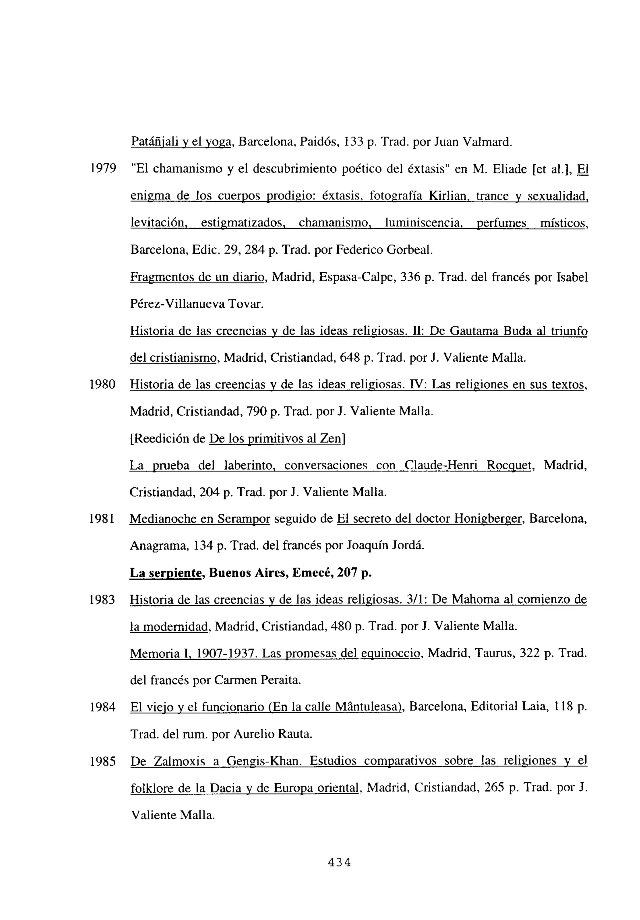 Patáñiali y el yoga, Barcelona, Paidós, 133 p. Trad. por Juan Valmard.
“El chamanismo y el descubrimiento poético del éxtasis” en M. Eliade [et al.], El
enigma de los cuerpos prodigio: éxtasis, fotografía Kirlian, trance y sexualidad,
levitación, estigmatizados. chamanismo. luminiscencia, perfumes místicos,
Barcelona, Edic. 29, 284 p. Trad. por Federico Gorbeal.
Fragmentos de un diario, Madrid, Espasa-Calpe, 336 p. Trad. del francés por Isabel
Pérez-Villanueva Tovar.
Historia de las creencias y de las ideas religiosas. II: De Gautama Buda al triunfo
del cristianismo, Madrid, Cristiandad, 648 p. Trad. por J. Valiente Malla.
Historia de las creencias y de las ideas religiosas. IV: Las religiones en sus textos,
Madrid, Cristiandad, 790 p. Trad. por J. Valiente Malla.
[Reedición de De los primitivos al Zen]
La prueba del laberinto, conversaciones con Claude-Henri Rocquet, Madrid,
Cristiandad, 204 p. Trad. por J. Valiente Malla.
Medianoche en Serampor seguido de El secreto del doctor Honigberger, Barcelona,
Anagrama, 134 p. Trad. del francés por Joaquín Jordá.
La serpiente, Buenos Aires, Emecé, 207 p.
Historia de las creenctas y de las ideas religiosas. 3/1: De Mahoma al comienzo de
la modernidad, Madrid, Cristiandad, 480 p. Trad. por J. Valiente Malla.
Memoria 1. 1907-1937. Las promesas del equinoccio, Madrid, Taurus, 322 p. Trad.
del francés por Carmen Peraita.
El viejo y el funcionario (En la calle Mántuleasa), Barcelona, Editorial Laia, 118 p.
Trad. del mm. por Aurelio Rauta.
De Zalmoxis a Gengis-Khan. Estudios comparativos sobre las religiones y eJ
folklore de la Dacia y de Europa oriental, Madrid, Cristiandad, 265 p. Trad. por J.
Valiente Malla.
1979
1980
1981
1983
1984
1985
434
 