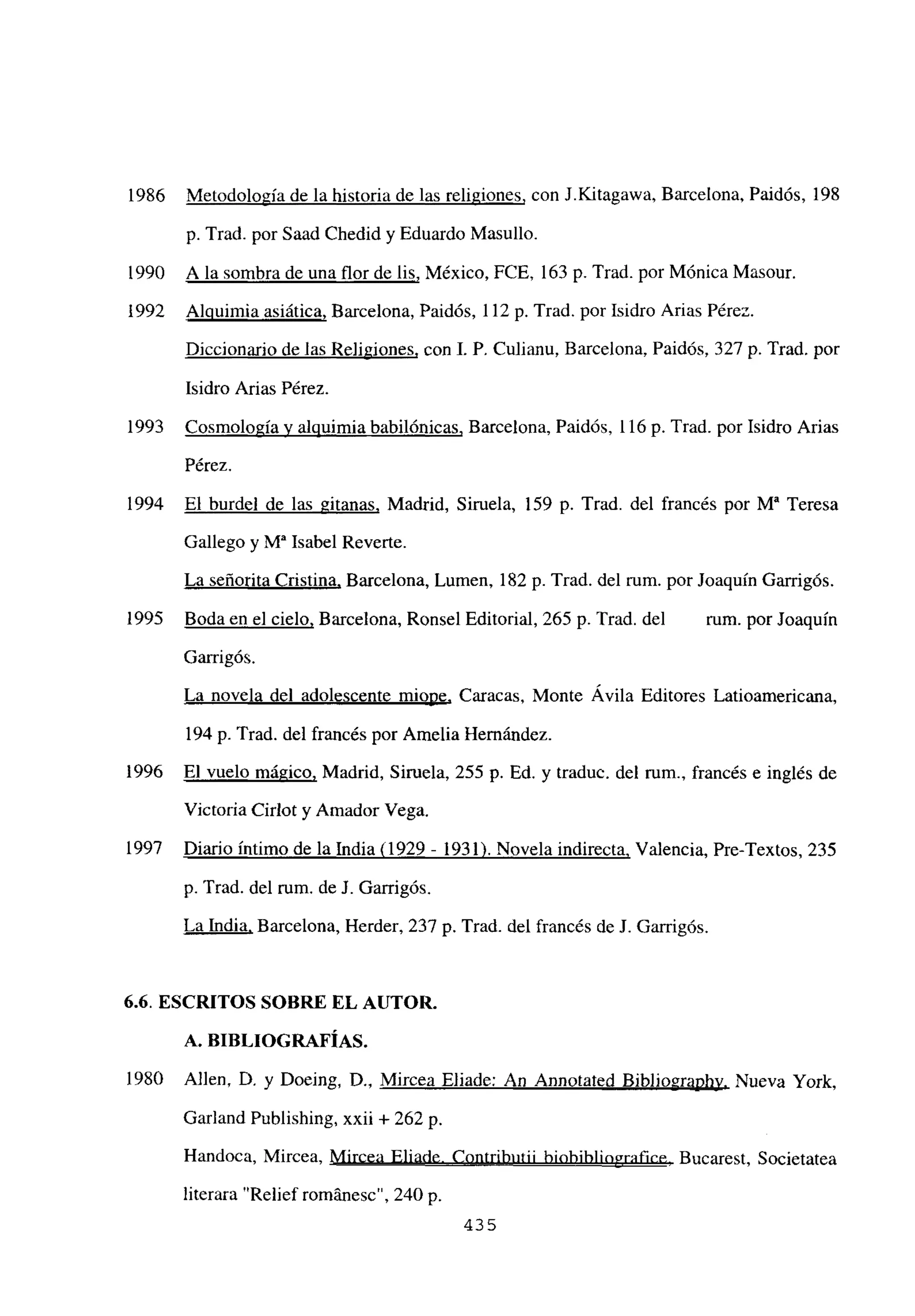 1986 Metodología de la historia de las religiones, con J.Kitagawa, Barcelona, Paidós, 198
p. Trad. por Saad Chedid y Eduardo Masullo.
1990 A la sombra de una flor de lis, México, FCE, 163 p. Trad. por Mónica Masour.
1992 Alquimia asiática, Barcelona, Paidós, 112 p. Trad. por Isidro Arias Pérez.
Diccionario de las Re]igiones, con 1. P. Culianu, Barcelona, Paidós, 327 p. Trad. por
Isidro Arias Pérez.
1993 Cosmología y alquimia babilónicas, Barcelona, Paidós, 116 p. Trad. por Isidro Arias
Pérez.
1994 El burdel de las gitanas, Madrid, Siruela, 159 p. Trad. del francés por M~ Teresa
Gallego y W Isabel Reverte.
La señorita Cristina, Barcelona, Lumen, 182 p. Trad. del rum. por Joaquín Garrigós.
1995 Boda en el cielo, Barcelona, Ronsel Editorial, 265 p. Trad. del rum. por Joaquín
Garrigós.
La novela del adolescente miope, Caracas, Monte Ávila Editores Latioamericana,
194 p. Trad. del francés por Amelia Hernández.
1996 El vuelo mágico, Madrid, Siruela, 255 p. Ed. y traduc. del rum., francés e inglés de
Victoria Cirlot y Amador Vega.
1997 Diario íntimo de la India (1929 - 1931). Novela indirecta, Valencia, Pre-Textos, 235
p. Trad. del rum. de J. Garrigós.
La India, Barcelona, Herder, 237 p. Trad. del francés de J. Garrigós.
6.6. ESCRITOS SOBRE EL AUTOR.
A. BIBLIOGRAFÍAS.
1980 Alíen, D. y Doeing, D., Mircea Eliade: An Annotated Bibliographv, Nueva York,
Garland Publishing, xxii + 262 p.
Handoca, Mircea, Mircea Eliade. Contributii biobibliografice, Bucarest, Societatea
literara “Relief románesc”, 240 p.
435
 