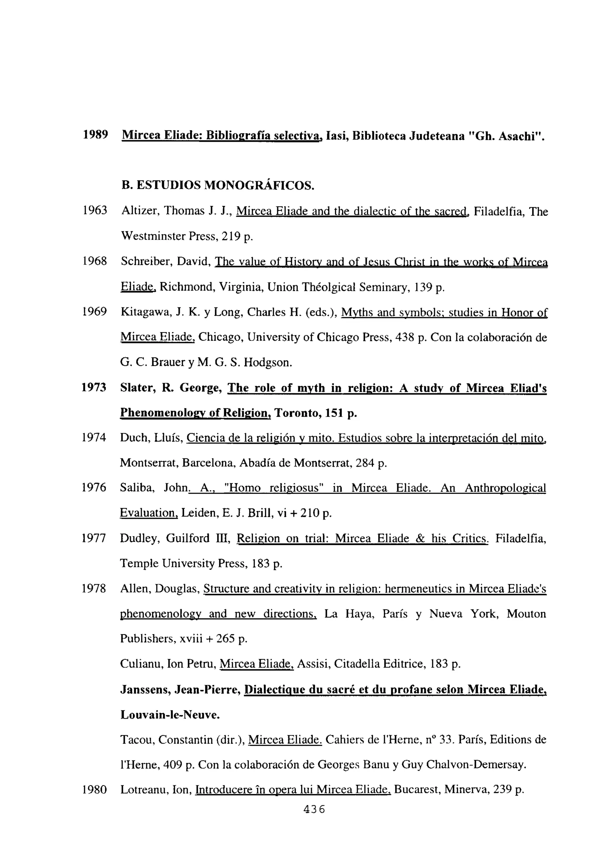 1989 Mircea Eliade: Biblio2rafia selectiva, lasí, Biblioteca Judeteana “Gb. Asacbi”.
B. ESTUDIOS MONOGRÁFICOS.
1963 Altizer, Thomas J. J., Mircea Eliade and the dialectic of the sacred, Filadelfia, The
Westminster Press, 219 p.
1968 Schreiber, David, The value of History and of Jesus Christ in the works of Mircea
Eliade, Richmond, Virginia, Union Théolgical Seminary, 139 p.
1969 Kitagawa, J. K. y Long, Charles H. (eds.), Myths and symbols; studies in Honor of
Mircea Eliade, Chicago, University ofChicago Press, 438 p. Con la colaboración de
G. C. Brauer y M. G. 5. Hodgson.
1973 Slater, R. George, The role of mvtb in reli2ion: A studv of Mircea Eliad’s
Phenoinenoloav of Rel¡2ion, Toronto, 151 p.
1974 Duch, Lluis, Ciencia de la religión y mito. Estudios sobre la interpretación del mito
,
Montserrat, Barcelona, Abadía de Montserrat, 284 p.
1976 Saliba, John. A., “Homo religiosus” in Mircea Eliade. An Anthropological
Evaluation, Leiden, E. J. Brilí, vi + 210 p.
1977 Dudley, Guilford DI, Religion on trial: Mircea Eliade & his Critics. Filadelfia,
Temple University Press, 183 p.
1978 Alíen, Douglas, Structure and creativity in religion: hermeneutics in Mircea Eliades
phenomenology and new directions, La Haya, Paris y Nueva York, Mouton
Publishers, xviii + 265 p.
Culianu, Ion Petru, Mircea Eliade, Assisi, Citadella Editrice, 183 p.
Janssens, Jean-Pierre, D¡alectiaue du sacré et du profane selon Mircea Eliade
,
Louvain-le-Neuve.
Tacou, Constantin (dir.), Mircea Eliade. Cahiers de IHerne, n0 33. París, Editions de
IHerne, 409 p. Con la colaboración de Georges Banu y Guy Chalvon-Demersay.
1980 Lotreanu, Ion, Introducere in opera lui Mircea Eliade, Bucarest, Minerva, 239 p.
436
 