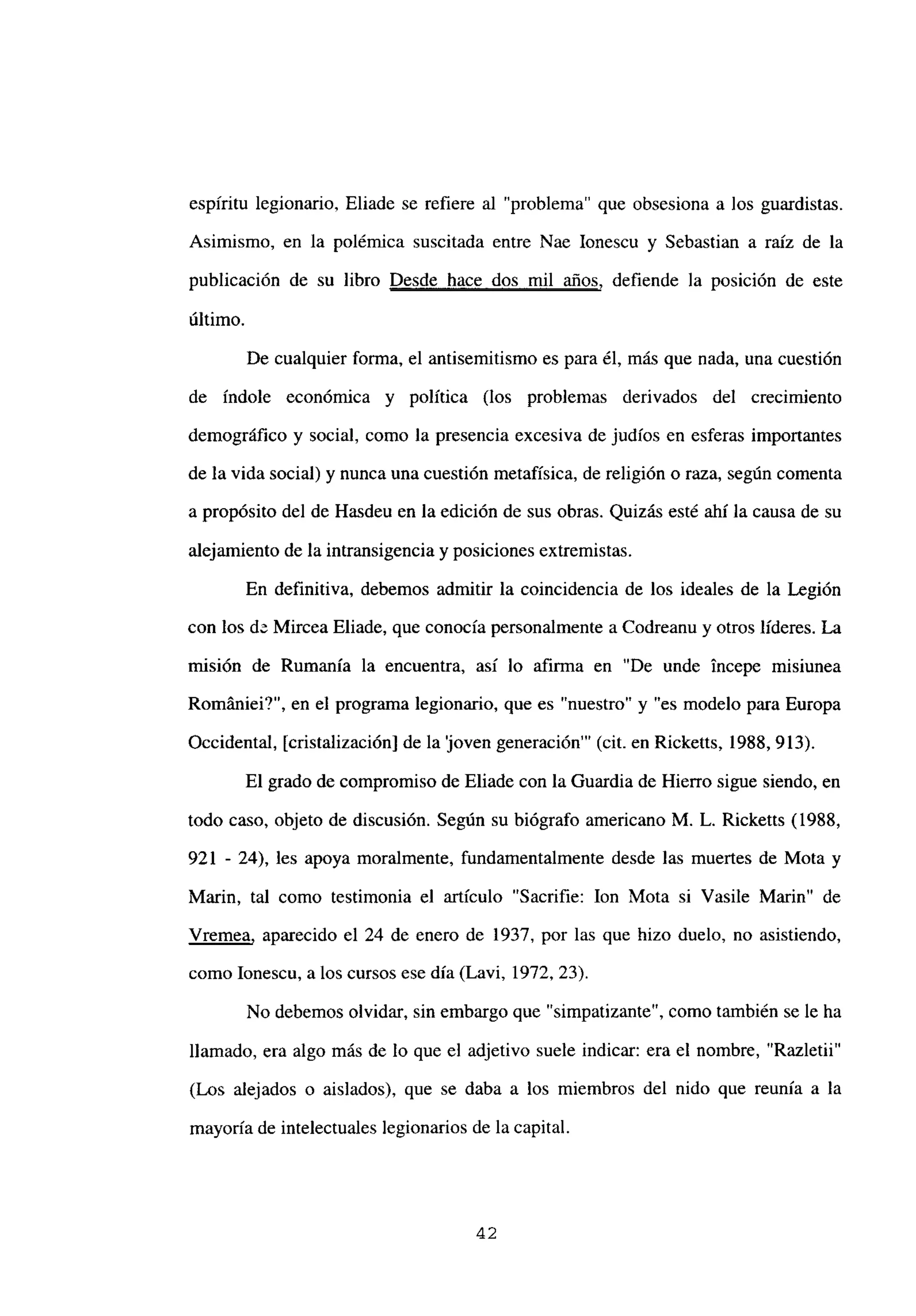 espíritu legionario, Eliade se refiere al “problema” que obsesiona a los guardistas.
Asimismo, en la polémica suscitada entre Nae Ionescu y Sebastian a raíz de la
publicación de su libro Desde hace dos mil años, defiende la posición de este
último.
De cualquier forma, el antisemitismo es para él, más que nada, una cuestión
de índole económica y política (los problemas derivados del crecimiento
demográfico y social, como la presencia excesiva de judíos en esferas importantes
de la vida social) y nunca una cuestión metafísica, de religión o raza, según comenta
a propósito del de Hasdeu en la edición de sus obras. Quizás esté ahí la causa de su
alejamiento de la intransigencia y posiciones extremistas.
En definitiva, debemos admitir la coincidencia de los ideales de la Legión
con los de Mircea Eliade, que conocía personalmente a Codreanu y otros líderes. La
misión de Rumania la encuentra, así lo afirma en “De unde incepe misiunea
Romániei?”, en el programa legionario, que es “nuestro” y “es modelo para Europa
Occidental, [cristalización] de la ~jovengeneración”’ (cit. en Ricketts, 1988, 913).
El grado de compromiso de Eliade con la Guardia de Hierro sigue siendo, en
todo caso, objeto de discusión. Según su biógrafo americano M. L. Ricketts (1988,
921 - 24), les apoya moralmente, fundamentalmente desde las muertes de Mota y
Mann, tal como testimonia el articulo “Sacrifie: Ion Mota si Vasile Mann” de
Vremea, aparecido el 24 de enero de 1937, por las que hizo duelo, no asistiendo,
como Ionescu, a los cursos ese día (Lavi, 1972, 23).
No debemos olvidar, sin embargo que “simpatizante”, como también se le ha
llamado, era algo más de lo que el adjetivo suele indicar: era el nombre, “Razletii”
(Los alejados o aislados), que se daba a los miembros del nido que reunía a la
mayoría de intelectuales legionarios de la capital.
42
 