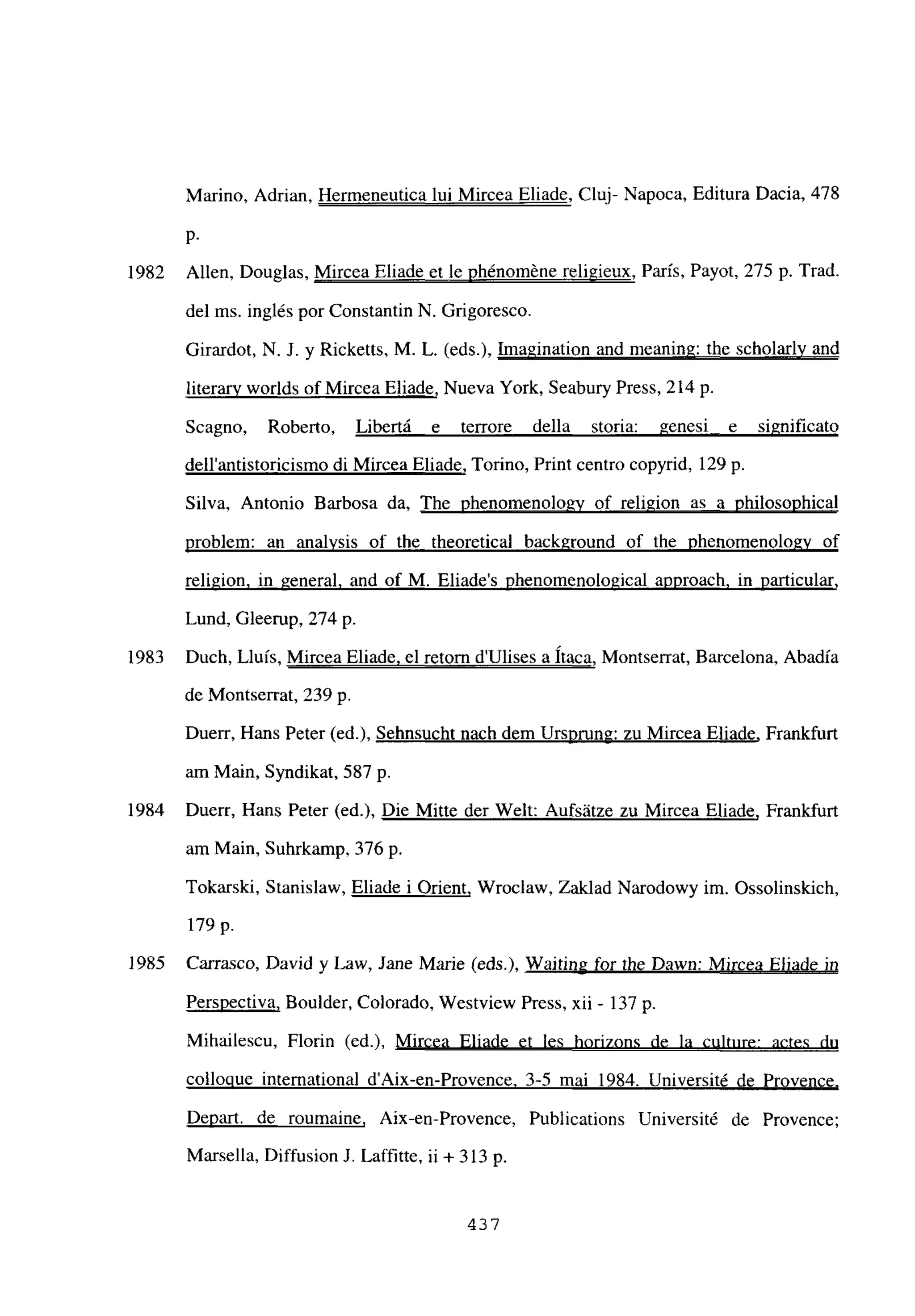 Marino, Adrian, Hermeneutica lui Mircea Eliade, Cluj- Napoca, Editura Dacia, 478
p.
1982 Alíen, Douglas, Mircea Eliade et le phénoméne religieux, París, Payot, 275 p. Trad.
del ms. inglés por Constantin N. Grigoresco.
Girardot, N. J. y Ricketts, M. L. (eds.), Imagination and meaning: the scholarly and
¡iteran worlds of Mircea Eliade, Nueva York, Seabury Press, 214 p.
Sca no Roberto, Libertá e terrore della storia: genesi e significato
dellantistoricismo di Mircea Eliade, Tormo, Print centro copyrid, 129 p.
Silva, Antonio Barbosa da, The phenomenolo~v of religion as a philosophical
problem: an analysis of the theoretical background of the phenomenologv of
religion. in general, and of M. Eliades phenomenological approach, in particular
,
Lund, Gleerup, 274 p.
1983 Duch, Lluis, Mircea Eliade. el retorn dUlises a haca, Montserrat, Barcelona, Abadía
de Montserrat, 239 p.
Duerr, Hans Peter (ed.), Sehnsucht nach dem Ursprung: zu Mircea Eliade, Frankfurt
am Man, Syndikat. 587 p.
1984 Duerr, Hans Peter (ed.), Die Mitte der Welt: Aufsátze zu Mircea Eliade, Frankfurt
am Man, Suhrkamp, 376 p.
Tokarski, Stanislaw, Eliade i Orient, Wroclaw, Zaldad Narodowy im. Ossolinskich
179 p.
1985 Carrasco, David y Law, Jane Marie (eds.j), Waiting for Ihe Dawn: Mircea Eliade in
Perspectiva, Boulder, Colorado, Westview Press, xii - 137 p.
Mihailescu, Florin (ed.), Mircea Eliade et les horizons de la culture: actes du
colloque international d’Aix-en-Provence. 3-5 mai 1984. Université de Provence
.
Depart. de roumaine, Aix-en-Provence, Publications Université de Provence;
Marsella, Diffusion J. Laffitte, u + 313 p.
437
 
