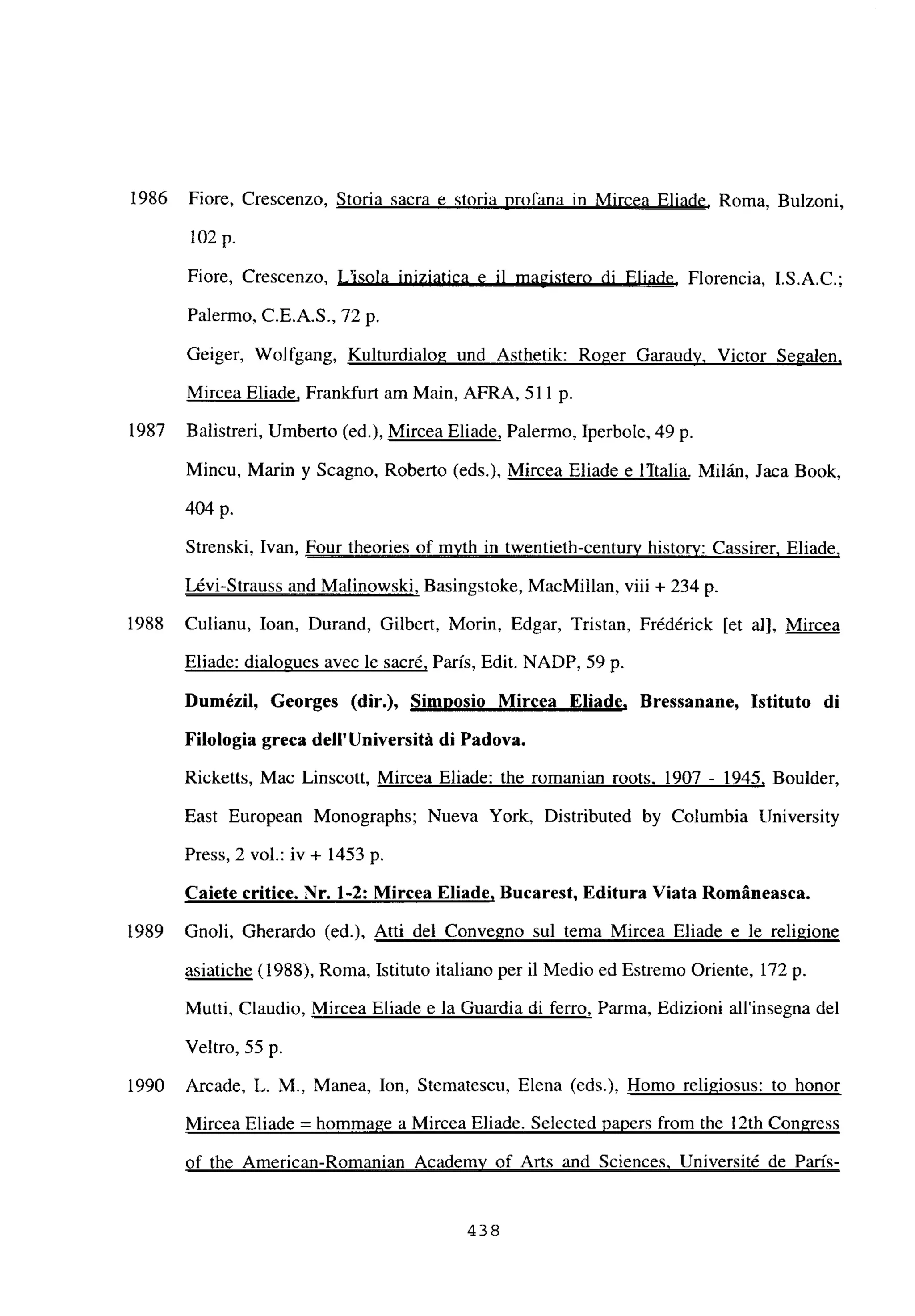 1986 Fiore, Crescenzo, Storia sacra e storia profana in Mircea Eliade, Roma, Bulzoni,
102 p.
Fiore, Crescenzo, L’isola iniziatica e il magistero di Eliade, Florencia, I.S.A.C.;
Palermo, C.E.A.S., ‘72p.
Geiger, Wolfgang, Kulturdialog und Asthetik: Roger Garaudy, Victor Segalen
,
Mircea Eliade, Frankfurt am Main, AFRA, 511 p.
1987 Balistreri, Umberto (ed.), Mircea Eliade, Palermo, Iperbole, 49 p.
Mincu, Mann y Scagno, Roberto (eds.), Mircea Eliade e litalia. Milán, Jaca Book,
404 p.
Strenski, Ivan, Four theories of myth in twentieth-centurv history: Cassirer. Eliade
.
Lévi-Strauss and Malinowski, Basingstoke, MacMillan, viii + 234 p.
1988 Culianu, loan, Durand, Gilbert, Morin, Edgar, Tristan, Frédérick [et al], Mircea
Eliade: dialogues avec le sacré, Paris, Edit. NADP, 59 p.
Dumézil, Georges (dir.), Simposio Mircea Eliade, Bressanane, Istituto di
Filologia greca delI’Université di Padova.
Ricketts, Mac Linscott, Mircea Eliade: the romanian roots. 1907 - 1945, Boulder,
East European Monographs; Nueva York, Distributed by Columbia University
Press, 2 vol.: iv + 1453 p.
Caiete critice. Nr. 1-2: Mircea Eliade, Bucarest, Editura Viata Románeasca.
1989 Gnoli, Gherardo (ed.), Atti del Convegno sul tema Mircea Eliade e le religione
asiatiche (1988), Roma, Istituto italiano per il Medio ed Estremo Oriente, 172 p.
Mutti, Claudio, Mircea Eliade e la Guardia di ferro, Parma, Edizioni allinsegna del
Veltro, 55 p.
1990 Arcade, L. M., Manea, Ion, Stematescu, Elena (eds.), Homo religiosus: to honor
Mircea Eliade = hommage a Mircea Eliade. Selected papers from the ¡2th Congress
of the American-Romanian Academv of Arts and Sciences. Université de París
-
438
 