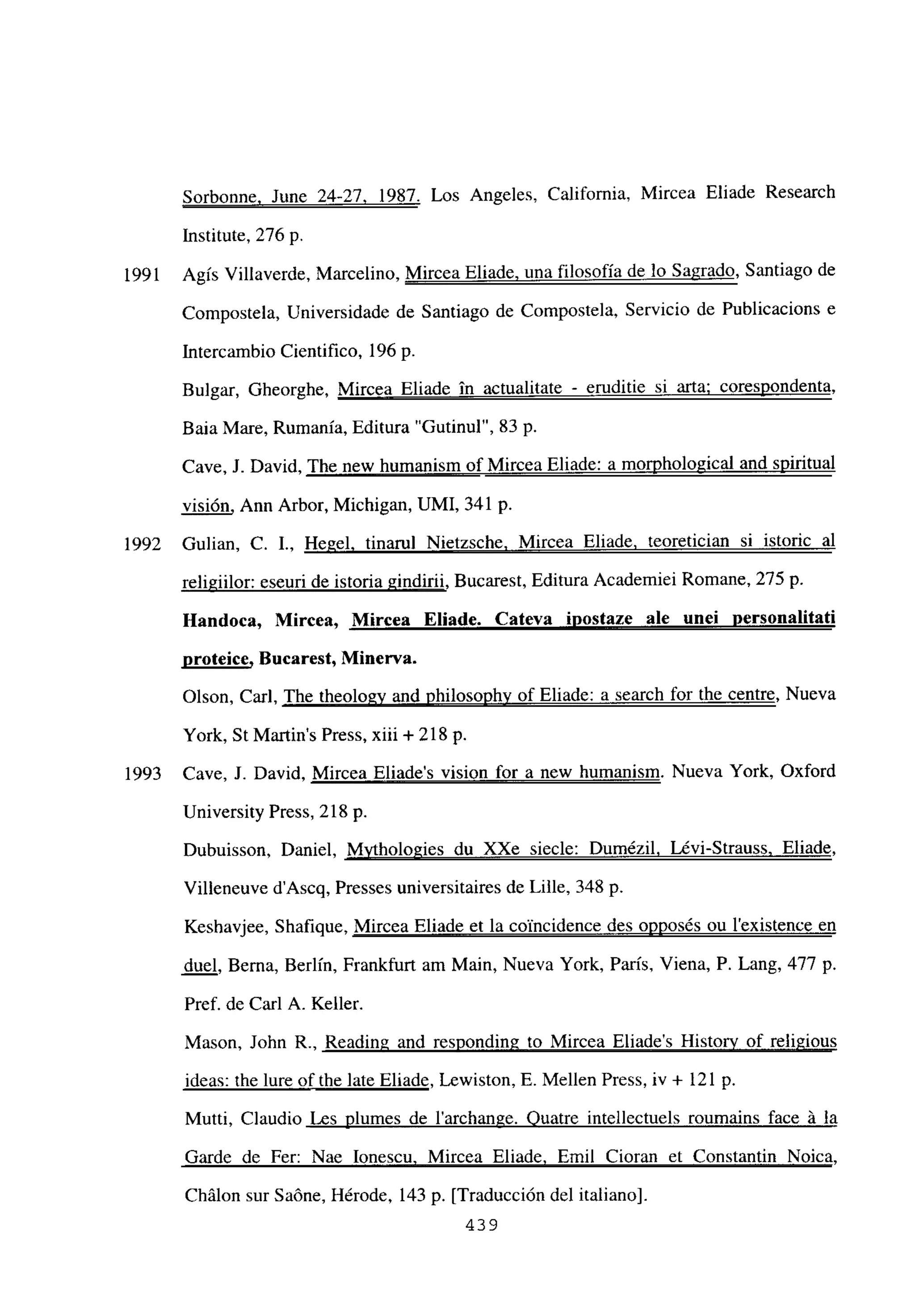 Sorbonne. June 24-27, 1987. Los Angeles, California, Mircea Eliade Research
Institute, 276 p.
1991 Agís Villaverde, Marcelino, Mircea Eliade. una filosofía de lo Sagrado, Santiago de
Compostela, Universidade de Santiago de Compostela, Servicio de Publicacions e
Intercambio Cientifico, 196 p.
Bulgar, Gheorghe, Mircea Eliade in actualitate - eruditie si arta; coresnondenta
,
Baia Mare, Rumania, Editura “Gutinul”, 83 p.
Cave, J. David, The new humanism of Mircea Eliade: a morphological and suiritual
visión, Ann Arbor, Michigan, UMI, 341 p.
1992 Gulian, C. 1., Hegel. tinamí Nietzsche. Mircea Eliade. teoretician si istoric al
religiilor: eseuri de istoria gindirii, Bucarest, Editura Academiei Romane, 275 p.
Handoca, Mircea, Mircea Eliade. Cateva inostaze ale une¡ personalitati
proteice, Bucarest, Minerva.
Olson, Carl, The theology and philosophy of Eliade: a search for the centre, Nueva
York, St Martin’s Press, xiii + 218 p.
1993 Cave, J. David, Mircea Eliades vision for a new humanism. Nueva York, Oxford
University Press, 218 p.
Dubuisson, Daniel, Mvthologies du XXe siecle: Dumézil, Lévi-Strauss. Eliade
,
Villeneuve d’Ascq, Presses universitaires de Lille, 348 p.
Keshavjee, Shafique, Mircea Eliade et la coincidence des onnosés ou lexistence en
duel, Berna, Berlin, Frankfurt am Main, Nueva York, Paris, Viena, P. Lang, 477 p.
Pref. de Carl A. Keller.
Mason, John R., Reading and responding to Mircea Eliades History of religious
ideas: the lure of the late Eliade, Lewiston, E. Mellen Press, iv + 121 p.
Mutti, Claudio Les plumes de larchange. Quatre intellectuels roumarns face á la
Garde de Fer: Nae Ionescu. Mircea Eliade, Emil Cioran et Constantin Noica
,
Chálon sur Saóne, Hérode, 143 p. [Traducción del italiano].
439
 