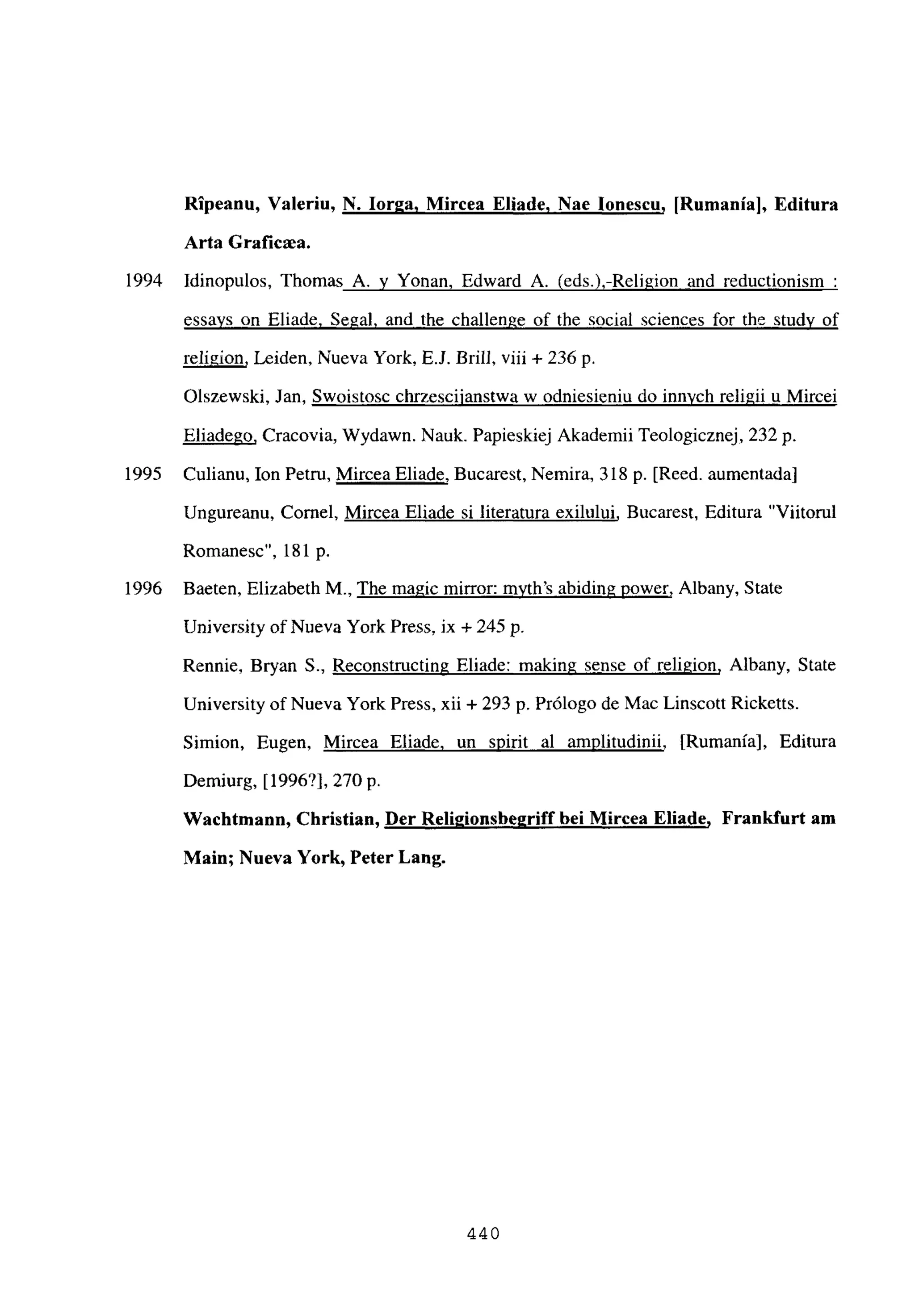 Ripeanu, Valeriu, N. Ior2a. Mircea Eliade, Nae Ionescu, [Rumania], Editura
Arta Gratiaa.
1994 Idinopulos, Thomas A. y Yonan, Edward A. (eds.),-Religion and reductionism
essays on Eliade. Segal. and the challenge of the social sciences for the study of
religion, Leiden, Nueva York, EJ. Brilí, viii + 236 p.
Olszewski, Jan, Swoistosc chrzesciianstwa w odniesieniu do innvch religii u Mircei
Eliadego, Cracovia, Wydawn. Nauk. Papieskiej Akademii Teologicznej, 232 p.
1995 Culianu, Ion Petru, Mircea Eliade, Bucarest, Nemira, 318 p. [Reed. aumentada]
Ungureanu, Cornel, Mircea Eliade si literatura exilului, Bucarest, Editura “Viitorul
Romanesc”, 181 p.
1996 Baeten, Elizabeth M., The magie mirror: myth’s abiding power, Albany, State
University of Nueva York Press, ix + 245 p.
Rennie, Bryan 5., Reconstructing Eliade: making sense of religion, Albany, State
University of Nueva York Press, xii + 293 p. Prólogo de Mac Linscott Ricketts.
Simion, Eugen, Mircea Eliade, un spirit al amplitudinii, [Rumania], Editura
Demiurg, [1996?], 270 p.
Wachtmann, Cbristian, Der Religionsbe2riff bei Mircea Eliade, Frankfurt am
Main; Nueva York, Peter Lang.
440
 