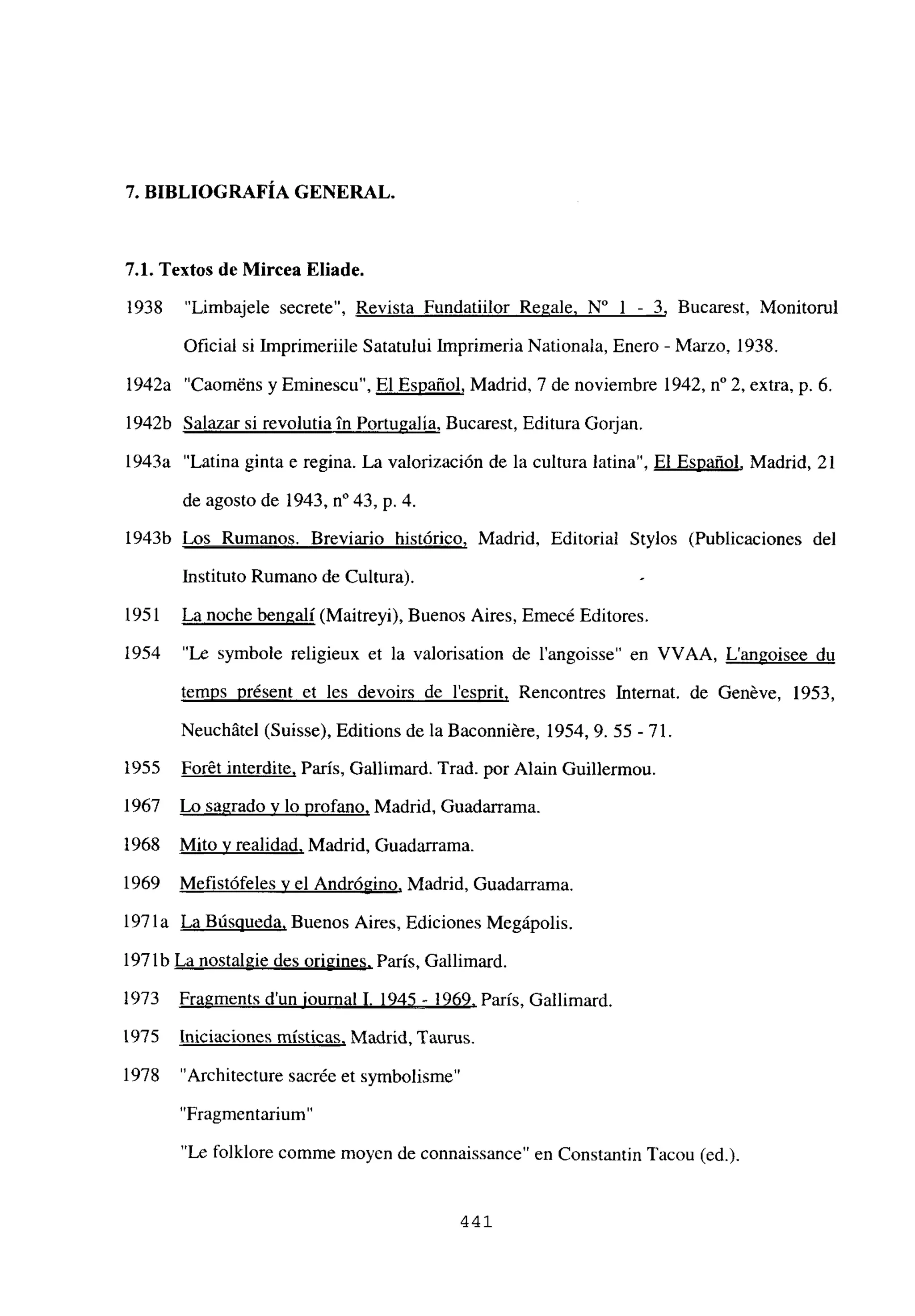 7. BIBLIOGRAFÍA GENERAL.
7.1. Textos de Mircea Eliade.
1938 “Limbajele secrete”, Revista Fundatiilor Regale. N0 1 - 3, Bucarest, Monitorul
Oficial si Imprimeriile Satatului Imprimeria Nationala, Enero - Marzo, 1938.
1942a “Caom~ns y Eminescu”, El Español, Madrid, 7 de noviembre 1942, n0 2, extra, p. 6.
1942b Salazar si revolutia in Portugalia, Bucarest, Editura Gorjan.
1943a “Latina ginta e regina. La valorización de la cultura latina”, El Español, Madrid, 21
de agosto de 1943, n0 43, p. 4.
1943b Los Rumanos. Breviario histórico, Madrid, Editorial Stylos (Publicaciones del
Instituto Rumano de Cultura).
1951 La noche bengalí (Maitreyi), Buenos Aires, Emecé Editores.
1954 “Le symbole religieux et la valorisation de l’angoisse” en VVAA Langoisee du
temps présent et les devoirs de l’esprit, Rencontres Internat. de Genéve, 1953,
Neuchátel (Suisse), Editions de la Baconniére, 1954,9. 55 -71.
1955 Forét interdite, París, Gallimard. Trad. por Alain Guillermou.
1967 Lo sagrado y lo profano, Madrid, Guadarrama.
1968 Mito y realidad, Madrid, Guadarrama.
1969 Mefistófeles y el Andrógino, Madrid, Guadarrama.
197 la La Búsqueda, Buenos Aires, Ediciones Megápolis.
197 lb La nostalgie des origines, París, Gallimard.
1973 Fragments dun iournal 1. 1945 - 1969, París, Gallimard.
1975 Iniciaciones místicas, Madrid, Taurus.
1978 “Architecture sacrée et symbolisme”
“Fragmentarium”
“Le folklore comme moyen de connaissance” en Constantin Tacou (ed.).
441
 