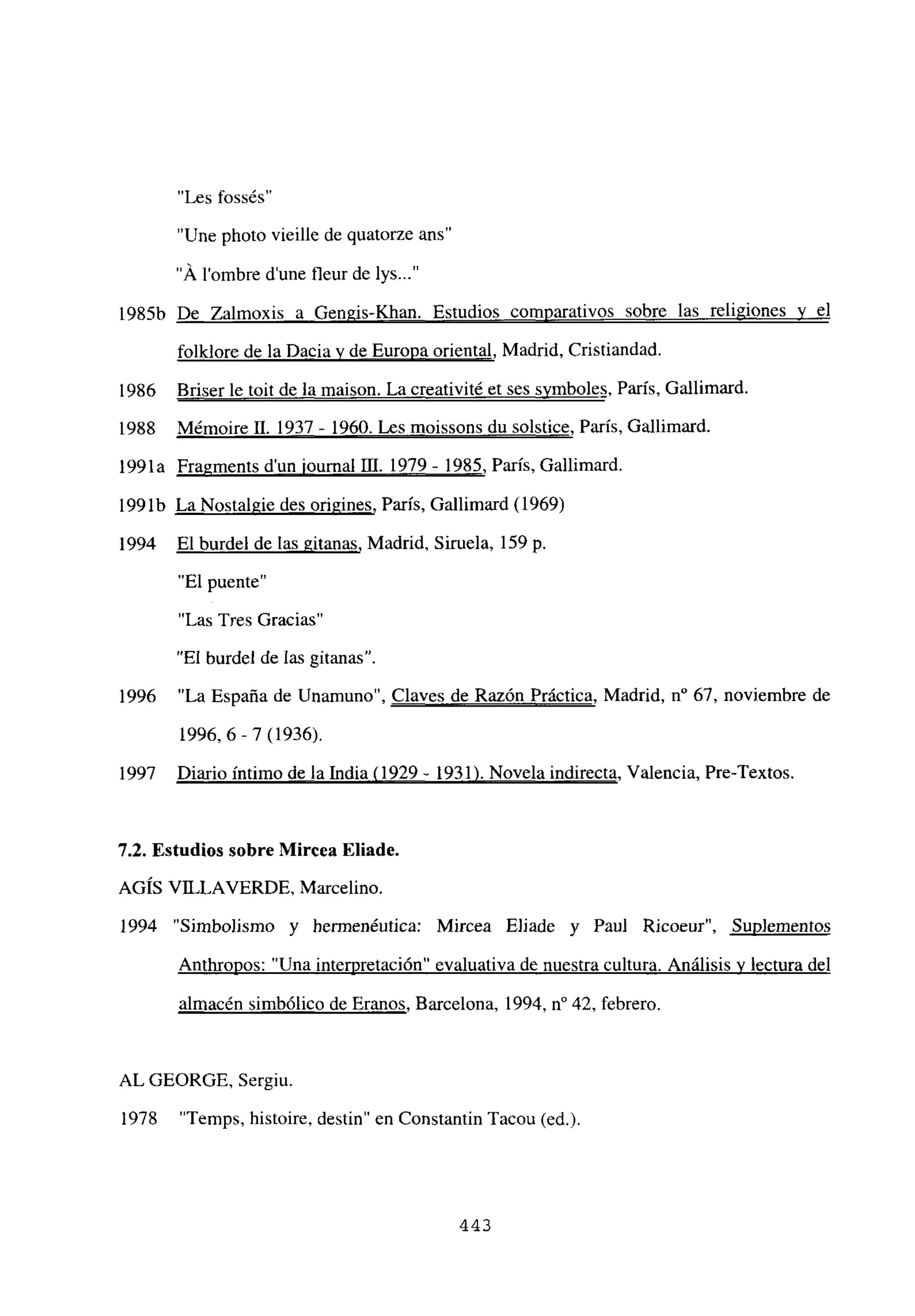 “Les fossés”
“Une photo vieille de quatorze ans”
“Á lombre d’une fleur de lys...”
1985b De Zalmoxis a Gengis-Khan. Estudios comparativos sobre las religiones y el
folklore de la Dacia y de Europa oriental, Madrid, Cristiandad.
1986 Briser le toit de la maison. La creativité et ses symboles París Gallimard.
1988 Mémoire II. 1937 - 1960. Les moissons du solstice, París, Gallimard.
1991a Fragments dun iournal DI. 1979 - 1985, Paris, Gallimard.
1991b La Nostalgie des origines, París, Gallimard (1969)
1994 El burdel de las gitanas, Madrid, Siruela, 159 p.
“El puente”
‘‘Las Tres Gracias~~
“El burdel de las gitanas”.
1996 “La España de Unamuno”, Claves de Razón Práctica, Madrid, n0 67, noviembre de
1996,6-7 (1936).
1997 Diario intimo de la India (1929- 1931). Novela indirecta, Valencia, Pre-Textos.
7.2. Estudios sobre Mircea Eliade.
AGIS VILLAVERDE, Marcelino.
1994 “Simbolismo y hermenéutica: Mircea Ejiade y Paul Ricoeur”, Sup]ementos
Anthropos: “Una interpretación” evaluativa de nuestra cultura. Análisis y lectura del
almacén simbólico de Eranos, Barcelona, 1994, n0 42, febrero.
AL GEORGE, Sergiu.
1978 “Temps, histoire, destin” en Constantin Tacou (el)
443
 
