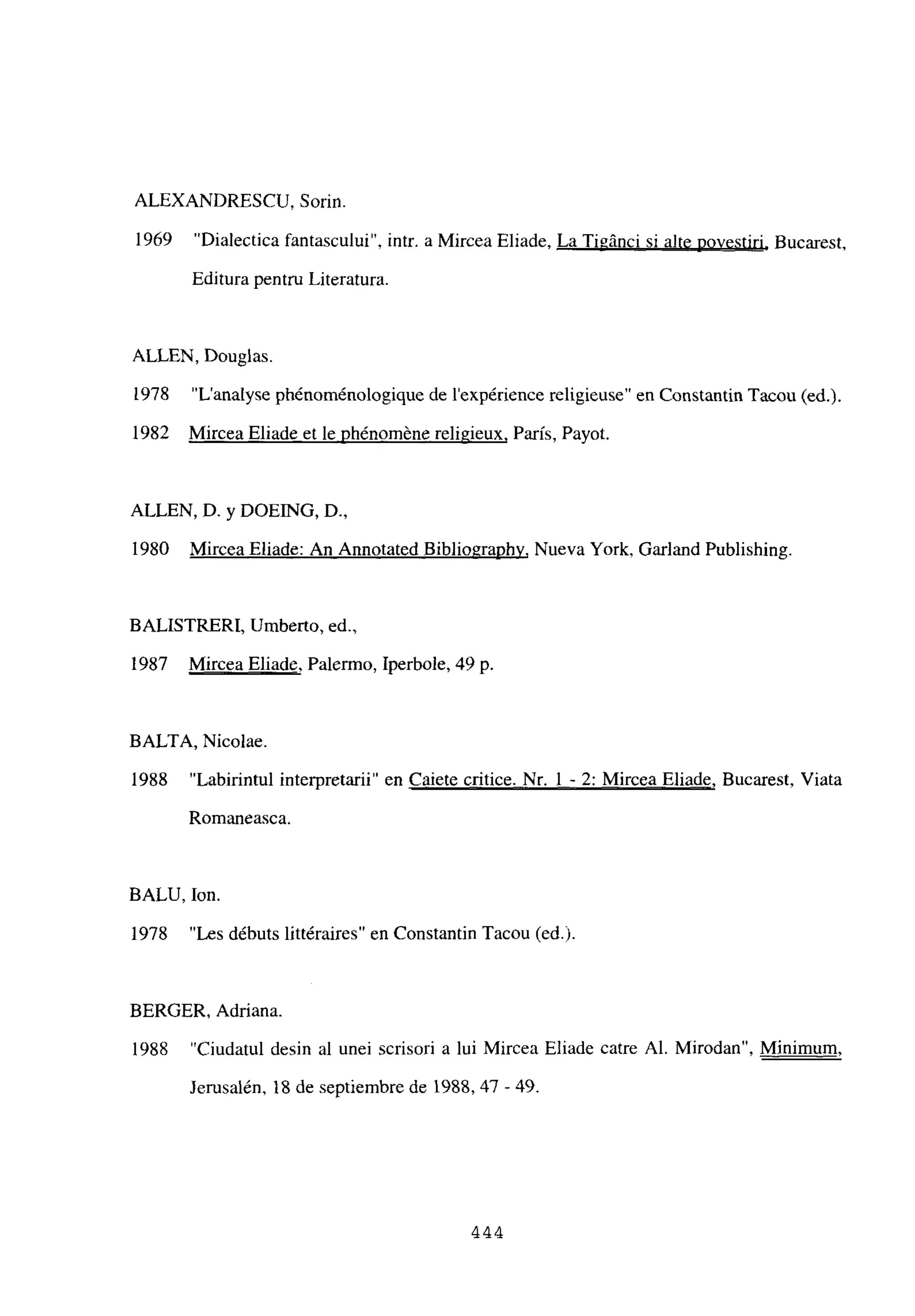ALEXANDRESCU, Sorin.
1969 “Dialectica fantascului”, intr. a Mircea Eliade, La Tigánci si alte povestiri, Bucarest,
Editura pentru Literatura.
ALLEN, Douglas.
1978 “L’analyse phénoménologique de lexpérience religieuse” en Constantin Tacou (edj.
1982 Mircea Eliade et le phénoméne religieux, Paris, Payot.
ALLEN, D. y DOEJNG, D.,
1980 Mircea Eliade: An Annotated Bibliographv, Nueva York, Garland Publishing.
BALISTRERI, Umberto, ed.,
1987 Mircea Eliade, Palermo, Iperbole, 49 p.
BALTA, Nicolae.
1988 “Labirintul interpretarii” en Caiete critice. Nr. 1 - 2: Mircea Eliade, Bucarest, Viata
Romaneasca.
BALU, Ion.
1978 “Les débuts littéraires” en Constantin Tacou (ed.).
BERGER, Adriana.
1988 “Ciudatul desin al unei scrisori a lui Mircea Eliade catre Al. Mirodan”, Minimum
,
Jerusalén, 18 de septiembre de 1988,47 -49.
444
 