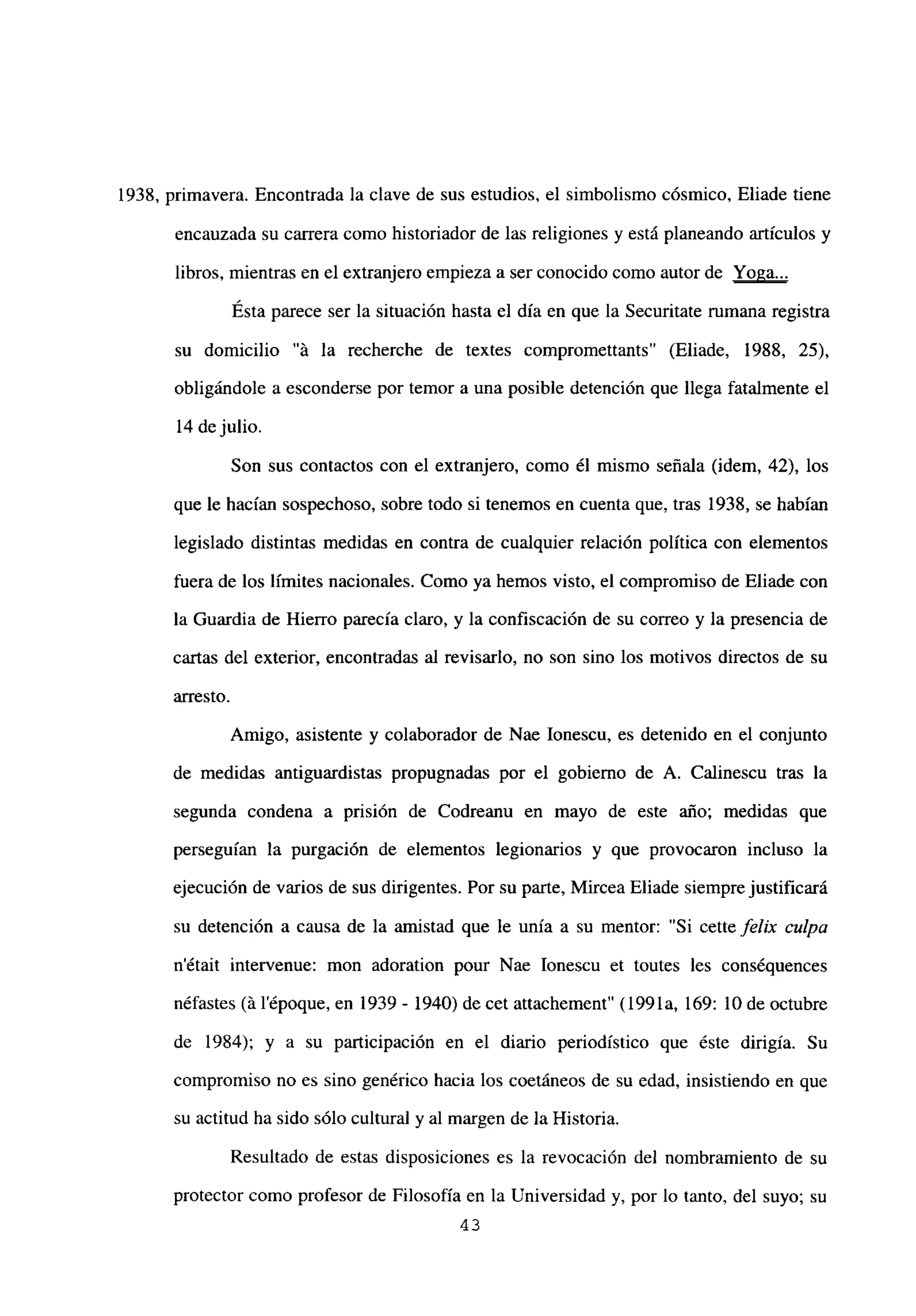 1938, primavera. Encontrada la clave de sus estudios, el simbolismo cósmico, Eliade tiene
encauzada su carrera como historiador de las religiones y está planeando artículos y
libros, mientras en el extranjero empieza a ser conocido como autor de Yoga..
.
Esta parece ser la situación hasta el día en que la Securitate rumana registra
su domicilio “á la recherche de textes compromettants” (Eliade, 1988, 25),
obligándole a esconderse por temor a una posible detención que llega fatalmente el
14 dejulio.
Son sus contactos con el extranjero, como él mismo señala (idem, 42), los
que le hacían sospechoso, sobre todo si tenemos en cuenta que, tras 1938, se habían
legislado distintas medidas en contra de cualquier relación política con elementos
fuera de los límites nacionales. Como ya hemos visto, el compromiso de Eliade con
la Guardia de Hierro parecía claro, y la confiscación de su correo y la presencia de
cartas del exterior, encontradas al revisarlo, no son sino los motivos directos de su
arresto.
Amigo, asistente y colaborador de Nae Ionescu, es detenido en el conjunto
de medidas antiguardistas propugnadas por el gobierno de A. Calinescu tras la
segunda condena a prisión de Codreanu en mayo de este año; medidas que
perseguían la purgación de elementos legionarios y que provocaron incluso la
ejecución de varios de sus dirigentes. Por su parte, Mircea Eliade siempre justificará
su detención a causa de la amistad que le unía a su mentor: “Si cette felix culpa
n’était intervenue: mon adoration pour Nae Ionescu et toutes les conséquences
néfastes (á l’époque, en 1939 - 1940) de cet attachement” (1991a, 169: 10 de octubre
de 1984); y a su participación en el diario periodístico que éste dirigía. Su
compromiso no es sino genérico hacia los coetáneos de su edad, insistiendo en que
su actitud ha sido sólo cultural y al margen de la Historia.
Resultado de estas disposiciones es la revocación del nombramiento de su
protector como profesor de Filosofía en la Universidad y, por lo tanto, del suyo; su
43
 
