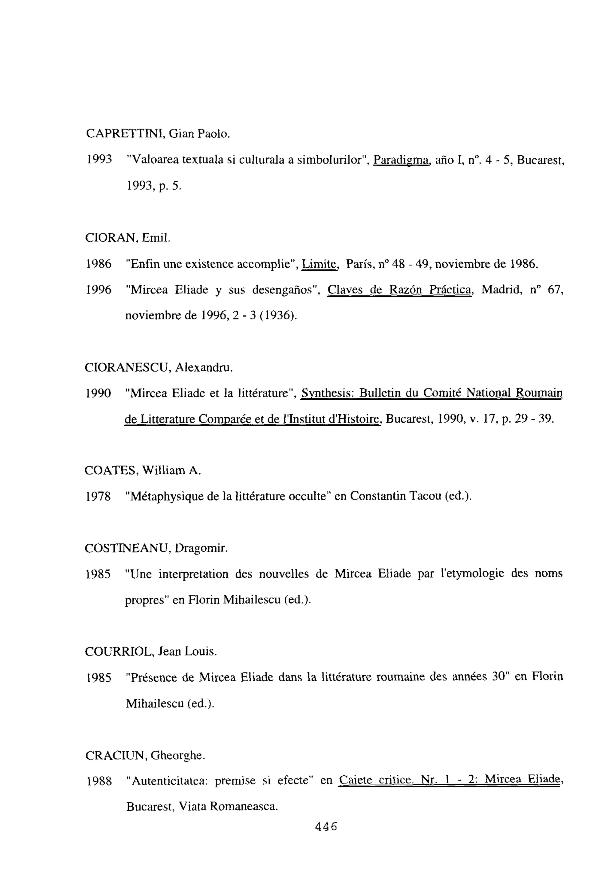 CAPRETTINI, Gian Paolo.
1993 “Valoarea textuala si culturala a simbolurilor”, Paradigma, año 1, n0. 4 -. 5, Bucarest,
1993, p. 5.
CIORAN, Emil.
1986 “Enfin une existence accomplie”, Limite, París, n0 48 - 49, noviembre de 1986.
1996 “Mircea Eliade y sus desengaños”, Claves de Razón Práctica, Madrid, n0 67,
noviembre de 1996,2-3 (1936).
CIORANESCU, Alexandru.
1990 “Mircea Eliade et la littérature”, Synthesis: Bulletin du Comité National Roumain
de Litterature Comparée et de l’Institut d’Histoire, Bucarest, 1990, y. 17, p. 29 - 39.
COATES, William A.
1978 “Métaphysique de la littérature occulte” en Constantin Tacou (ed.)
COSTINEANU. Dragomir.
1985 “Une interpretation des nouvelles de Mircea Eliade par 1’exymologie des noms
propres” en Florin Mihailescu (ed.).
COURRIOL, Jean Louis.
1985 “Présence de Mircea Eliade dans la littérature roumaine des années 30” en Florín
Mihailescu (ed.).
CRACIUN, Gheorghe.
1988 “Autenticitatea: premise si efecte” en Caiete eritice. Nr. 1 - 2: Mircea Eliade
,
Bucarest, Viata Romaneasca.
446
 