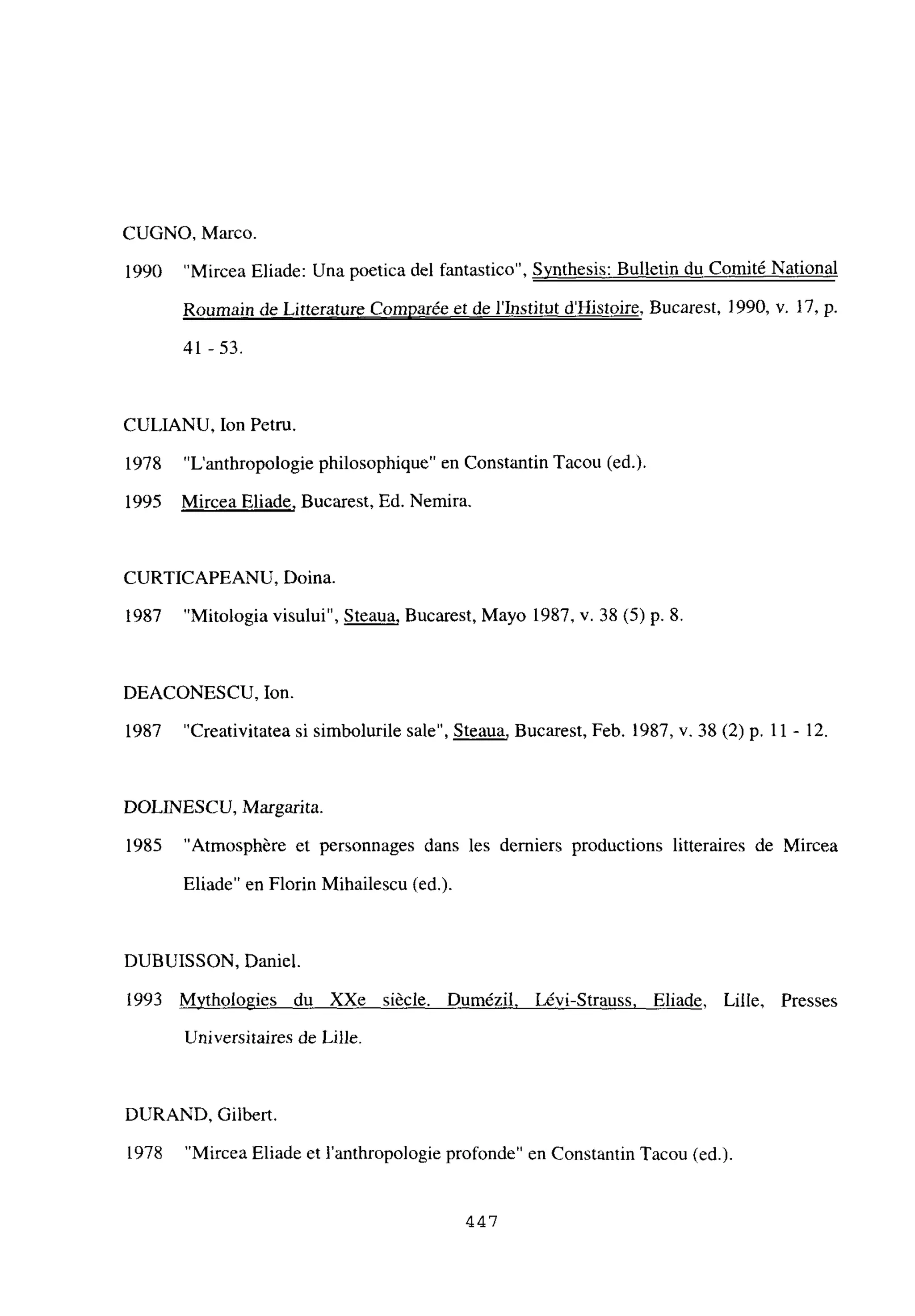 CUGNO, Marco.
1990 “Mircea Eliade: Una poetica del fantastico”, Synthesis: Bulletin du Comité National
Roumain de Lirterature Comparée et de l’Institut d’Histoire, Bucarest, 1990, y. 17, p.
41 -53.
CULIANU, Ion Petru.
1978 “L’anthropologie philosophique” en Constantin Tacou (ed.).
1995 Mircea Eliade, Bucarest, Ed. Nemira.
CURTICAPEANU, Doina.
1987 “Mitologia visului”, Steaua, Bucarest, Mayo 1987, y. 38 (5) p. 8.
DEACONESCU, Ion.
1987 “Creativitatea si simbolurile sale”, Steaua, Bucarest, Feb. 1987, y. 38(2) p. 11 - 12.
DOLINESCU, Margarita.
1985 “Atmosphére et personnages dans les demiers productions litteraires de Mircea
Eliade” en Florin Mihailescu (ed.).
DUBUISSON, Daniel.
1993 M~thologies du XXe siécle. Dumézil Lévi-Strauss, Eliade. Lille, Presses
Universitaires de Lille.
DURAND, Gilbert.
1978 “Mircea Eliade et 1’anthropologie profonde” en Constantin Tacou (ed.).
44,7
 