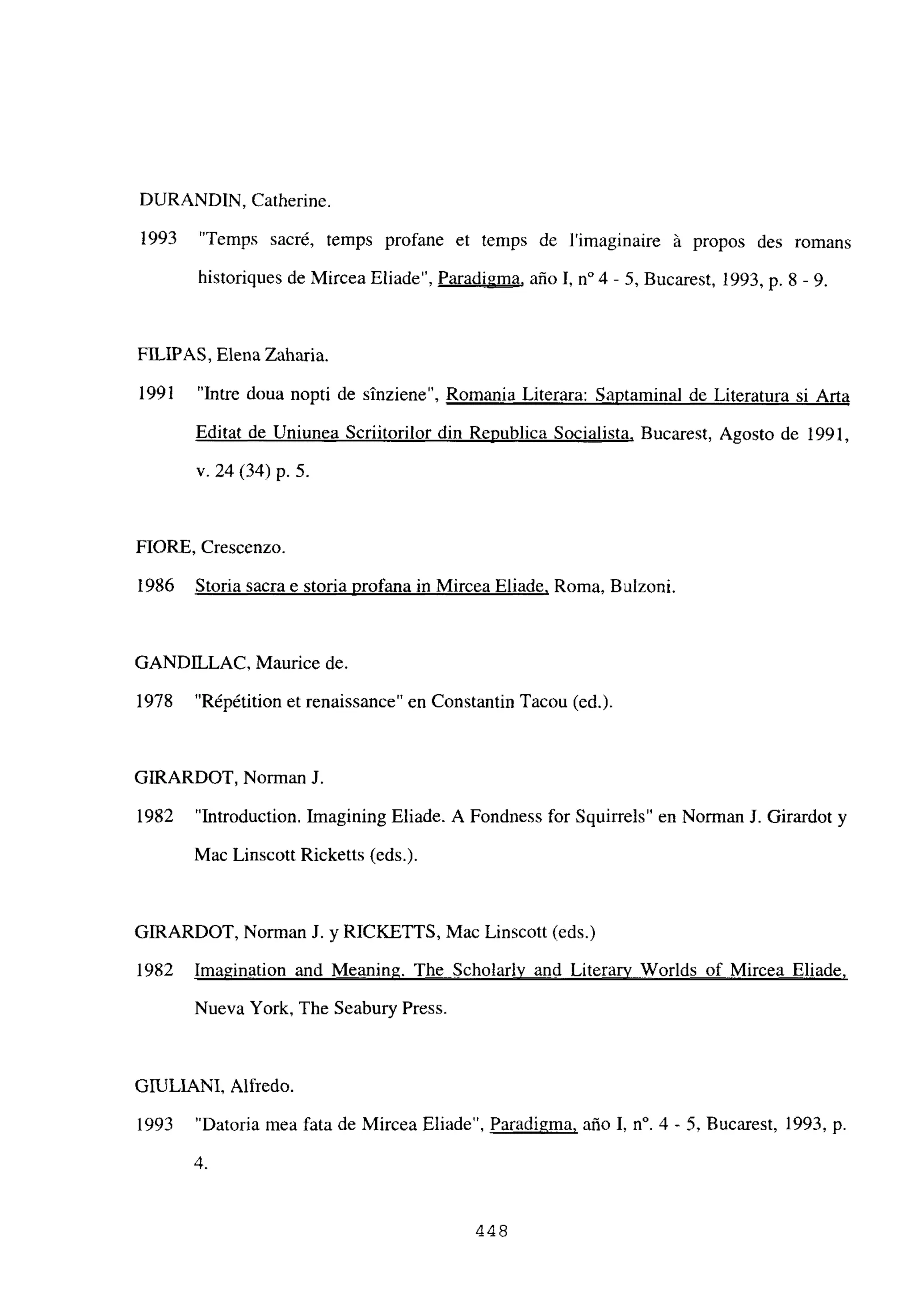 DURANDIN, Catherine.
1993 “Temps sacré, temps profane et temps de limaginaire á propos des romans
historiques de Mircea Eliade”, Paradigma, año 1, n0 4 - 5, Bucarest, 1993, p. 8 - 9.
FILWAS, Elena Zaharia.
1991 “Intre doua nopti de sinziene”, Romania Literara: Saptaminal de Literatura si Arta
Editat de Uniunea Scriitorilor din Republica Socialista, Bucarest, Agosto de 1991,
y. 24(34) p. 5.
FlORE, Crescenzo.
1986 Storia sacra e storia profana iii Mircea Eliade, Roma, Bulzoni.
GANDILLAC, Maurice de.
1978 “Répétition et renaissance” en Constantin Tacou (ed.).
GIRARDOT, Norman J.
1982 “Introduction. Jmagining Eliade. A Fondness for Squirrels” en Norman J. Girardot y
Mac Linscott Ricketts (eds.).
GIRARDOT, Norman J. y RICKETTS, Mac Linscott (eds.)
1982 Imagination and Meaning. The Scholarlv and Literary Worlds of Mircea Eliade
,
Nueva York, The Seabury Press.
GITULIANI, Alfredo.
1993 “Datoria mea fata de Mircea Eliade”, Paradigma, año 1, n0. 4 - 5, Bucarest, 1993, p.
4.
448
 