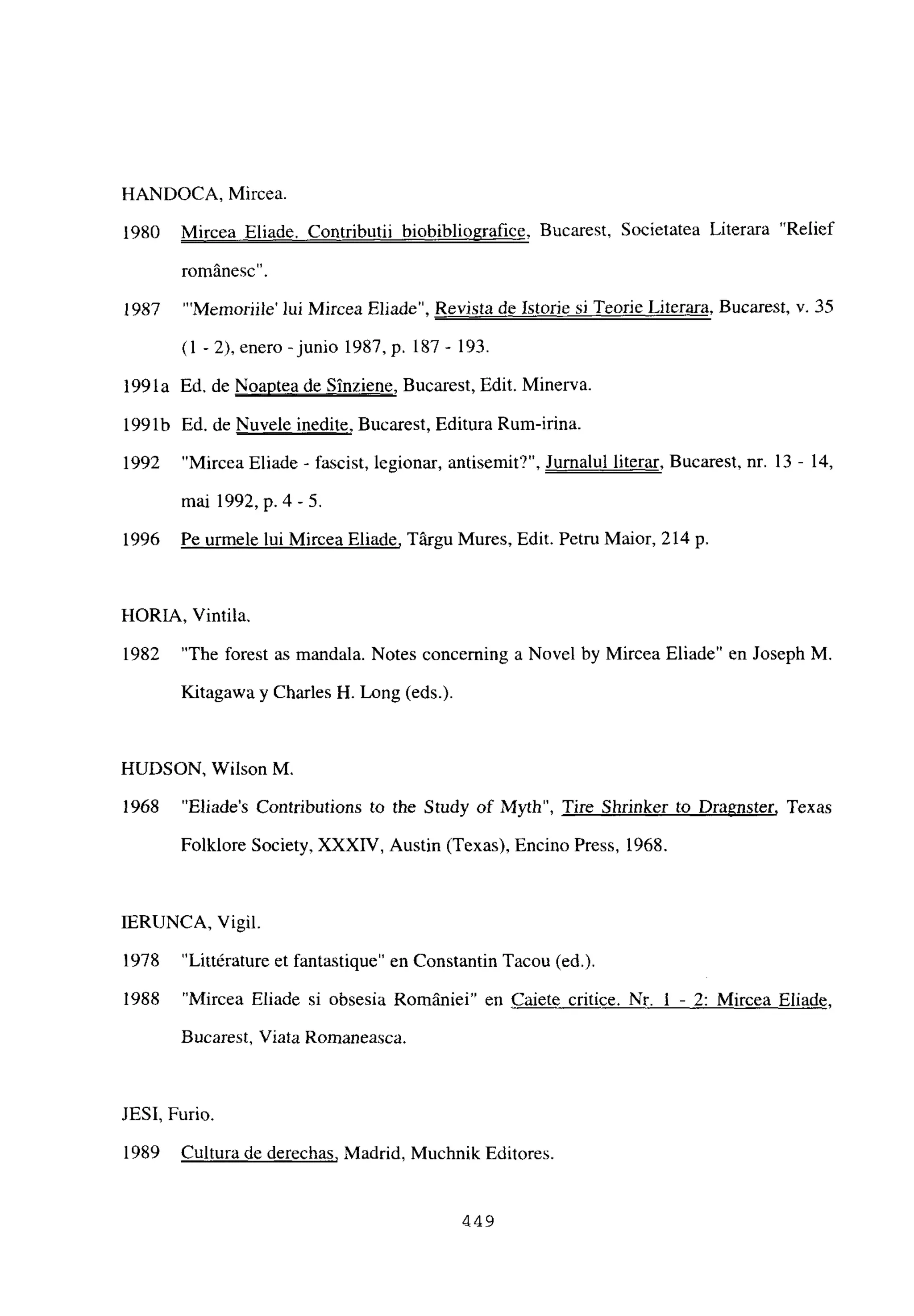HANDOCA, Mircea.
1980 Mircea Eliade. Contributii biobibliografice, Bucarest, Societatea Literara “Relief
romanesc
19S7 “‘Memoriile’ lui Mircea Eliade”, Revista de Istorie si Teorie Literara, Bucarest, y. 35
(1-2), enero-junio l987,p. 187- 193.
199la Ed. de Noaptea de Sinziene, Bucarest, Edit. Minerva.
1991b Ed. de Nuvele medite, Bucarest, Editura Rum-irina.
1992 “Mircea Eliade - fascist, legionar, antisemit’?”, Jumalul literar, Bucarest, nr. 13 - 14,
mai 1992, p. 4-5.
1996 Pe urmele lui Mircea Eliade, Tárgu Mures, Edit. Petru Maior, 214 p
HORIA, Vintila.
1982 “The forest as mandala. Notes concerning a Novel by Mircea Eliade” en Joseph M.
Kitagawa y Charles H. Long (eds.).
HUDSON, Wilson M.
1968 “Eliades Contributions to the Study of Myth”, Tire Shrinker to Dragnster, Texas
Folklore Society, XXXIV, Austin (Texas), Encino Press, 1968.
JERUNCA, Vigil.
1978 “Littérature et fantastique” en Constantin Tacou (ed.).
1988 “Mircea Eliade si obsesia Romániei” en Caiete critice. 1 - 2: Mircea Eliade,
Bucarest, Viata Romaneasca.
JESI, Furio.
1989 Cultura de derechas, Madrid, Muchnik Editores.
Nr
449
 