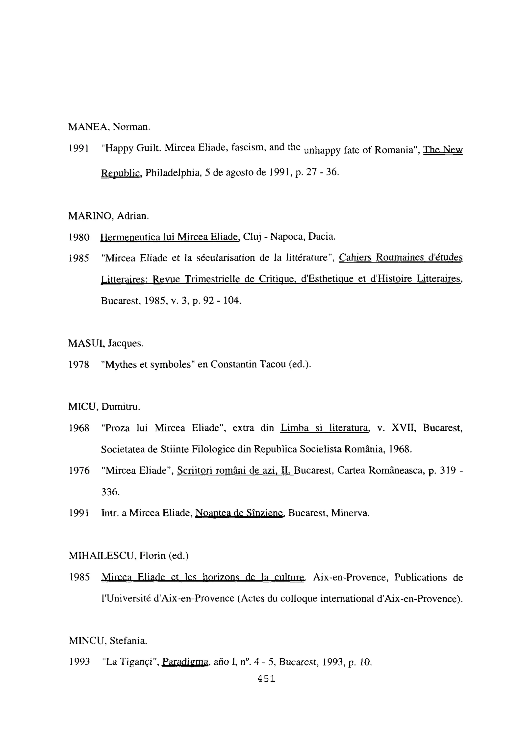 MANEA, Norman.
1991 “Happy Guilt. Mircea Eliade, fascism, and the unhappy fate of Romania”, The New
Republic. Philadelphia, 5 de agosto de 1991, p. 27 -36.
MARINO, Adrian.
1980 Hermeneutica tui Mircea Eliade, Cluj - Napoca, Dacia.
1985 “Mircea Eliade et la sécularisation de la littérature”, Cahiers Roumaines détudes
Litteraires: Revue Trimestrielle de Critinue. d’Estheticiue et d’Histoire Litteraires
,
Bucarest, 1985, y. 3, p. 92 - 104.
MASUI, Jacques.
1978 “Mythes et symboles” en Constantin Tacou (ed.).
MICU, Dumitru.
1968 “Proza lui Mircea Eliade”, extra din Limba si literatura, y. XVII, Bucarest,
Societatea de Stiinte Filologice din Republica Socielista Románia, 1968.
1976 “Mircea Eliade”, Scriitori románi de azi. II. Bucarest, Cartea Románeasca, p. 319-
336.
1991 Intr. a Mircea Eliade, Noaptea de Sinziene, Bucarest, Minerva.
MII-IAILESCU, Florin (ed.)
1985 Mircea Eliade et les horizons de la culture. Aix-en-Provence, Publications de
lUniversité d’Aix-en-Provence (Actes du colloque international d’Aix-en-Provence).
MINCU, Stefania.
1993 “La Tigangi”, Paradigma, año 1, n0. 4- 5, Bucarest, 1993, p. 10.
451.
E
 