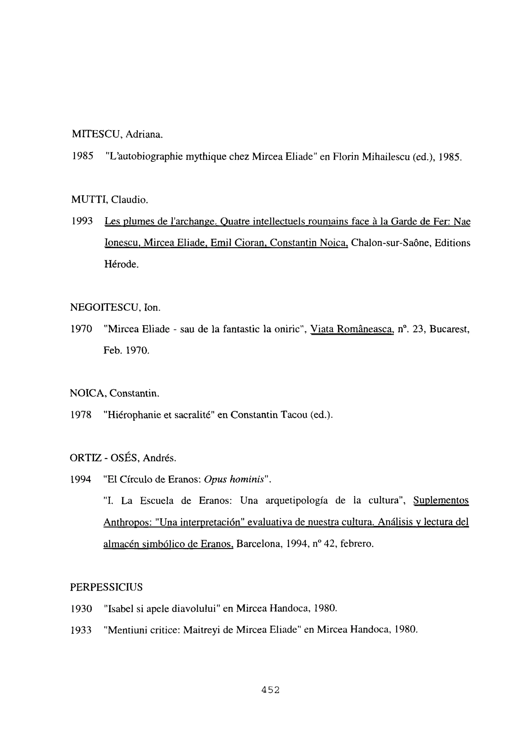 MITESCU, Adriana.
1985 “L’autobiographie mythique chez Mircea Eliade” en Florin Mihailescu (ed.), 1985.
MUITI, Claudio.
1993 Les plumes de larchange. Quatre intellectuels roumains face á la Garde de Fer: Nae
Ionescu, Mircea Eliade. Emil Cioran. Constantin Noica, Chalon-sur-Saóne, Editions
Hérode.
NEGOITESCU, Ion.
1970 “Mircea Eliade - sau de la fantastic la oniric’. Viata Románeasca, n0. 23, Bucarest,
Feb. 1970.
NOICA, Constantin.
1978 “Hiérophanie et sacralité” en Constantin Tacou (ediL
ORTIZ - OSÉS, Andrés.
1994 “El Círculo de Eranos: Opus homninis”.
“1. La Escuela de Eranos: Una arquetipología de la cultura”, Suplementos
Anthropos: “Una interpretación” evaluativa de nuestra cultura. Análisis y lectura del
almacén simbólico de Eranos, Barcelona, 1994, n0 42, febrero.
PERPESSICIUS
1930 “Isabel si apele diavolului” en Mircea Handoca, 1980.
1933 “Mentiuni critice: Maitreyi de Mircea Eliade” en Mircea Handoca, 1980.
452
 