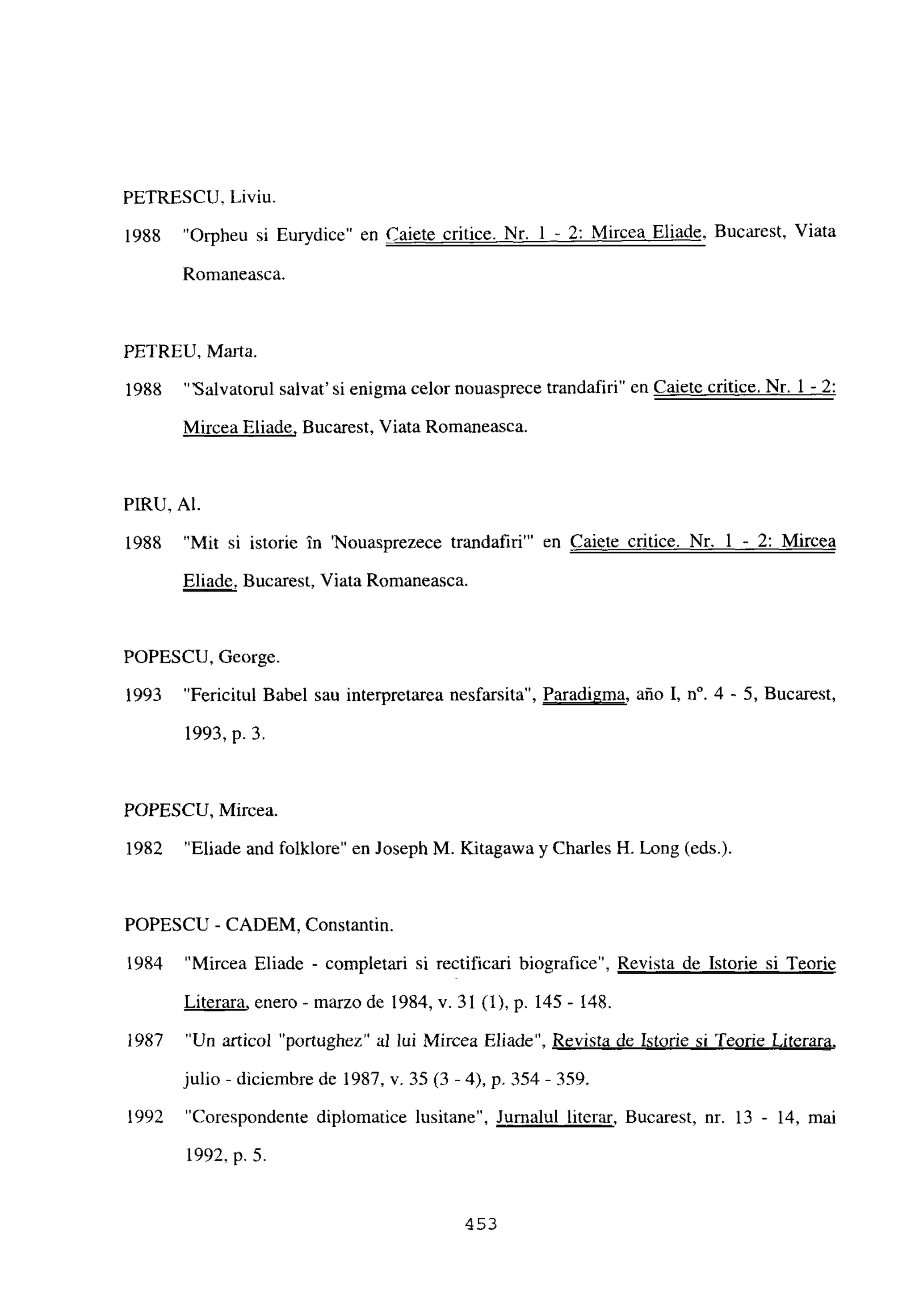 PETRESCU, Liviu.
1988 “Orpheu si Eurydice” en Caiete critice. Nr. 1 - 2: Mircea Eliade, Bucarest, Viata
Romaneasca.
PETREU, Marta.
1988 “‘Salvatorul salvat’ si enigma celor nouasprece trandafiri” en Caiete critice. Nr. 1 - 2
:
Mircea Eliade, Bucarest, Viata Romaneasca.
PIIRU, Al.
1988 “Mit si istorie in ‘Nouasprezece trandafiri”’ en Caiete critice. Nr. 1 - 2: Mircea
Eliade, Bucarest, Viata Romaneasca.
POPESCU, George.
1993 “Fericitul Babel sau interpretarea nesfarsita”, Paradigma, año 1, n0. 4 - 5, Bucarest,
1993, p. 3.
POPESCU, Mircea.
1982 “Eliade and folklore” en Joseph M. Kitagawa y Charles H. Long (eds.).
POPESCU - CADEM, Constantin.
1984 “Mircea Eliade - completan si rectifican biografice”, Revista de Istorie si Teorie
Líterara, enero - marzo de 1984, y. 31(1), p. 145- 148.
1987 “Un articol “portughez” al lui Mircea Eliade”, Revista de Istorie si Teorie Literara
,
julio - diciembre de 1987, y. 35 (3 -4), p. 354- 359.
1992 “Corespondente diplomatice lusitane” Jurnalul literar, Bucarest, nr. 13 - 14, mai
1992, p. 5.
453
 