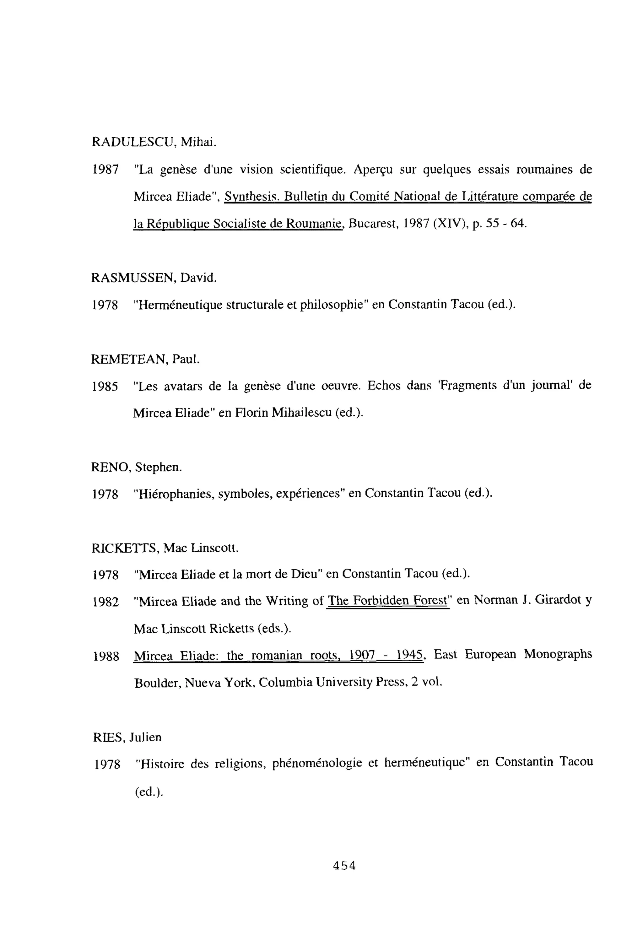 RADULESCU, Mihai.
1987 “La genése dune vision scientifique. Apergu sur quelques essais roumaines de
Mircea Fliade”, Svnthesis. Bulletin du Comité National de Littérature comparée de
la Rénublique Socialiste de Roumanie, Bucarest, 1987 (XIV), p. 55 -64.
RASMUSSEN, David.
1978 “Herméneutique structurale et philosophie” en Constantin Tacou (ed.).
REMETEAN, Paul.
1985 “Les avatars de la genése dune oeuvre. Echos dans ‘Fragments d’un journal’ de
Mircea Eliade” en Florin Mihailescu (ed.).
RENO, Stephen.
1978 “Hiérophanies, symboles, expériences” en Constantin Tacou (ed.).
RICKETTS, Mac Linscott.
1978 “Mircea Eliade et la mort de Dieu” en Constantin Tacou (ed.).
1982 “Mircea Eliade and ihe Writing of The Forbidden Forest” en Norman J. Girardot y
Mac Linscott Ricketts (eds.).
1988 Mircea Eliade: the romanian roots, 1907 - 1945, East European Monographs
Boulder, Nueva York, Columbia University Press, 2 vol.
RIES, Julien
1978 “Histoire des religions, phénoménologie et herméneutique” en Constantin Tacou
(cd.).
454
 