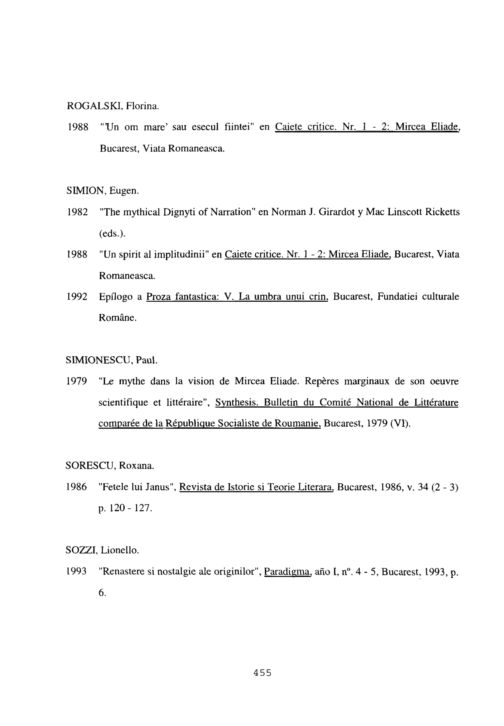 ROGALS KI, Florina.
1988 “‘Un om mare’ sau esecul fiintei” en Caiete critice. Nr. 1 - 2: Mircea Eliade
,
Bucarest, Viata Romaneasca.
SIMION, Eugen.
1982 “The mythical Dignyti of Narration” en Norman J. Girardot y Mac Linscott Ricketts
(eds.).
1988 “Un spirit al implitudinii” en Caiete critice. Nr. 1 - 2: Mircea Eliade, Bucarest, Viata
Romaneasca.
1992 Epilogo a Proza fantastica: V. La umbra unui crin, Bucarest, Fundatiei culturale
RomAne.
SIMIONESCU, Paul.
1979 “Le mythe dans la vision de Mircea Eliade. Repéres marginaux de son oeuvre
scientifique et littéraire”, Synthesis. Bulletin du Comité National de Littérature
comparée de la Républiciue Socialiste de Roumanie, Bucarest, 1979 (VI).
SORESCU, Roxana.
1986 “Fetele lui Janus”, Revista de Istorie si Teorie Literara, Bucarest, 1986, y. 34 (2 - 3)
p. 120- 127.
SOZZI, Lionello.
1993 “Renastere si nostalgie ale originilor”, Paradigma, año 1, it. 4 - 5, Bucarest, 1993, p.
6.
455
 