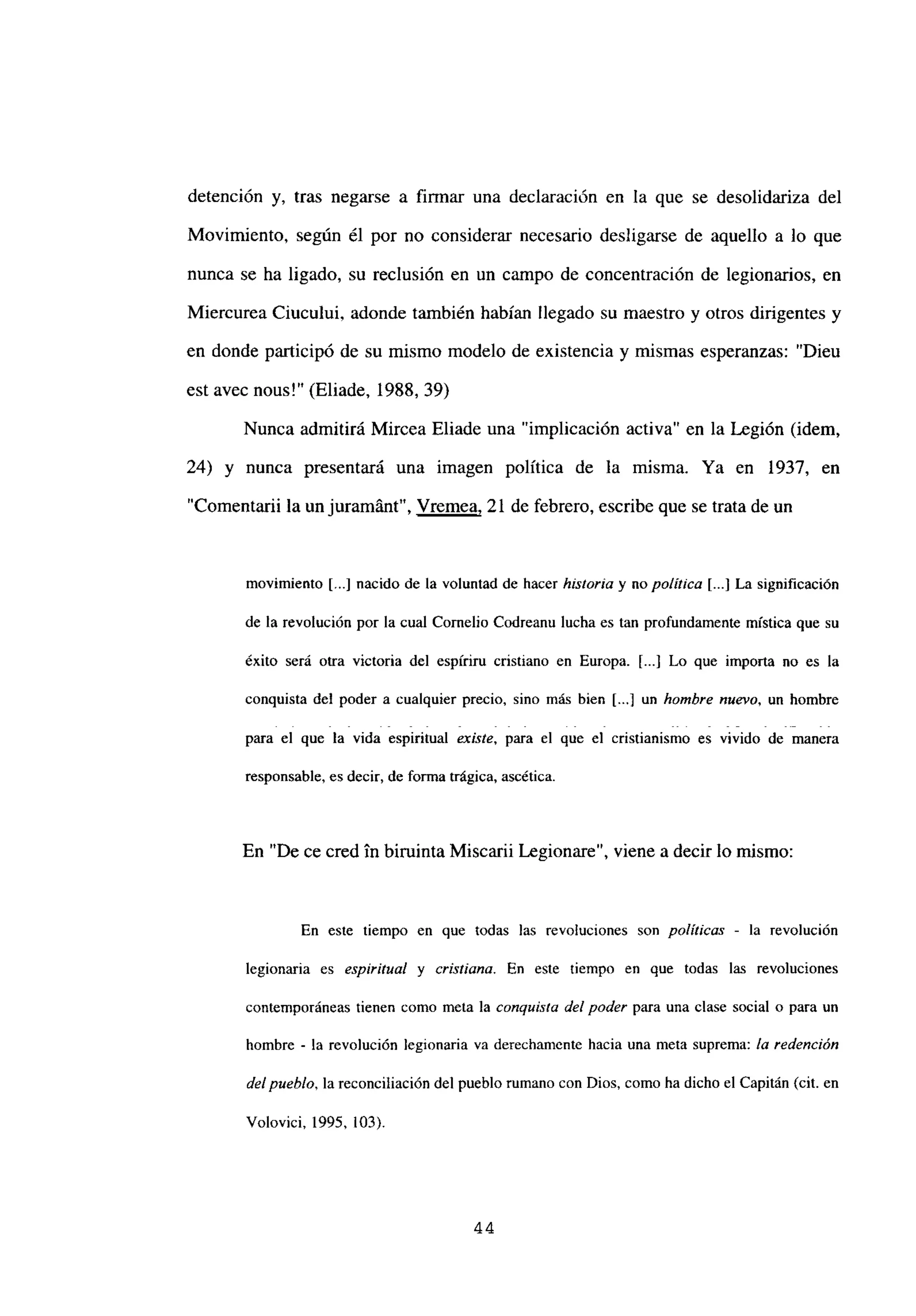detención y, tras negarse a firmar una declaración en la que se desolidariza del
Movimiento, según él por no considerar necesario desligarse de aquello a lo que
nunca se ha ligado, su reclusión en un campo de concentración de legionarios, en
Miercurea Ciucului, adonde también habían llegado su maestro y otros dirigentes y
en donde participó de su mismo modelo de existencia y mismas esperanzas: “Dieu
est avec nous!” (Eliade, 1988, 39)
Nunca admitirá Mircea Eliade una “implicación activa” en la Legión (idem,
24) y nunca presentará una imagen política de la misma. Ya en 1937, en
“Comentarii la un juramánt”, Vremea, 21 de febrero, escribe que se trata de un
movimiento [...] nacido de la voluntad de hacer historia y no po/it/ca [...] La significación
de la revolución por la cual Cornelio Codreanu lucha es tan profundamente mística que su
éxito será otra victoria del espfriru cristiano en Europa. [...] Lo que importa no es la
conquista del poder a cualquier precio, sino más bien [...] un hombre nuevo, un hombre
para el que la vida espiritual existe, para el que el cristianismo es vivido de manera
responsable, es decir, de forma trágica, ascética.
En “De ce cred in biruinta Miscarii Legionare”, viene a decir lo mismo:
En este tiempo en que todas las revoluciones son políticas - la revolución
legionaria es espiritual y cristiana. En este tiempo en que todas las revoluciones
contemporáneas tienen como mcta la conquista del poder para una clase social o para un
hombre - la revolución legionaria va derechamente hacia una mcta suprema: la redención
de/pueblo, lareconciliación del pueblo rumano con Dios, como ha dicho el Capitán (cit. en
Volovici, 1995, 103).
44
 