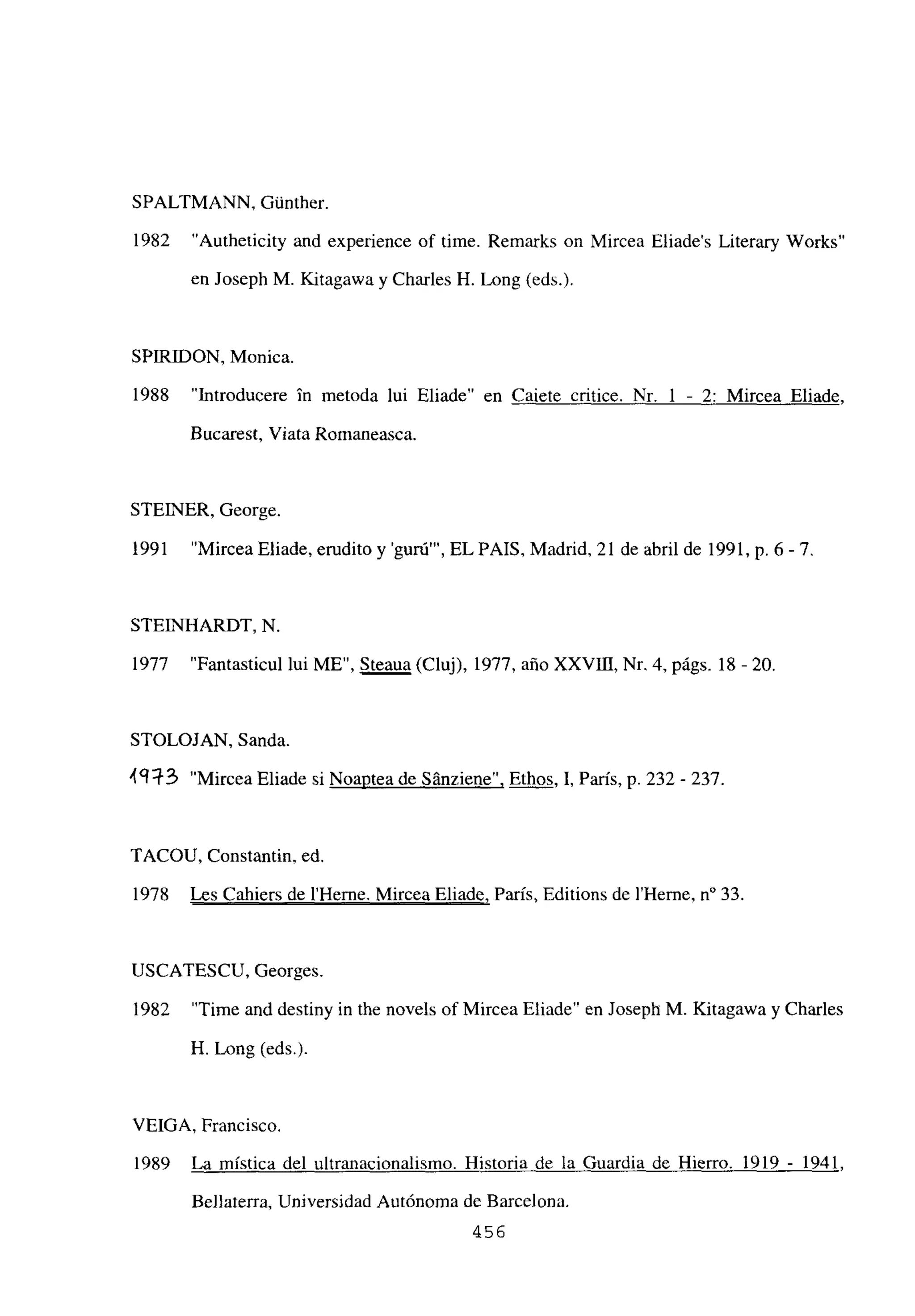 SPALTMANN, Gúnther.
1982 “Autheticity and experience of time. Remarks on Mircea Eliades Literary Works”
en Joseph M. Kitagawa y Charles H. Long (eds.).
SPIRJDON, Monica.
1988 “Introducere in metoda lui Eliade” en Caiete critice. Nr, 1 - 2: Mircea Eliade.
Bucarest, Viata Romaneasca.
STEINER, George.
1991 “Mircea Eliade, erudito y ‘guró”’, EL PAíS, Madrid, 21 de abril de 1991, p. 6-7.
STEIINHARDT, N.
1977 “Fantasticul lui ME”, Steaua (Cluj), 1977, año XXVDI, Nr. 4, págs. 18 -20.
STOLOJAN. Sanda.
49R~3 “Mircea Eliade si Noaptea de Sánziene”, Ethos, 1, París, p. 232 - 237.
TACOU, Constantin, ed.
1978 Les Cahiers de l’Herne. Mircea Eliade, París, Editions de lilerne, n0 33.
USCATESCU, Georges.
1982 “Time and destiny in the noveis of Mircea Eliade” en Joseph M. Kitagawa y Charles
H. Long (eds).
VEIGA, Francisco.
1989 La mística del ultranacionalismo. Historia de la Guardia de Hierro. 1919 - 1941
Bellaterra, Universidad Autónoma de Barcelona.
456
 