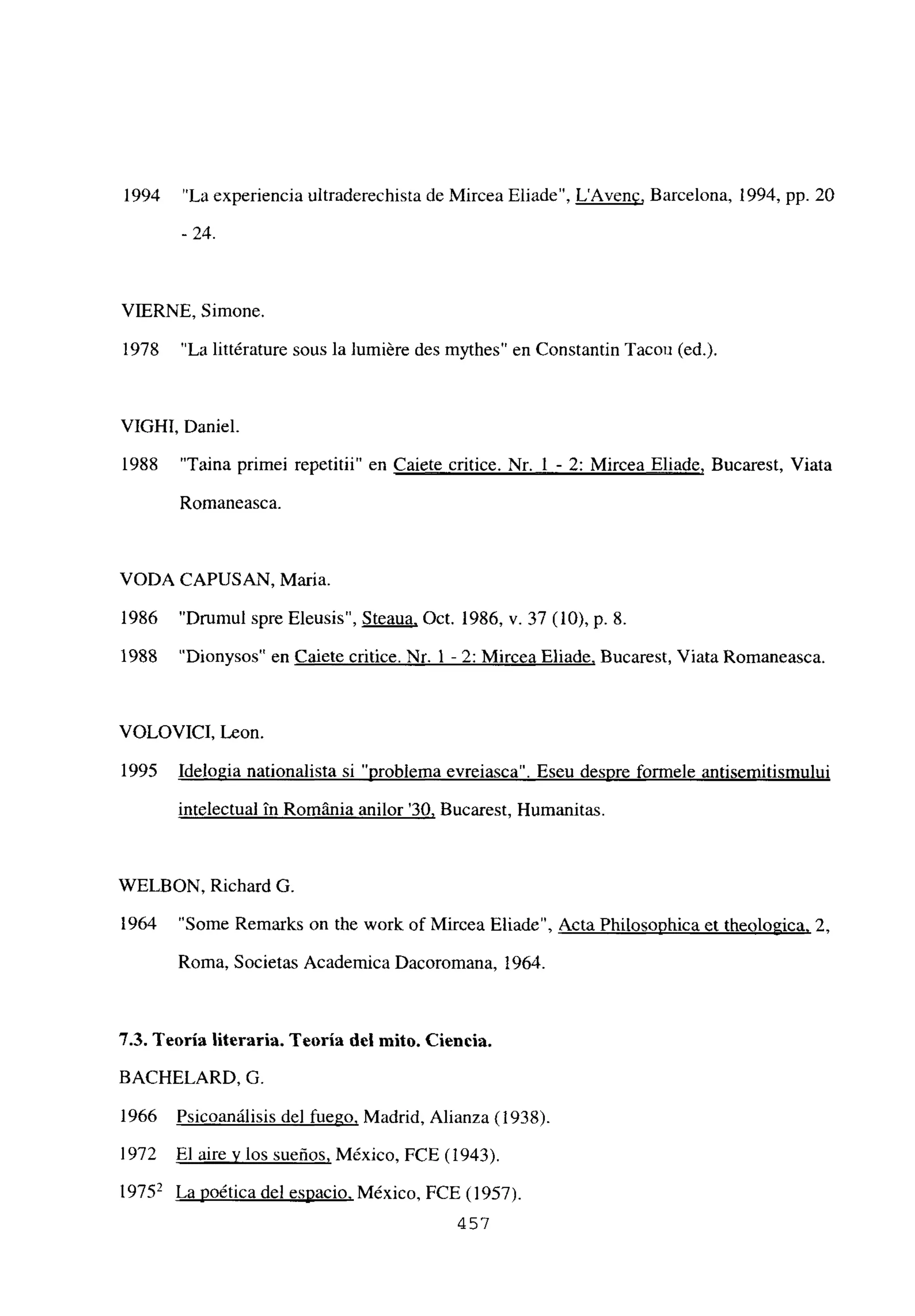 1994 “La experiencia ultraderechista de Mircea Eliade”, LAvene, Barcelona, 1994, Pp. 20
- 24.
VIERNE, Simone.
1978 “La littérature sous la lumiére des mythes” en Constantin Tacon (ed.).
VIGHI, Daniel.
1988 “Taina primei repetitii” en Caiete critice. Nr. 1 - 2: Mircea Eliade, Bucarest, Viata
Romaneasca.
VODA CAPUSAN, Maria.
1986 “Drumul spre Eleusis”, Steaua, Oct. 1986, y. 37 (10), p. 8.
1988 “Dionysos” en Caiete critice. Nr. 1 - 2: Mircea Eliade, Bucarest, Viata Romaneasca.
VOLOVICI, Leon.
1995 Idelopia nationalista si “problema evreiasca”. Eseu despre formele antisemitismului
intelectual it Románia anilor ‘30, Bucarest, Humanitas.
WELBON, Richard O.
1964 “Some Remarks on the work of Mircea Eliade”, Acta Philosophica et theologica, 2,
Roma, Societas Academica Dacoromana, 1964.
7,3. Teoría literaria. Teoría del mito. Ciencia,
BACHELARD, O.
1966 Psicoanálisis del fuego, Madrid, Alianza (1938).
1972 El aire y los sueños, México, FCE (1943).
19752 La poética del espacio, México, FCE (1957).
457
 