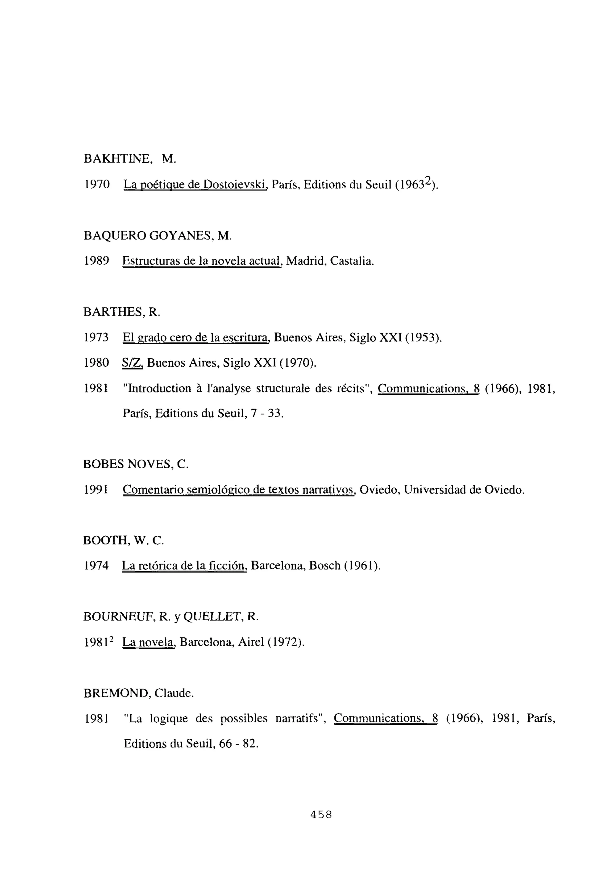 BAKHTINE, M.
1970 La poétique de Dostoievski, Paris, Editions du Seuil (19632).
BAQUERO GOYANES, M.
1989 Estructuras de la novela actual, Madrid, Castalia.
BARTHES, R
1973 El grado cero de la escritura, Buenos Aires, Siglo XXI (1953).
1980 S/Z, Buenos Aires, Siglo XXI (1970).
1981 “Introduction á l’analyse structurale des récits”, Communications. 8 (1966), 1981,
París, Editions du Seuil, 7 - 33.
BOBES NOVES, C.
1991 Comentario semiológico de textos narrativos, Oviedo, Universidad de Oviedo.
BOOTH, W. C.
1974 La retórica de la ficción, Barcelona, Bosch (1961).
BOURNEUF, R. y QUELLET, R.
19812 La novela, Barcelona, Airel (1972).
BREMOND, Claude.
1981 “La logique des possibles narratifs”, Communications. 8 (1966), 1981, Paris,
Editions du Seuil, 66 - 82.
458
 