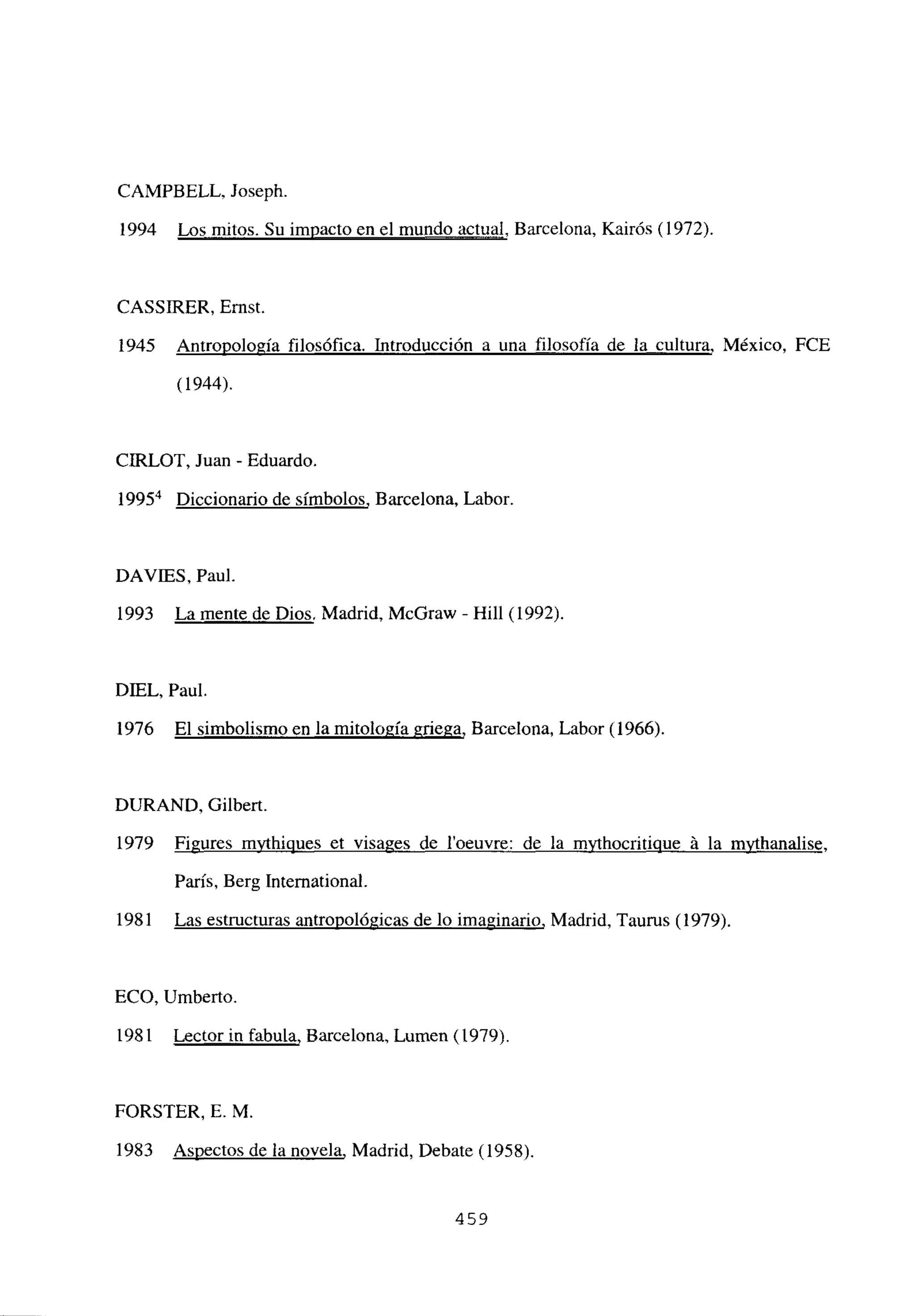 CAMPBELL, Joseph.
1994 Los mitos. Su impacto en el mundo actual, Barcelona, Kairós (1972).
CASSJRER, Ernst.
1945 Antropología filosófica. Introducción a una filosofía de la cultura, México, FCE
(1944).
CIRLOT, Juan - Eduardo.
l995~ Diccionario de símbolos, Barcelona, Labor.
DAVIES, Paul.
1993 La mente de Dios, Madrid, McGraw - Hill (1992).
DIEL, Paul.
1976 El simbolismo en la mitología griega, Barcelona, Labor (1966).
DURAND, Gilbert.
1979 Figures mvthioues et visa2es de l’oeuvre: de la mvthocritj~ á la mvthanalise.
París, Berg International.
1981 Las estructuras antropológicas de lo imaginario, Madrid, Taurus (1979).
ECO, Umberto.
1981 Lector in fabula, Barcelona, Lumen (1979).
FORSTER, E. M.
1983 Aspectos de la novela, Madrid, Debate (1958).
459
 