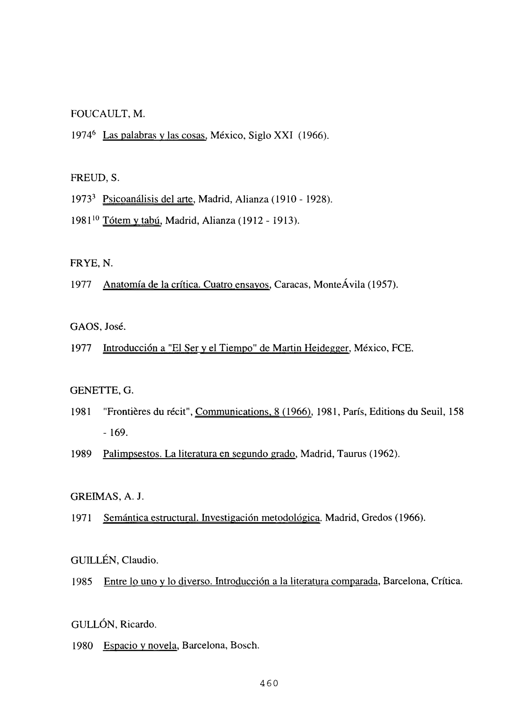 FOUCAULT, M.
19746 Las palabras y las cosas, México, Siglo XXI (1966)
FREUD, 5.
l973~ Psicoanálisis del arte, Madrid, Alianza (1910 - 1928).
198110 Tótem y tabú, Madrid, Alianza (1912 - 1913).
FRYE, N.
1977 Anatomía de la crítica. Cuatro ensayos, Caracas, MonteÁvila (1957).
GAOS, José.
1977 Introducción a “El Sery el Tiempo” de Martin Heidegger, México, FCE.
GENE’ITE, G
1981 “Frontiéres du récit”, Communications. 8(1966), 1981, Paris, Editions du Seuil, 158
- 169.
1989 Palimpsestos. La literatura en segundo grado, Madrid, Taurus (1962).
GREIMAS, A. J.
1971 Semántica estructural. Investigación metodológica. Madrid, Gredos (1966).
GUILLÉN, Claudio.
1985 Entre lo uno y lo diverso. Introducción a la literatura comnarada. Barcelona, Crítica.
GULLÓN, Ricardo.
1980 Espacio y novela, Barcelona, Bosch.
460
 