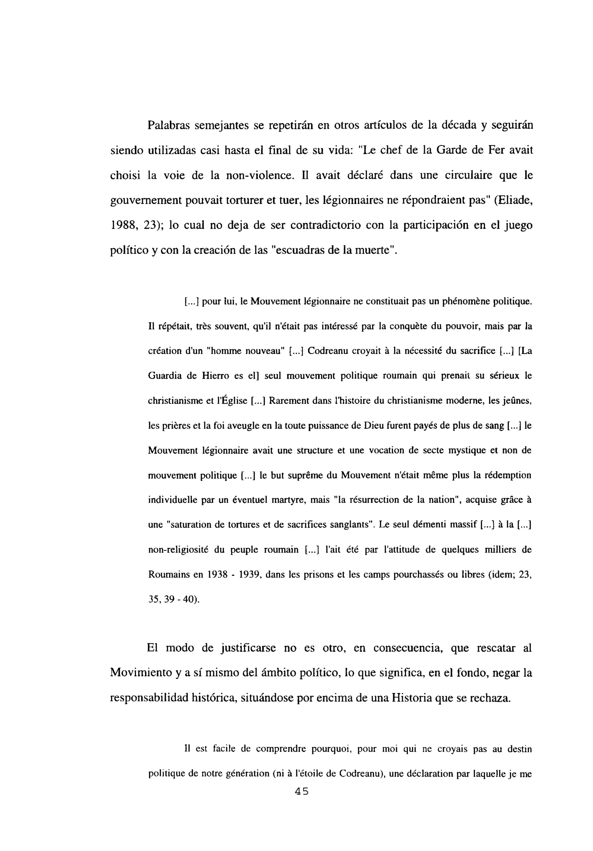 Palabras semejantes se repetirán en otros artículos de la década y seguirán
siendo utilizadas casi hasta el final de su vida: “Le chef de la Garde de Fer avait
choisi la voie de la non-violence. fl avait déclaré dans une circulaire que le
gouvernement pouvait torturer et tuer, les légionnaires ne répondraient pas” (Eliade,
1988, 23); lo cual no deja de ser contradictorio con la participación en el juego
político y con la creación de las “escuadras de la muerte”.
[.1 pour lui, le Mouvement légionnaire ne constituait pas un phénoméne politique.
II répétait, trés souvent, quil n’était pas intéressé par la conquéte du pouvoir, mais par la
création d’un “homme nouveau” [...] Codreanu croyait á la nécessité du sacrifice E...] [La
Guardia de Hierro es el] seul mouvement politique roumain qui prenait su sérieux le
christianisme et lEglise [...] Rarement dans Ihistoire du christianisme moderne, les jeúnes,
les priéres et la foi aveugle en latoute puissance de Dieu furent payés de plus de sang [...] le
Mouvement légionnaire avait une structure et une vocation de secte mystique et non de
mouvement politique [...] le but supréme du Mouvement n’était méme plus la rédemption
individuelle par un éventuel martyre, mais “la résurrection de la nation”, acquise gráce á
une “saturation de tortures et de sacrifices sanglants”. Le seul démenti massif L...j á la [...]
non-religiosité du peuple roumain [...] l’ait été par l’attitude de quelques milliers de
Roumains en 1938 - 1939, dans les prisons et les camps pourchassés ou libres (idem; 23,
35,39-40).
El modo de justificarse no es otro, en consecuencia, que rescatar al
Movimiento y a si mismo del ámbito político, lo que significa, en el fondo, negar la
responsabilidad histórica, situándose por encima de una Historia que se rechaza.
II est facile de comprendre pourquoi, pour moi qui ne croyais pas au destin
politique de notre génération (ni á létoile de Codreanu), une déclaration par laquelle je me
45
 