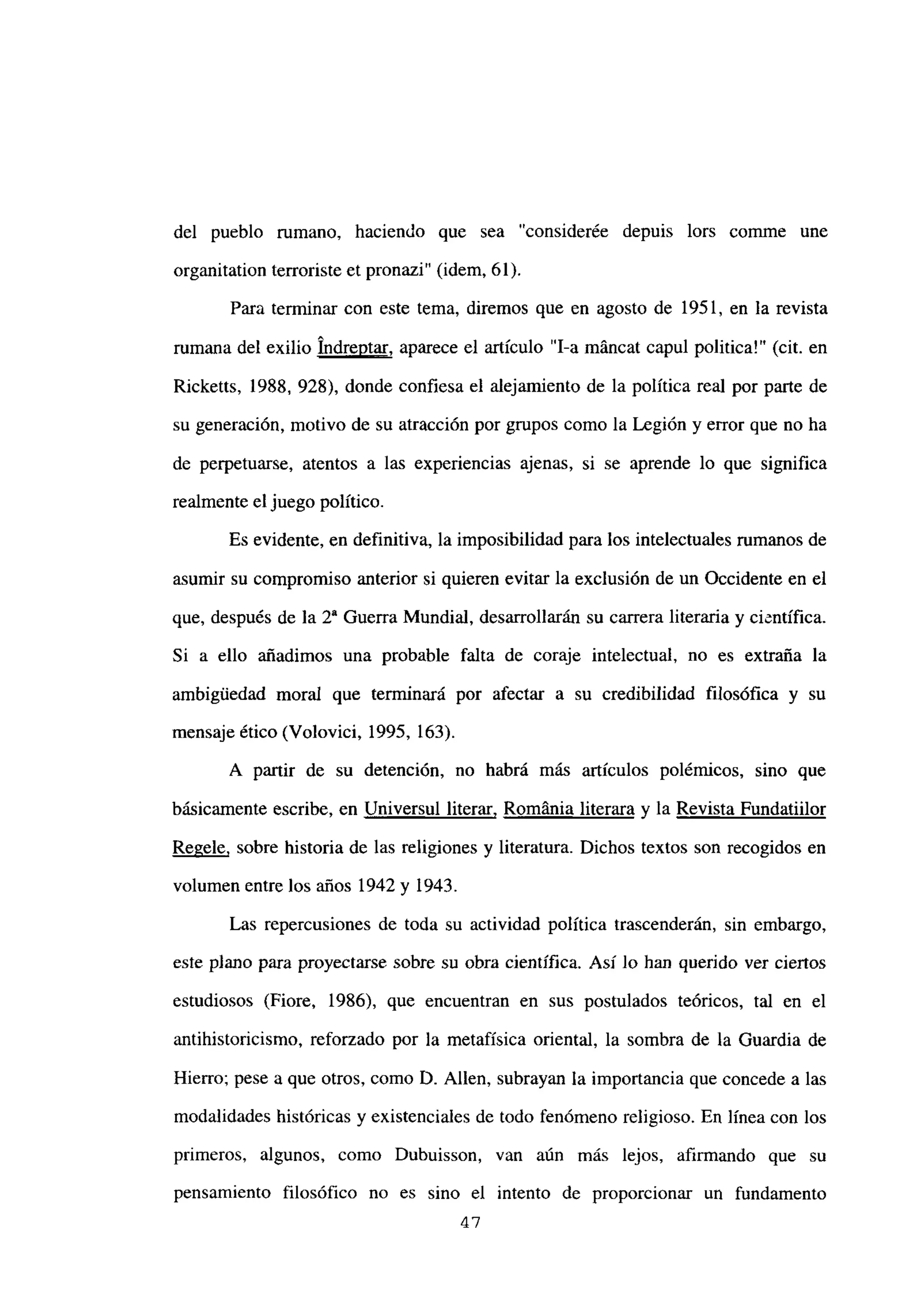 del pueblo rumano, haciendo que sea “considerée depuis lors comme une
organitation terroriste et pronazi” (idem, 61).
Para terminar con este tema, diremos que en agosto de 1951, en la revista
mmana del exilio Indrentar, aparece el articulo “1-a máncat capul politica!” (cit. en
Ricketts, 1988, 928), donde confiesa el alejamiento de la política real por parte de
su generación, motivo de su atracción por grupos como la Legión y error que no ha
de perpetuarse, atentos a las experiencias ajenas, si se aprende lo que significa
realmente el juego político.
Es evidente, en definitiva, la imposibilidad para los intelectuales rumanos de
asumir su compromiso anterior si quieren evitar la exclusión de un Occidente en el
que, después de la 2~ Guerra Mundial, desarrollarán su carrera literaria y científica.
Si a ello añadimos una probable falta de coraje intelectual, no es extraña la
ambigiledad moral que terminará por afectar a su credibilidad filosófica y su
mensaje ético (Volovici, 1995, 163).
A partir de su detención, no habrá más artículos polémicos, sino que
básicamente escribe, en Universul literar, Románia literara y la Revista Fundatiilor
Regele, sobre historia de las religiones y literatura. Dichos textos son recogidos en
volumen entre los años 1942 y 1943.
Las repercusiones de toda su actividad política trascenderán, sin embargo,
este piano para proyectarse sobre su obra científica. Así lo han querido ver cienos
estudiosos (Fiore, 1986), que encuentran en sus postulados teóricos, tal en el
antihistoricismo, reforzado por la metafísica oriental, la sombra de la Guardia de
Hierro; pese a que otros, como O. Alíen, subrayan la importancia que concede a las
modalidades históricas y existenciales de todo fenómeno religioso. En línea con los
primeros, algunos, como Dubuisson, van aún más lejos, afirmando que su
pensamiento filosófico no es sino el intento de proporcionar un fundamento
47
 