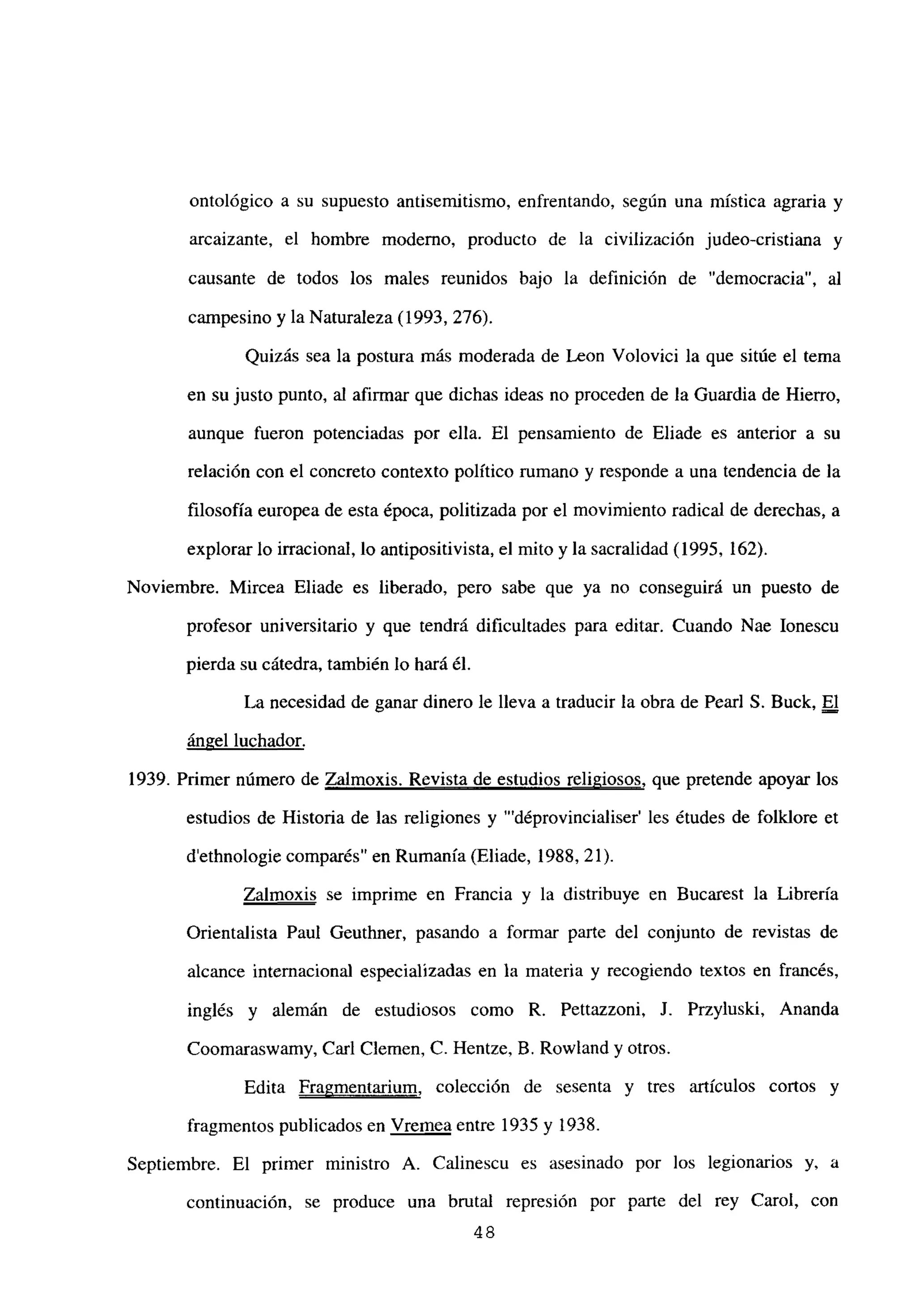ontológico a su supuesto antisemitismo, enfrentando, según una mística agraria y
arcaizante, el hombre moderno, producto de la civilización judeo-cristiana y
causante de todos los males reunidos bajo la definición de “democracia”, al
campesino y la Naturaleza (1993, 276).
Quizás sea la postura más moderada de Leon Volovici la que sitúe el tema
en su justo punto, al afirmar que dichas ideas no proceden de la Guardia de Hierro,
aunque fueron potenciadas por ella. El pensamiento de Eliade es anterior a su
relación con el concreto contexto político rumano y responde a una tendencia de la
filosofía europea de esta época, politizada por el movimiento radical de derechas, a
explorar lo irracional, lo antipositivista, el mito y la sacralidad (1995, 162).
Noviembre. Mircea Eliade es liberado, pero sabe que ya no conseguirá un puesto de
profesor universitario y que tendrá dificultades para editar. Cuando Nae Ionescu
pierda su cátedra, también lo hará él.
La necesidad de ganar dinero le lleva a traducir la obra de Pearl 5. Buck, El
ángel luchador
.
1939. Primer número de Zalmoxis. Revista de estudios religiosos, que pretende apoyar los
estudios de Historia de las religiones y “‘déprovincialiser’ les études de folklore et
d’ethnologie comparés” en Rumania (Eliade, 1988, 21).
Zalmoxis se imprime en Francia y la distribuye en Bucarest la Librería
Orientalista Paul Geuthner, pasando a formar parte del conjunto de revistas de
alcance internacional especializadas en la materia y recogiendo textos en francés,
inglés y alemán de estudiosos como R. Pettazzoni, J. Przyluski, Ananda
Coomaraswamy, Carl Ciernen, C. Hentze, B. Rowland y otros.
Edita Fragmentarium, colección de sesenta y tres artículos cortos y
fragmentos publicados en Vrernea entre 1935 y 1938.
Septiembre. El primer ministro A. Calinescu es asesinado por los legionarios y, a
continuación, se produce una brutal represión por parte del rey Carol, con
48
 