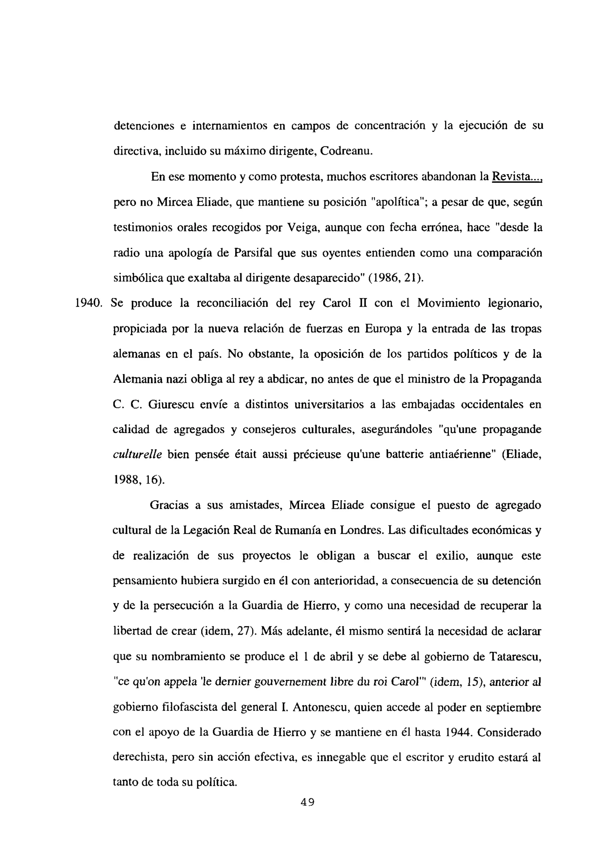 detenciones e internamientos en campos de concentración y la ejecución de su
directiva, incluido su máximo dirigente, Codreanu.
En ese momento y como protesta, muchos escritores abandonan la Revista...
,
pero no Mircea Eliade, que mantiene su posición “apolítica”; a pesar de que, según
testimonios orales recogidos por Veiga, aunque con fecha errónea, hace “desde la
radio una apología de Parsifal que sus oyentes entienden como una comparación
simbólica que exaltaba al dirigente desaparecido” (1986, 21).
1940. Se produce la reconciliación del rey Carol II con el Movimiento legionario,
propiciada por la nueva relación de fuerzas en Europa y la entrada de las tropas
alemanas en el país. No obstante, la oposición de los partidos políticos y de la
Alemania nazi obliga al rey a abdicar, no antes de que el ministro de la Propaganda
C. C. Giurescu envíe a distintos universitarios a las embajadas occidentales en
calidad de agregados y consejeros culturales, asegurándoles “qu’une propagande
culturelle bien pensée était aussi précieuse qu’une batterie antiaérienne” (Eliade,
1988, 16).
Gracias a sus amistades, Mircea Eliade consigue el puesto de agregado
cultural de la Legación Real de Rumania en Londres. Las dificultades económicas y
de realización de sus proyectos le obligan a buscar el exilio, aunque este
pensamiento hubiera surgido en él con anterioridad, a consecuencia de su detención
y de la persecución a la Guardia de Hierro, y como una necesidad de recuperar la
libertad de crear (idem, 27). Más adelante, él mismo sentirá la necesidad de aclarar
que su nombramiento se produce el 1 de abril y se debe al gobierno de Tatarescu,
“ce quon appela ‘le dernier gouvernement libre du roi Carol”’ (idem, 15), anterior al
gobierno filofascista del general 1. Antonescu, quien accede al poder en septiembre
con el apoyo de la Guardia de Hierro y se mantiene en él hasta 1944. Considerado
derechista, pero sin acción efectiva, es innegable que el escritor y erudito estará al
tanto de toda su política.
49
 
