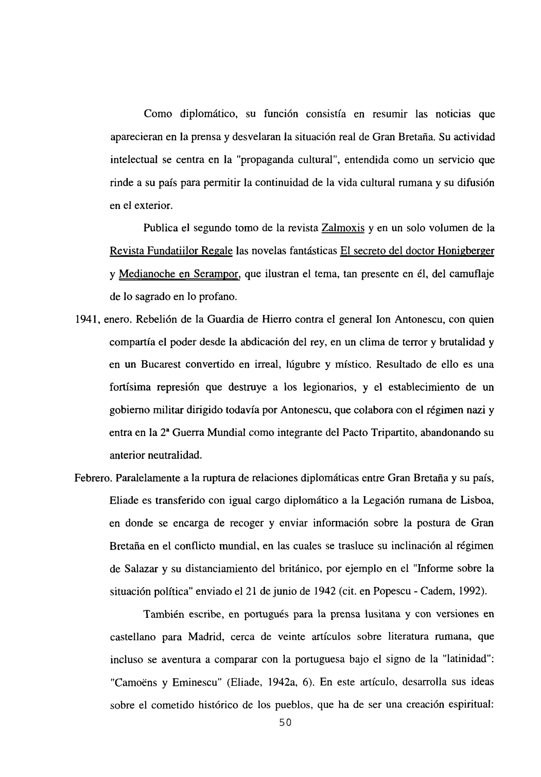 Como diplomático, su función consistía en resumir las noticias que
aparecieran en la prensa y desvelaran la situación real de Gran Bretaña. Su actividad
intelectual se centra en la “propaganda cultural”, entendida como un servicio que
rinde a su país para permitir la continuidad de la vida cultural rumana y su difusión
en el exterior.
Publica el segundo tomo de la revista Zalmoxis y en un solo volumen de la
Revista Fundatiilor Re2ale las novelas fantásticas El secreto del doctor Honigberger
y Medianoche en Serampor, que ilustran el tema, tan presente en él, del camuflaje
de lo sagrado en lo profano.
1941, enero. Rebelión de la Guardia de Hierro contra el general Ion Antonescu, con quien
compartía el poder desde la abdicación del rey, en un clima de terror y brutalidad y
en un Bucarest convertido en irreal, lúgubre y místico. Resultado de ello es una
fortísima represión que destruye a los legionarios, y el establecimiento de un
gobierno militar dirigido todavía por Antonescu, que colabora con el régimen nazi y
entra en la 2a Guerra Mundial como integrante del Pacto Tripartito, abandonando su
anterior neutralidad.
Febrero. Paralelamente a la ruptura de relaciones diplomáticas entre Gran Bretaña y su país,
Eliade es transferido con igual cargo diplomático a la Legación rumana de Lisboa,
en donde se encarga de recoger y enviar información sobre la postura de Gran
Bretaña en el conflicto mundial, en las cuates se trasluce su inclinación al régimen
de Salazar y su distanciamiento del británico, por ejemplo en el “Informe sobre la
situación política” enviado el 21 de junio de 1942 (cit. en Popescu - Cadem, 1992).
También escribe, en portugués para la prensa lusitana y con versiones en
castellano para Madrid, cerca de veinte artículos sobre literatura rumana, que
incluso se aventura a comparar con la portuguesa bajo el signo de la “latinidad”:
“Camo~ns y Etninescu” (Eliade, 1942a, 6). En este artículo, desarrolla sus ideas
sobre el cometido histórico de los pueblos, que ha de ser una creación espiritual:
50
 