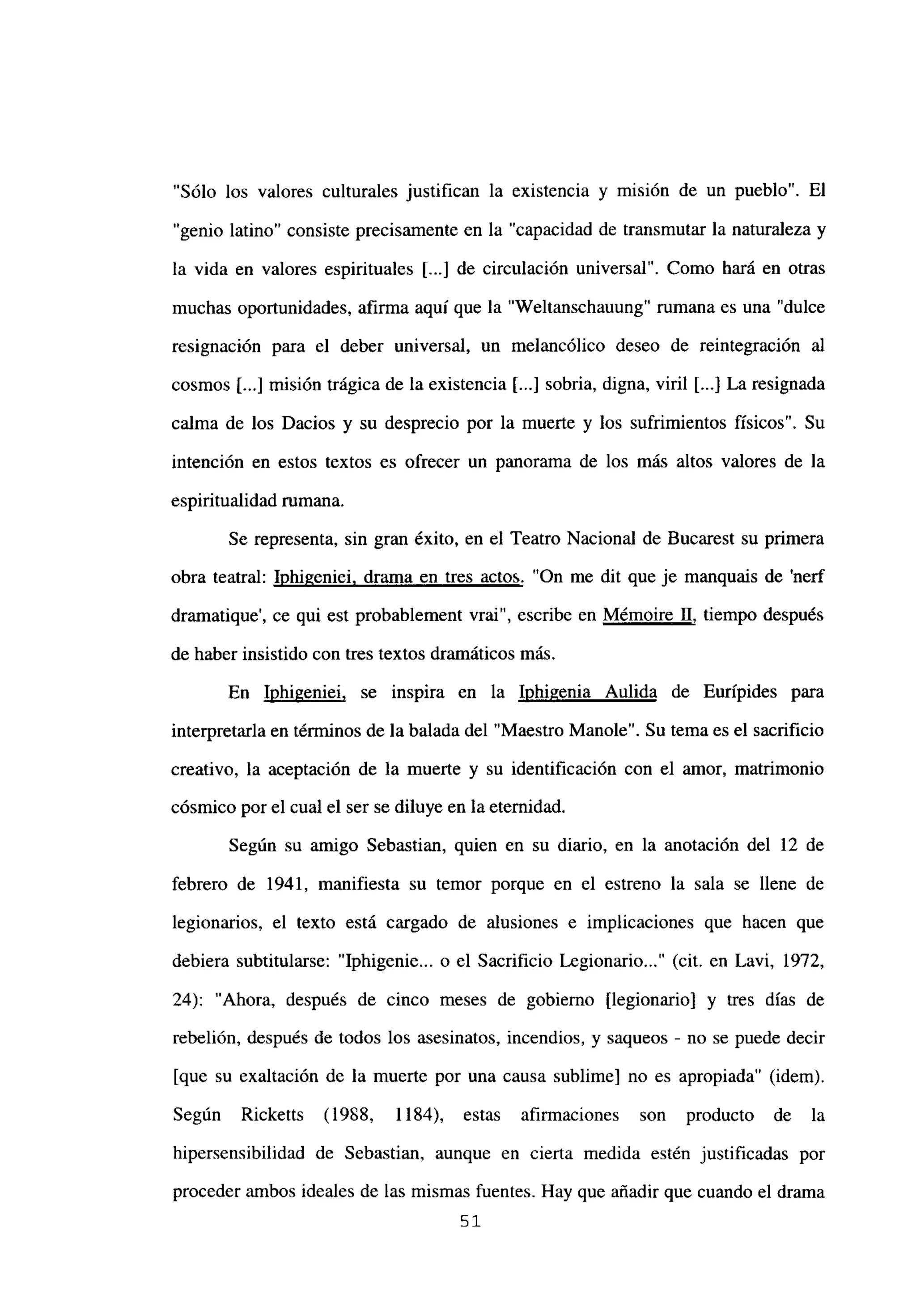 “Sólo los valores culturales justifican la existencia y misión de un pueblo”. El
“genio latino” consiste precisamente en la “capacidad de transmutar la naturaleza y
la vida en valores espirituales [...] de circulación universal”. Como hará en otras
muchas oportunidades, afirma aquí que la “Weltanschauung” rumana es una “dulce
resignación para el deber universal, un melancólico deseo de reintegración al
cosmos [...] misión trágica de la existencia [...] sobria, digna, viril [..] La resignada
calma de los Dacios y su desprecio por la muerte y los sufrimientos físicos”. Su
intención en estos textos es ofrecer un panorama de los más altos valores de la
espiritualidad rumana.
Se representa, sin gran éxito, en el Teatro Nacional de Bucarest su primera
obra teatral: Iphigeniei. drama en tres actos. “On me dit que je manquais de ‘nerf
dramatique’, ce qui est probablement vrai”, escribe en Mémoire II, tiempo después
de haber insistido con tres textos dramáticos mas.
En Iphigeniei, se inspira en la Inhigenia Aulida de Eurípides para
interpretarla en términos de la balada del “Maestro Manole”. Su tema es el sacrificio
creativo, la aceptación de la muerte y su identificación con el amor, matrimonio
cósmico porel cual el ser se diluye en la eternidad.
Según su amigo Sebastian, quien en su diario, en la anotación del 12 de
febrero de 1941, manifiesta su temor porque en el estreno la sala se llene de
legionarios, el texto está cargado de alusiones e implicaciones que hacen que
debiera subtitularse: “Iphigenie... o el Sacrificio Legionario (cit. en Lavi, 1972,
24): “Ahora, después de cinco meses de gobierno [legionario] y tres días de
rebelión, después de todos los asesinatos, incendios, y saqueos - no se puede decir
[que su exaltación de la muerte por una causa sublime] no es apropiada” (idem).
Según Ricketts (1988, 1184), estas afirmaciones son producto de la
hipersensibilidad de Sebastian, aunque en cierta medida estén justificadas por
proceder ambos ideales de las mismas fuentes. Hay que añadir que cuando el drama
51
 