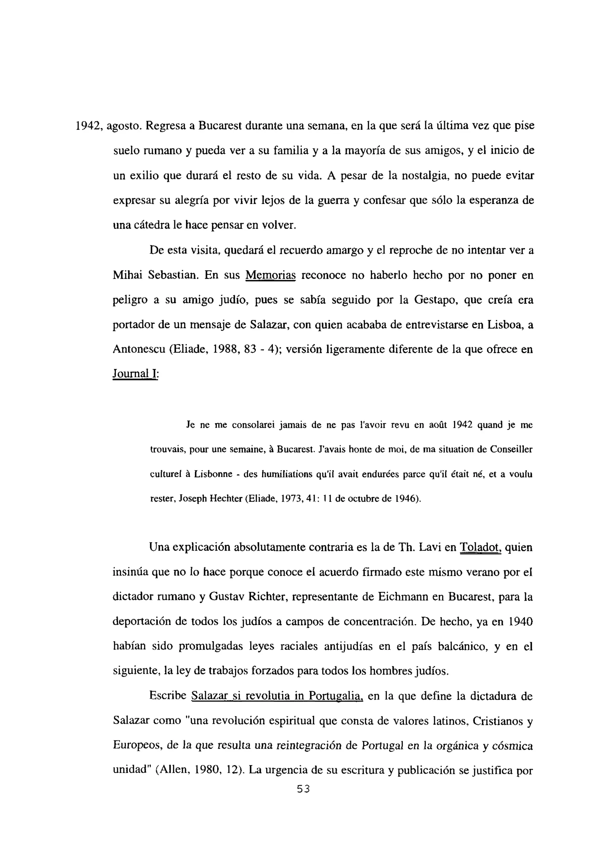 1942, agosto. Regresa a Bucarest durante una semana, en la que será la última vez que pise
suelo rumano y pueda ver a su familia y a la mayoría de sus amigos, y el inicio de
un exilio que durará el resto de su vida. A pesar de la nostalgia, no puede evitar
expresar su alegría por vivir lejos de la guerra y confesar que sólo la esperanza de
una cátedra le hace pensar en volver.
De esta visita, quedará e] recuerdo amargo y el reproche de no intentar ver a
Mihai Sebastian. En sus Memorias reconoce no haberlo hecho por no poner en
peligro a su amigo judío, pues se sabía seguido por la Gestapo. que creía era
portador de un mensaje de Salazar, con quien acababa de entrevistarse en Lisboa, a
Antonescu (Eliade, 1988, 83 - 4); versión ligeramente diferente de la que ofrece en
Journal 1
:
Je ne me consolarei jamais de nc pas lavoir revu en aoút 1942 quand je me
trouvais, pour une semaine, á Bucarest. Javais honte de moi, de ma situation de Conseiller
culturel A Lisbonne - des humiliations quil avait endurées parce quil était né, et a voulu
rester, Joseph Hechter (Eliade. 1973, 41:11 de octubre de 1946).
Una explicación absolutamente contraria es la de Th. Lavi en Toladot, quien
insinúa que no lo hace porque conoce el acuerdo firmado este mismo verano por el
dictador rumano y Gustav Richter, representante de Eichmann en Bucarest, para la
deportación de todos los judíos a campos de concentración. De hecho, ya en 1940
habían sido promulgadas leyes raciales antijudías en el país balcánico, y en el
siguiente, la ley de trabajos forzados para todos los hombresjudíos.
Escribe Salazar si revolutia in Portugalia, en la que define la dictadura de
Salazar como una revolución espiritual que consta de valores latinos, Cristianos y
Europeos, de la que resulta una reintegración de Portugal en la orgánica y cósmica
unidad” (Alíen, 1980, 12). La urgencia de su escritura y publicación se justifica por
53
 