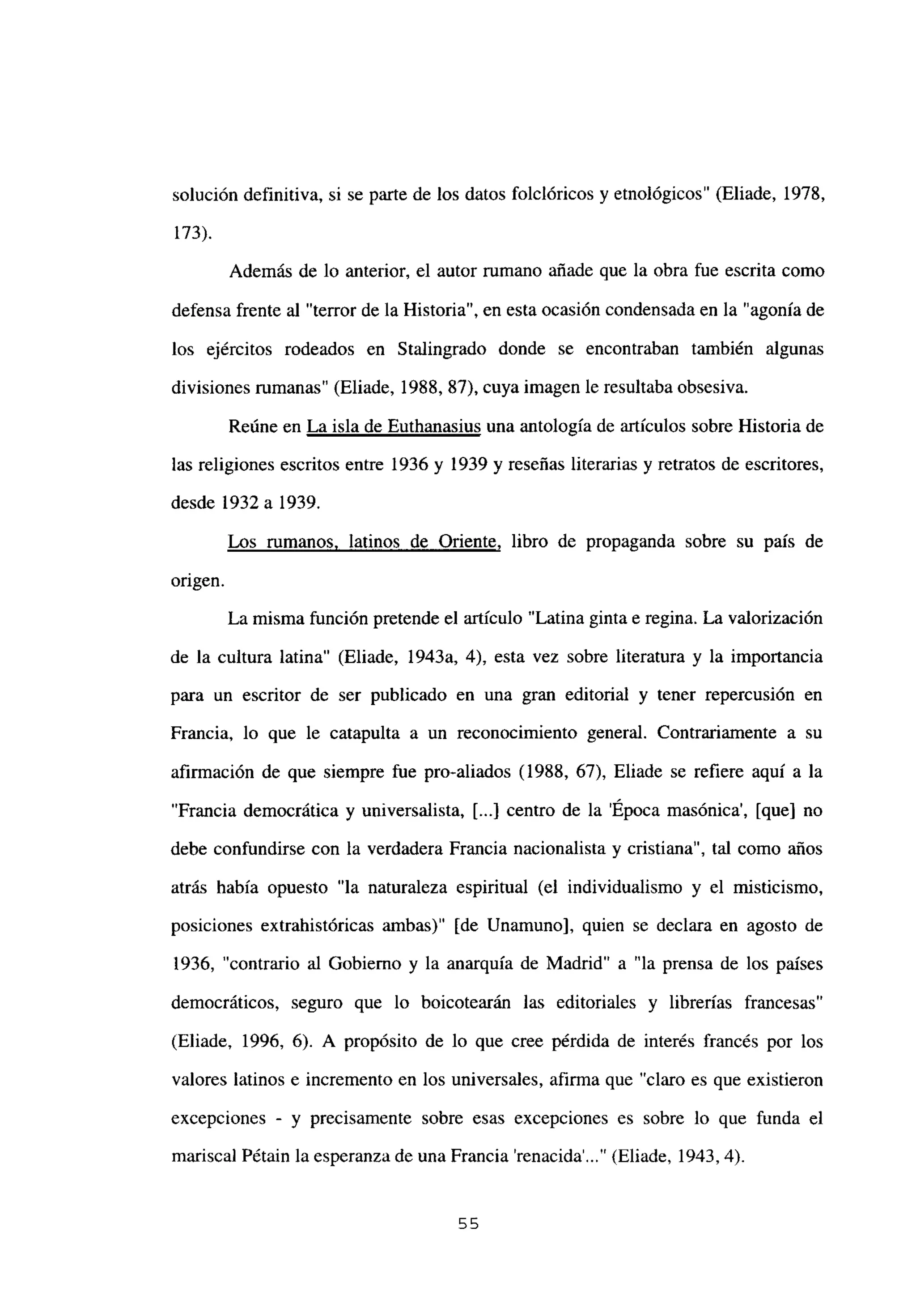 solución definitiva, si se parte de los datos folelóricos y etnológicos” (Eliade, 1978,
173).
Además de lo anterior, el autor rumano añade que la obra fue escrita como
defensa frente al “terror de la Historia”, en esta ocasión condensada en la “agonía de
los ejércitos rodeados en Stalingrado donde se encontraban también algunas
divisiones rumanas” (Eliade, 1988, 87), cuya imagen le resultaba obsesiva.
Reúne en La isla de Euthanasius una antología de artículos sobre Historia de
las religiones escritos entre 1936 y 1939 y reseñas literarias y retratos de escritores,
desde 1932 a 1939.
Los rumanos, latinos de Oriente, libro de propaganda sobre su país de
origen.
La misma función pretende el articulo “Latina ginta e regina. La valorización
de la cultura latina” (Eliade, 1943a, 4), esta vez sobre literatura y la importancia
para un escritor de ser publicado en una gran editorial y tener repercusión en
Francia, lo que le catapulta a un reconocimiento general. Contrariamente a su
afirmación de que siempre fue pro-aliados (1988, 67), Eliade se refiere aquí a la
“Francia democrática y universalista, [...] centro de la ‘Epoca masónica’, [que] no
debe confundirse con la verdadera Francia nacionalista y cristiana”, tal como años
atrás había opuesto “la naturaleza espiritual (el individualismo y el misticismo,
posiciones extrahistóricas ambas)” [de Unamuno], quien se declara en agosto de
1936, “contrario al Gobierno y la anarquía de Madrid” a “la prensa de los países
democráticos, seguro que lo boicotearán las editoriales y librerías francesas”
(Eliade, 1996, 6). A propósito de lo que cree pérdida de interés francés por los
valores latinos e incremento en los universales, afirma que “claro es que existieron
excepciones - y precisamente sobre esas excepciones es sobre lo que funda el
mariscal Pétain la esperanza de una Francia ‘renacida’ (Eliade, 1943,4).
55
 