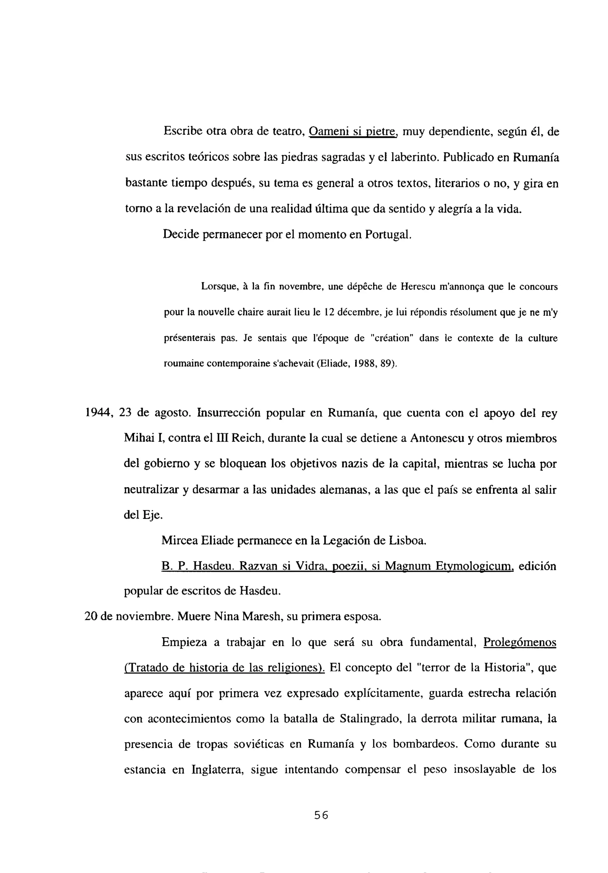Escribe otra obra de teatro, Oameni si pietre, muy dependiente, según él, de
sus escritos teóricos sobre las piedras sagradas y el laberinto. Publicado en Rumania
bastante tiempo después, su tema es general a otros textos, literarios o no, y gira en
tomo a la revelación de una realidad última que da sentido y alegría a la vida.
Decide permanecer por el momento en Portugal.
Lorsque, á la fin novembre, une dépéche de Herescu m’annonqa que le concours
pour la nouvelle chaire aurait lieu le 12 décembre, je lui répondis résolument queje nc m’y
présenterais pas. Je sentais que l’époque de “création” dans le contexte de la culture
roumaine contemporaine s’achevait (Eliade, 1988, 89).
1944, 23 de agosto. Insurrección popular en Rumania, que cuenta con el apoyo del rey
Mihai 1, contra el III Reich, durante la cual se detiene a Antonescu y otros miembros
del gobierno y se bloquean los objetivos nazis de la capital, mientras se lucha por
neutralizar y desarmar a las unidades alemanas, a las que el país se enfrenta al salir
del Eje.
Mircea Eliade permanece en la Legación de Lisboa.
B. P. Hasdeu. Razvan si Vidra, poezii. si Magnum Etvmologicum, edición
popular de escritos de Hasdeu.
20 de noviembre. Muere Nina Maresh, su primera esposa.
Empieza a trabajar en lo que será su obra fundamental, Prolegómenos
(Tratado de historia de las reli2iones). El concepto del “terror de la Historia”, que
aparece aquí por primera vez expresado explícitamente, guarda estrecha relación
con acontecimientos como la batalla de Stalingrado, la derrota militar rumana, la
presencia de tropas soviéticas en Rumania y los bombardeos. Como durante su
estancia en Inglaterra, sigue intentando compensar el peso insoslayable de los
56
 