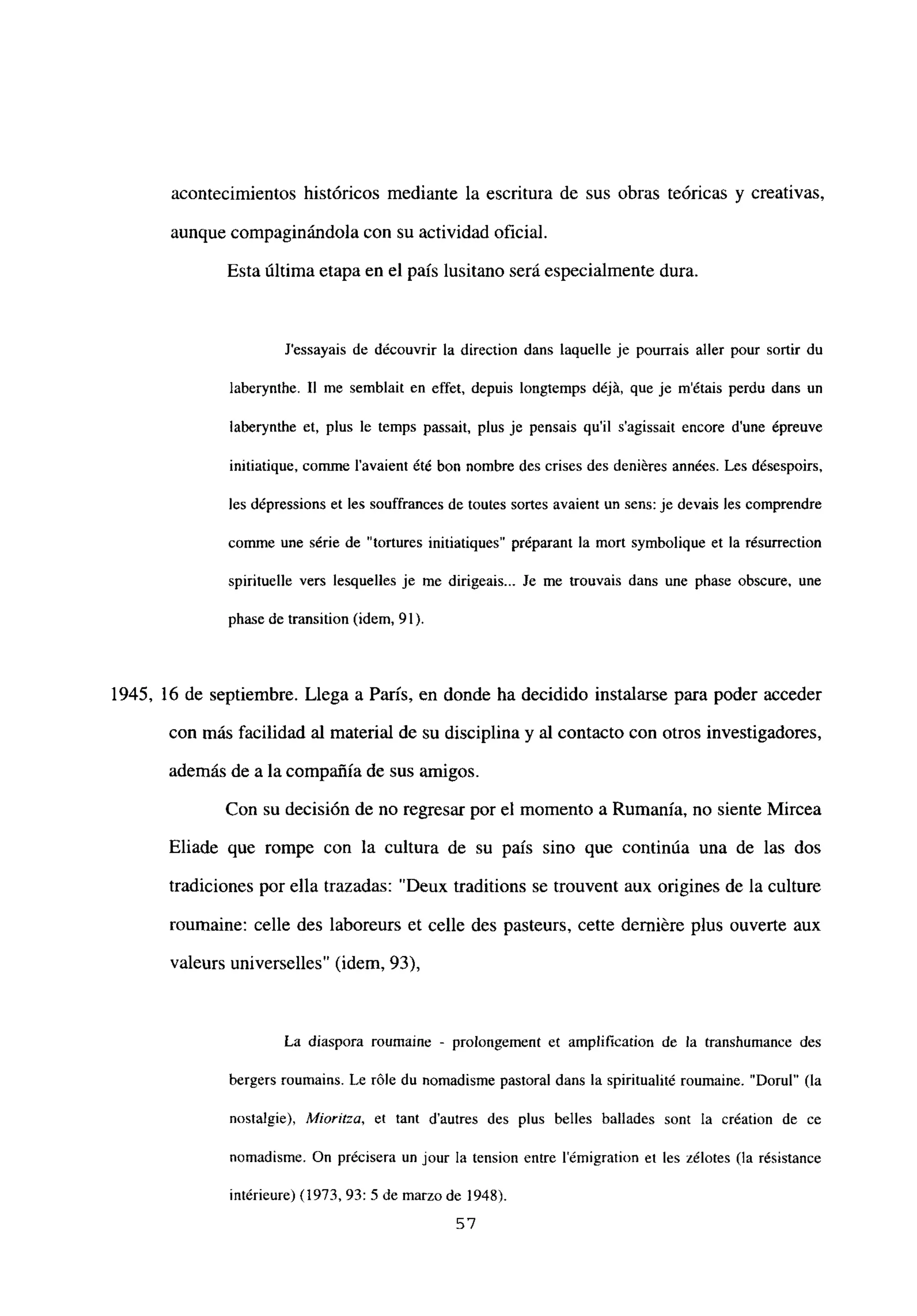 acontecimientos históricos mediante la escritura de sus obras teóricas y creativas,
aunque compaginándola con su actividad oficial.
Esta última etapa en el país lusitano será especialmente dura.
J’essayais de découvrir la direction dans laquelle je pourrais aller pour sortir du
laberynthe. II me semblait en effet, depuis longtemps déjá, que je m’étais perdu dans un
laberyntbe et, plus le temps passait. plus je pensais quil s’agissait encore dune épreuve
initiatique. comme l’avaient été bon nombre des crises des deniéres années. Les désespoirs.
les dépressions et les souffrances de toutes sofles avaient un sens: je devais les comprendre
cornme une série de “tortures initiatiques” préparant la mort symbolique et la résurrection
spirituelle vers lesquelles je me dirigeais... Je me trouvais dans une phase obscure. une
phase de transition (idem, 91).
1945, 16 de septiembre. Llega a París, en donde ha decidido instalarse para poder acceder
con más facilidad al material de su disciplina y al contacto con otros investigadores,
además de a la compañía de sus amigos.
Con su decisión de no regresar por el momento a Rumania, no siente Mircea
Eliade que rompe con la cultura de su país sino que continúa una de las dos
tradiciones por ella trazadas: “Deux traditions se trouvent aux origines de la culture
roumaine: celle des laboreurs et celle des pasteurs. cette derniére plus ouverte aux
valeurs universelles” (idem, 93),
La diaspora ronmaine - prolongement es amplification de la transhumance des
bergers roumains. Le róle du nomadisme pastoral dans la spiritualité roumaine. “Dorul” (la
nostalgie), Mioritza, et tant dautres des plus belles ballades sont la création de ce
nomadisme. On précisera un jour la tension entre lémigration et les zélotes (la résistance
intérieure) (1973, 93: 5 de marzo de 1948).
57
 