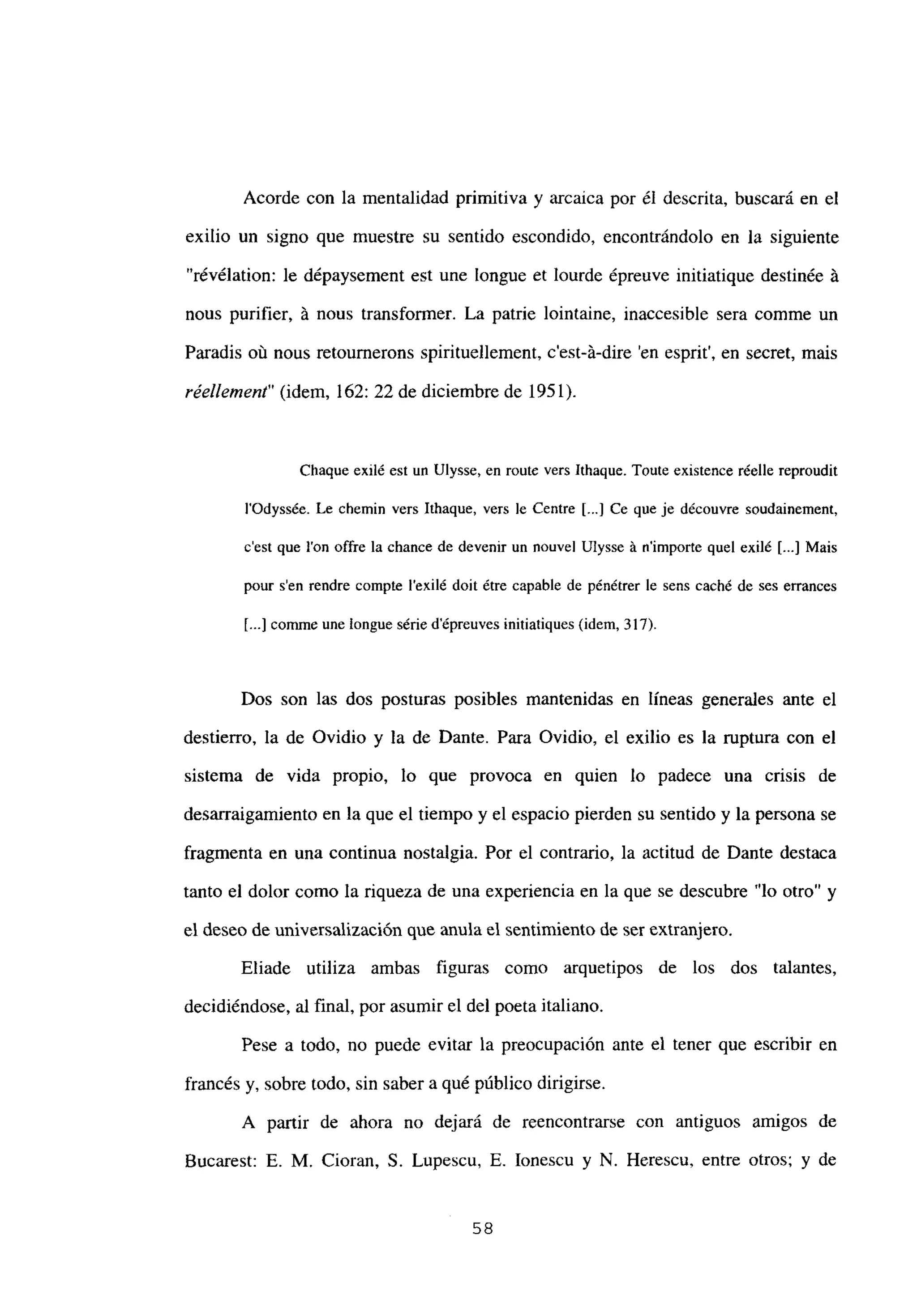 Acorde con la mentalidad primitiva y arcaica por él descrita, buscará en el
exilio un signo que muestre su sentido escondido, encontrándolo en la siguiente
“révélation: le dépaysement est une longue et lourde épreuve initiatique destinée Li
nous purifier, á nous transformer. La patrie lointaine, inaccesible sera comme un
Paradis oú nous retournerons spirituellement, c’est-á-dire ‘en esprit’, en secret, mais
réellement” (idem, 162: 22 de diciembre de 1951).
Chaque exilé est un Ulysse, en routc vers lthaque. Toute existence réelle reproudit
l’Odyssée. Le chemin vers Ithaque, vers le Centre [...] Ce que je découvre soudainement,
c’est que Ion offre la chance de devenir un nouvel Ulysse A nimporte quel exilé [...] Mais
pour sen rendre compte lexilé doit étre capable de pénétrer le sens caché de ses errances
E...] comme une longue série dépreuves initiatiques (idem, 317).
Dos son las dos posturas posibles mantenidas en lineas generales ante el
destierro, la de Ovidio y la de Dante. Para Ovidio, el exilio es la ruptura con el
sistema de vida propio, lo que provoca en quien lo padece una crisis de
desarraigamiento en la que el tiempo y el espacio pierden su sentido y la persona se
fragmenta en una continua nostalgia. Por el contrario, la actitud de Dante destaca
tanto el dolor como la riqueza de una experiencia en la que se descubre “lo otro” y
el deseo de universalización que anula el sentimiento de ser extranjero.
Eliade utiliza ambas figuras como arquetipos de los dos talantes,
decidiéndose, al final, por asumir el del poeta italiano.
Pese a todo, no puede evitar la preocupación ante el tener que escribir en
francés y, sobre todo, sin saber a qué público dirigirse.
A partir de ahora no dejará de reencontrarse con antiguos amigos de
Bucarest: E. M. Cioran, 5. Lupescu, E. Ionescu y N. Herescu, entre otros; y de
58
 