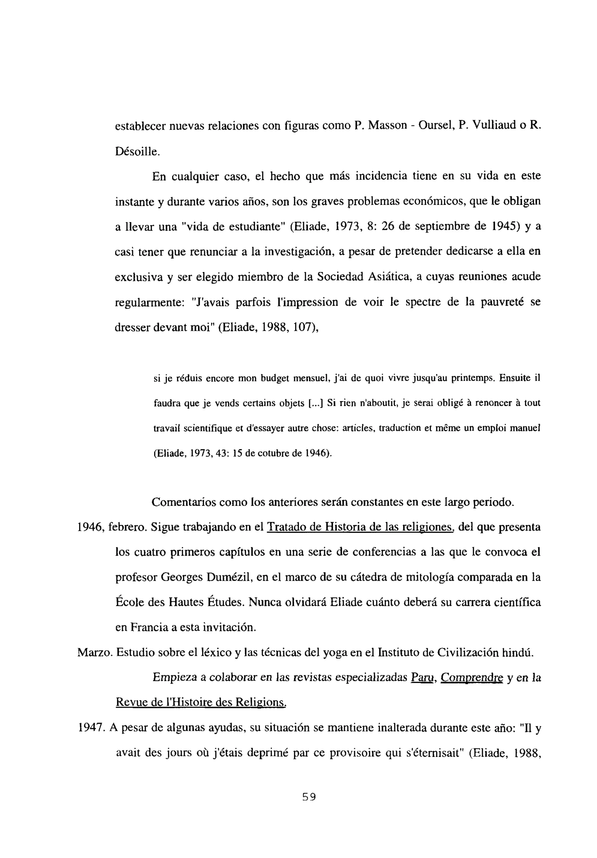 establecer nuevas relaciones con figuras como P. Masson - Oursel, P. Vulliaud o R.
Désoille.
En cualquier caso, el hecho que más incidencia tiene en su vida en este
instante y durante varios años, son los graves problemas económicos, que le obligan
a llevar una “vida de estudiante” (Eliade, 1973. 8: 26 de septiembre de 1945) y a
casi tener que renunciar a la investigación, a pesar de pretender dedicarse a ella en
exclusiva y ser elegido miembro de la Sociedad Asiática, a cuyas reuniones acude
regularmente: “Javais parfois l’impression de voir le spectre de la pauvreté se
dresser devant moi” (Eliade, 1988, 107),
si je réduis encore mon budget mensuel, j’ai de quoi vivre jusqu’au printemps. Ensuite il
faudra que je vends certains objets [...] Si rien n’aboutit, je serai obligé A renoncer A tout
travail scíentifique et d’essayer autre chose: articles, traduction et méme un emploi manuel
(Eliade, 1973, 43: 15 de cotubre de 1946).
Comentarios como los anteriores serán constantes en este largo periodo.
1946, febrero. Sigue trabajando en el Tratado de Historia de las religiones, del que presenta
los cuatro primeros capítulos en una serie de conferencias a las que le convoca el
profesor Georges Dumézil, en el marco de su cátedra de mitología comparada en la
École des Hautes Études. Nunca olvidará Eliade cuánto deberá su carrera científica
en Francia a esta invitación.
Marzo. Estudio sobre el léxico y las técnicas del yoga en el Instituto de Civilización hindú.
Empieza a colaborar en las revistas especializadas Paru Comprendre y en la
Revue de IHistoire des Religions
.
1947. A pesar de algunas ayudas, su situación se mantiene inalterada durante este año: “11 y
avait des jours oú j’étais deprimé par ce provisoire qui s’éternisait” (Eliade, 1988,
59
 
