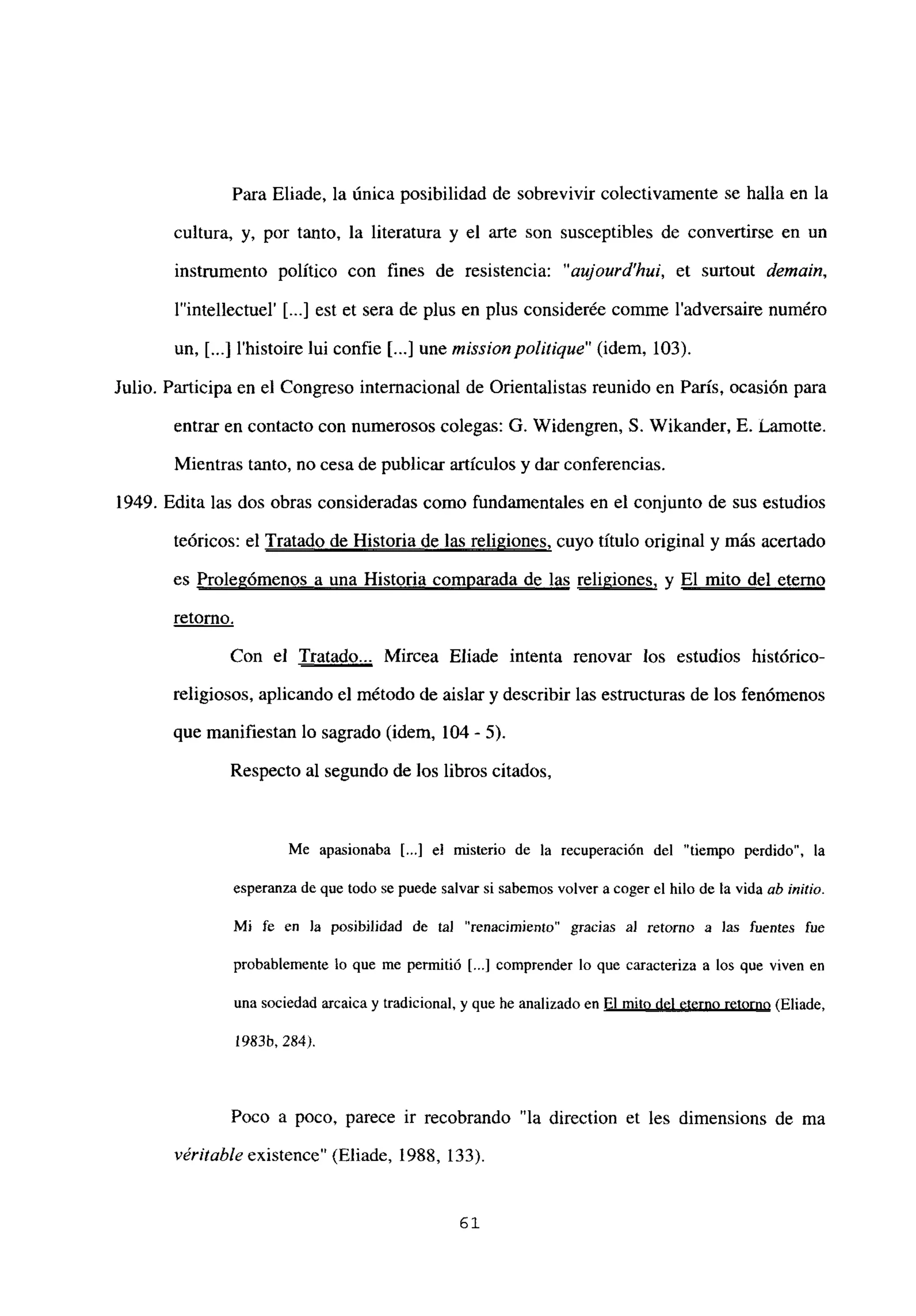 Para Eliade, la única posibilidad de sobrevivir colectivamente se halla en la
cultura, y, por tanto, la literatura y el arte son susceptibles de convertirse en un
instrumento político con fines de resistencia: “aujourd’hui, et surtout demain,
lintellectuel’ [...] est et sera de plus en plus considerée comme ladversaire numéro
un, [...] l’histoire lui confie [...] une missionpolitique” (idem, 103).
Julio. Participa en el Congreso internacional de Orientalistas reunido en París, ocasión para
entrar en contacto con numerosos colegas: G. Widengren, 5. Wikander, E. Lamotte.
Mientras tanto, no cesa de publicar artículos y dar conferencias.
1949. Edita las dos obras consideradas como fundamentales en el conjunto de sus estudios
teóricos: el Tratado de Historia de las religiones, cuyo título original y más acertado
es Prolegómenos a una Historia comparada de las religiones, y El mito del eterno
retorno
.
Con el Tratado... Mircea Eliade intenta renovar los estudios histórico-
religiosos, aplicando el método de aislar y describir las estructuras de los fenómenos
que manifiestan lo sagrado (idem, 104 - 5).
Respecto al segundo de los libros citados,
Me apasionaba [...] el misterio de la recuperación del “tiempo perdido”, la
esperanza de que todo se puede salvar si sabemos volver a coger el hilo de la vida ab ¡nido.
Mi fe en la posibilidad de tal “renacimiento” gracias al retorno a las fuentes fue
probablemente lo que me permitió [...] comprender lo que caracteriza a los que viven en
una sociedad arcaica y tradicional, y que he analizado en El mito del eterno retorno (Eliade,
1983h, 284).
Poco a poco, parece ir recobrando “la direction et les dimensions de ma
véritable existence” (Eliade, 1988, 133).
61
 