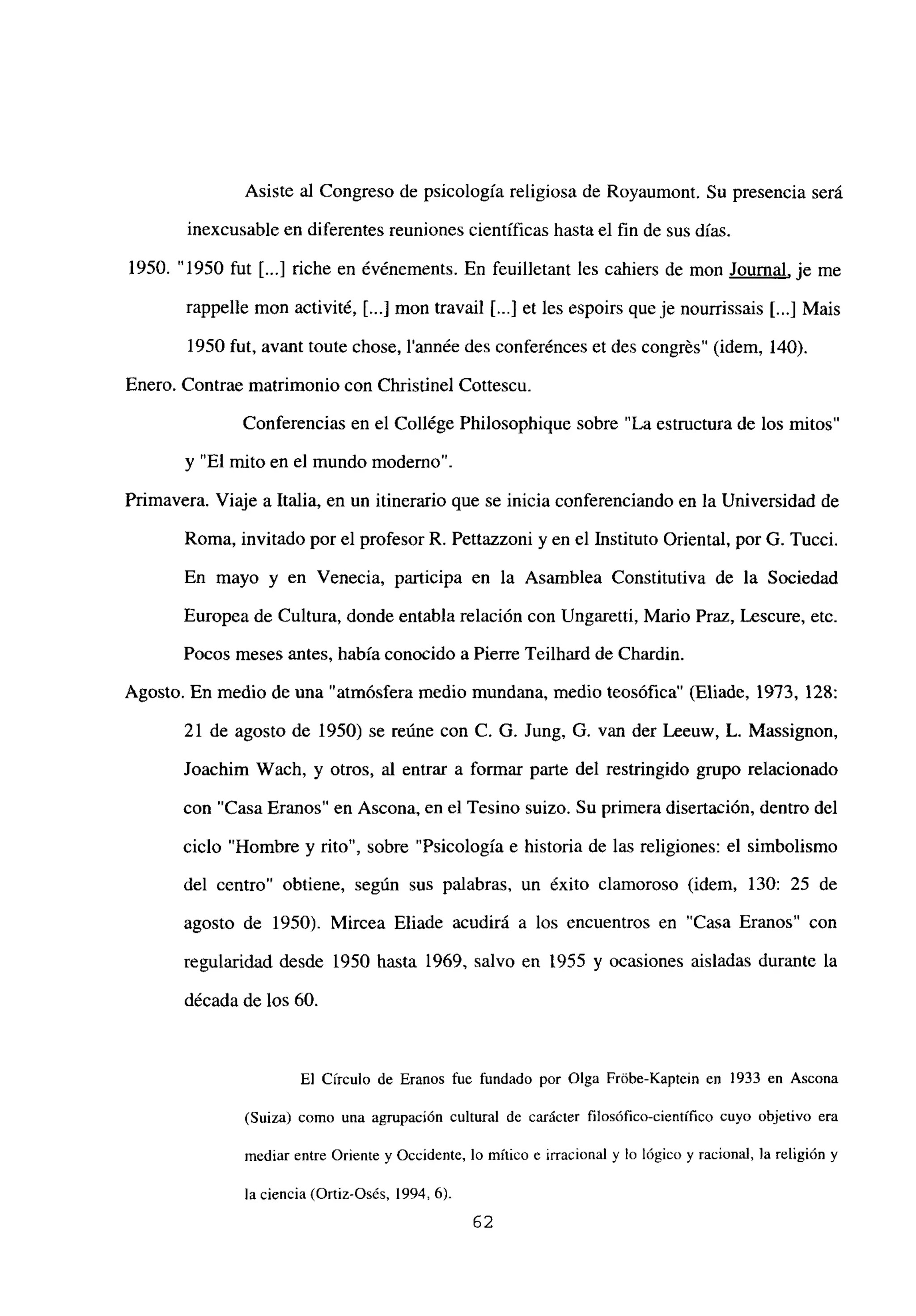 Asiste al Congreso de psicología religiosa de Royaumont. Su presencia será
inexcusable en diferentes reuniones científicas hasta el fin de sus días.
1950. “1950 fut [...] riche en événements. En feuilletant les cahiers de mon Journal, je me
rappelle mon activité, [...] mon travail [...j et les espoirs que je nourrissais [...] Mais
1950 fut, avant toute chose, l’année des conferénces et des congrés” (idem, 140).
Enero. Contrae matrimonio con Christinel Cottescu.
Conferencias en el Collége Philosophique sobre “La estructura de los mitos”
y “El mito en el mundo moderno”.
Primavera. Viaje a Italia, en un itinerario que se inicia conferenciando en la Universidad de
Roma, invitado por el profesor R. Pettazzoni y en el Instituto Oriental, por G. Tucci.
En mayo y en Venecia, participa en la Asamblea Constitutiva de la Sociedad
Europea de Cultura, donde entabla relación con Ungaretti, Mario Praz, Lescure, etc.
Pocos meses antes, había conocido a Pierre Teilhard de Chardin.
Agosto. En medio de una “atmósfera medio mundana, medio teosófica” (Eliade, 1973, 128:
21 de agosto de 1950) se reúne con C. G. Jung. O. van der Leeuw, L. Massignon,
Joachim Wach, y otros, al entrar a formar parte del restringido grupo relacionado
con “Casa Eranos” en Ascona, en el Tesino suizo. Su primera disertación, dentro del
ciclo “Hombre y rito”, sobre “Psicología e historia de las religiones: el simbolismo
del centro” obtiene, según sus palabras, un éxito clamoroso (idem, 130: 25 de
agosto de 1950). Mircea Eliade acudirá a los encuentros en “Casa Eranos” con
regularidad desde 1950 hasta 1969, salvo en 1955 y ocasiones aisladas durante la
década de los 60.
El Círculo de Eranos fue fundado por Olga FrÉ$be-Kaptein en 1933 en Ascona
(Suiza) como una agrupación cultural de carácter filosófico-científico cuyo objetivo era
mediar entre Oriente y Occidente, lo mítico e irracional y lo lógico y racional, la religión y
la ciencia (Ortiz-Osés, 1994, 6).
62
 