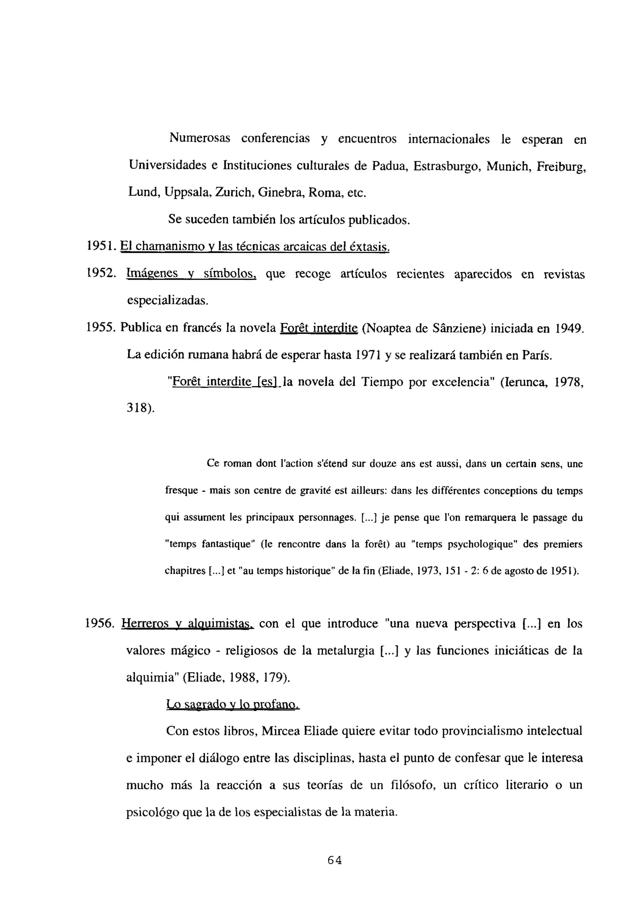 Numerosas conferencias y encuentros internacionales le esperan en
Universidades e Instituciones culturales de Padua, Estrasburgo, Munich, Freiburg,
Lund, Uppsala, Zurich, Ginebra, Roma, etc.
Se suceden también los artículos publicados.
1951. El chamanismo y las técnicas arcaicas del éxtasis
.
1952. Imágenes y símbolos, que recoge artículos recientes aparecidos en revistas
especializadas.
1955. Publica en francés la novela Forét interdite (Noaptea de Sánziene) iniciada en 1949.
La edición rumana habrá de esperar hasta 1971 y se realizará también en París.
“Forét interdite [es] la novela del Tiempo por excelencia” (lerunca, 1978,
318).
Ce roman dont laction s’étend sur douze ans est aussi, dans un certain sens, une
fresque - mais son centre de gravité est ailleurs: dans les différentes conceptions du temps
qui assument les principaux personnages. E...] je pense que Ion remarquera le passage du
“temps fantastique” (le rencontre dans la forét) au “temps psychologique” des premiers
chapitres [...]et”autempshistorique” delafin(Eliade, 1973,151-2: 6deagostode 1951).
1956. Herreros y alquimistas, con el que introduce “una nueva perspectiva 1...] en los
valores mágico - religiosos de la metalurgia [...] y las funciones iniciáticas de la
alquimia” (Eliade, 1988, 179).
Lo sagrado y lo profano
.
Con estos libros, Mircea Eliade quiere evitar todo provincialismo intelectual
e imponer el diálogo entre las disciplinas, hasta el punto de confesar que le interesa
mucho más la reacción a sus teorías de un filósofo, un crítico literario o un
psicológo que la de los especialistas de la materia.
64
 
