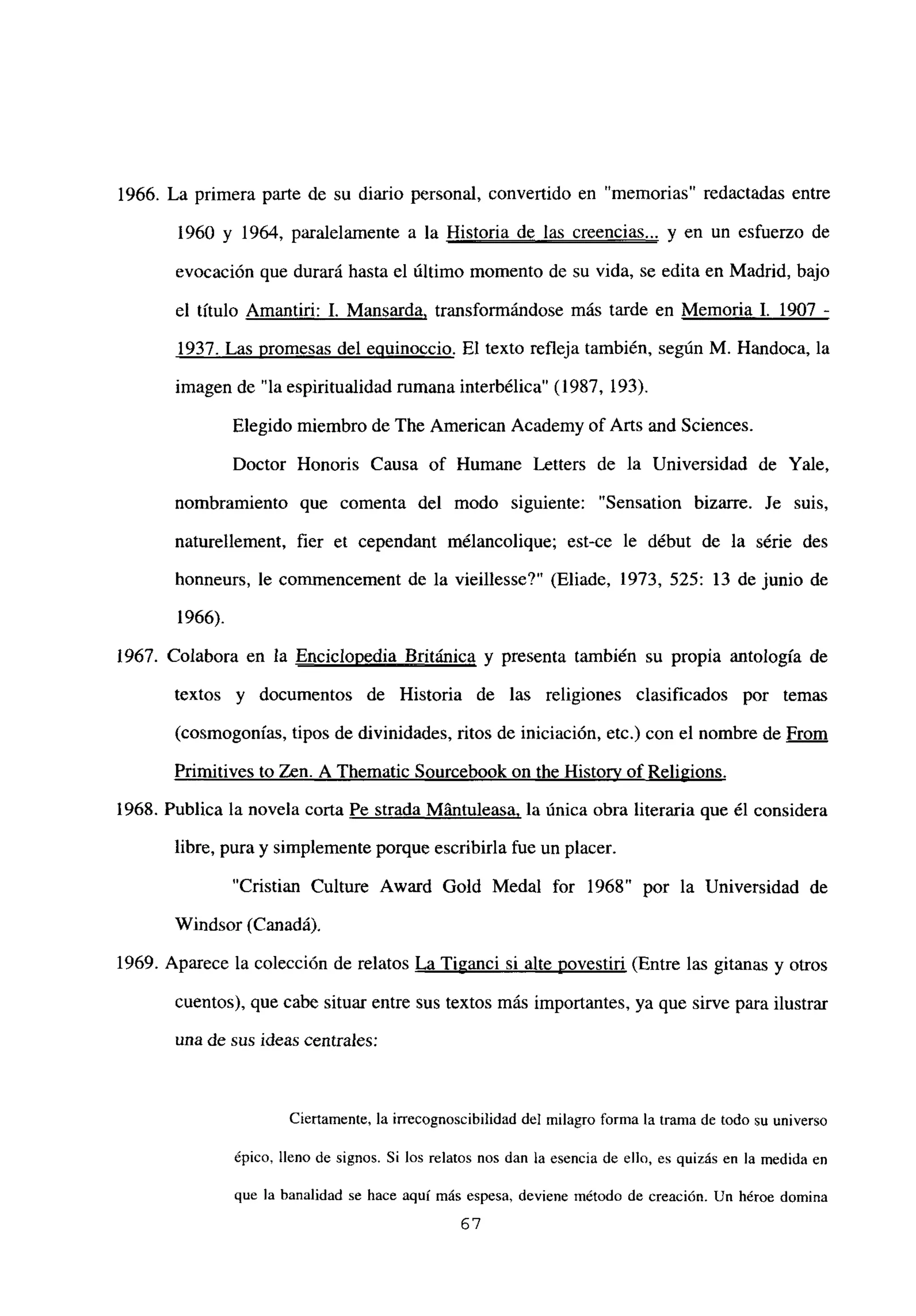 1966. La primera parte de su diario personal, convertido en “memorias” redactadas entre
1960 y 1964, paralelamente a la Historia de las creencias.., y en un esfuerzo de
evocación que durará hasta el último momento de su vida, se edita en Madrid, bajo
el titulo Amantiri: 1. Mansarda, transformándose más tarde en Memoria 1. 1907
-
1937. Las promesas del equinoccio. El texto refleja también, según M. Handoca, la
imagen de “la espiritualidad rumana interbélica” (1987, 193).
Elegido miembro de The American Academy of Arts and Sciences.
Doctor Honoris Causa of Humane Letters de la Universidad de Yale,
nombramiento que comenta del modo siguiente: “Sensation bizarre. Je suis,
naturellement, fier et cependant mélancolique; est-ce le début de la série des
honneurs, le commencement de la vieillesse?” (Eliade, 1973, 525: 13 de junio de
1966).
1967. Colabora en la Enciclopedia Británica y presenta también su propia antología de
textos y documentos de Historia de las religiones clasificados por temas
(cosmogonías, tipos de divinidades, ritos de iniciación, etc.) con el nombre de From
Primitives to Zen. A Thematic Sourcebook on the Historv of Religions
.
1968. Publica la novela corta Pe strada Mántuleasa, la única obra literaria que él considera
libre, pura y simplemente porque escribirla fue un placer.
“Cristian Culture Award GoId Medal for 1968” por la Universidad de
Windsor (Canadá).
1969. Aparece la colección de relatos La Tiganci si alte uovestiri (Entre las gitanas y otros
cuentos), que cabe situar entre sus textos mas importantes, ya que sirve para ilustrar
una de sus ideas centrales:
Ciertamente, la irrecognoscibilidad del milagro forma la trama de todo su universo
épico, lleno de signos. Si los relatos nos dan la esencia de ello, es quizás en la medida en
que la banalidad se hace aquí más espesa, deviene método de creación. Un héroe domina
67
 