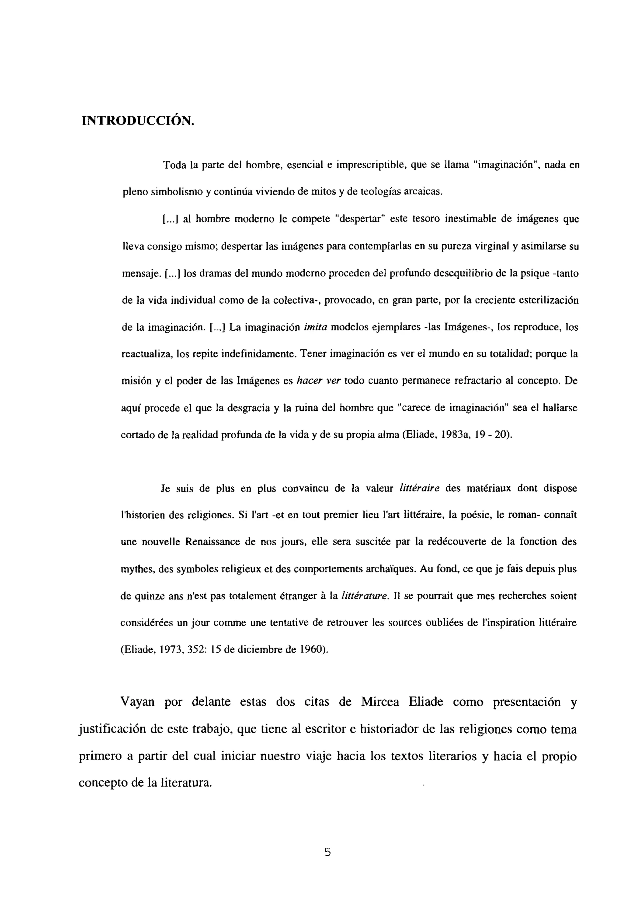 INTRODUCCIÓN.
Toda la parte del hombre, esencial e imprescriptible, que se llama “imaginación’, nada en
pleno simbolismo y continúaviviendo de mitos y de teologías arcaicas.
[...Jal hombre moderno le compete ‘despenar” este tesoro inestimable de imágenes que
lleva consigo mismo; despertar las imágenes para contemplarlas en su pureza virginal y asimilarse su
mensaje. 1...] los dramas del mundo moderno proceden del profundo desequilibrio de la psique -tanto
de la vida individual como de la colectiva-, provocado, en gran parte, por la creciente esterilización
de la imaginación. [--.1La imaginación imita modelos ejemplares -las Imágenes-, los reproduce, los
reactualiza, los repite indefinidamente. Tener imaginación es ver el mundo en su totalidad; porque la
misión y el poder de las Imágenes es hacer ver todo cuanto permanece refractario al concepto. De
aquí procede el que la desgracia y la ruina del hombre que “carece de imaginación” sea el hallarse
cortado de la realidad profunda de la vida y de su propia alma (Eliade, l983a, 19- 20).
Je suis de plus en plus convaincu de la valeur littéraire des mat¿riaux dont dispose
Ihistorien des religiones. Si lan -et en tout premier lieu l’art littbaire, la poésie, le roman- connaít
une nouvelle Renaissance de nos jours, elle sera suscitée par la redécouverte de la fonction des
mythes, des symboles religieux et des eomportements archaiques. Au fond, ce queje fais depuis plus
de quinze ans n’est pas totalement ¿tranger á la liltérature. II se pourrait que mes recherches soient
considérées un jour comme une tentative de retrouver les sources oubliées de linspiration littéraire
(Eliade, 1973, 352: 15 de diciembre de 1960).
Vayan por delante estas dos citas de Mircea Eliade como presentación y
justificación de este trabajo, que tiene al escritor e historiador de las religiones como tema
primero a partir del cual iniciar nuestro viaje hacia los textos literarios y hacia el propio
concepto de la literatura.
5
 