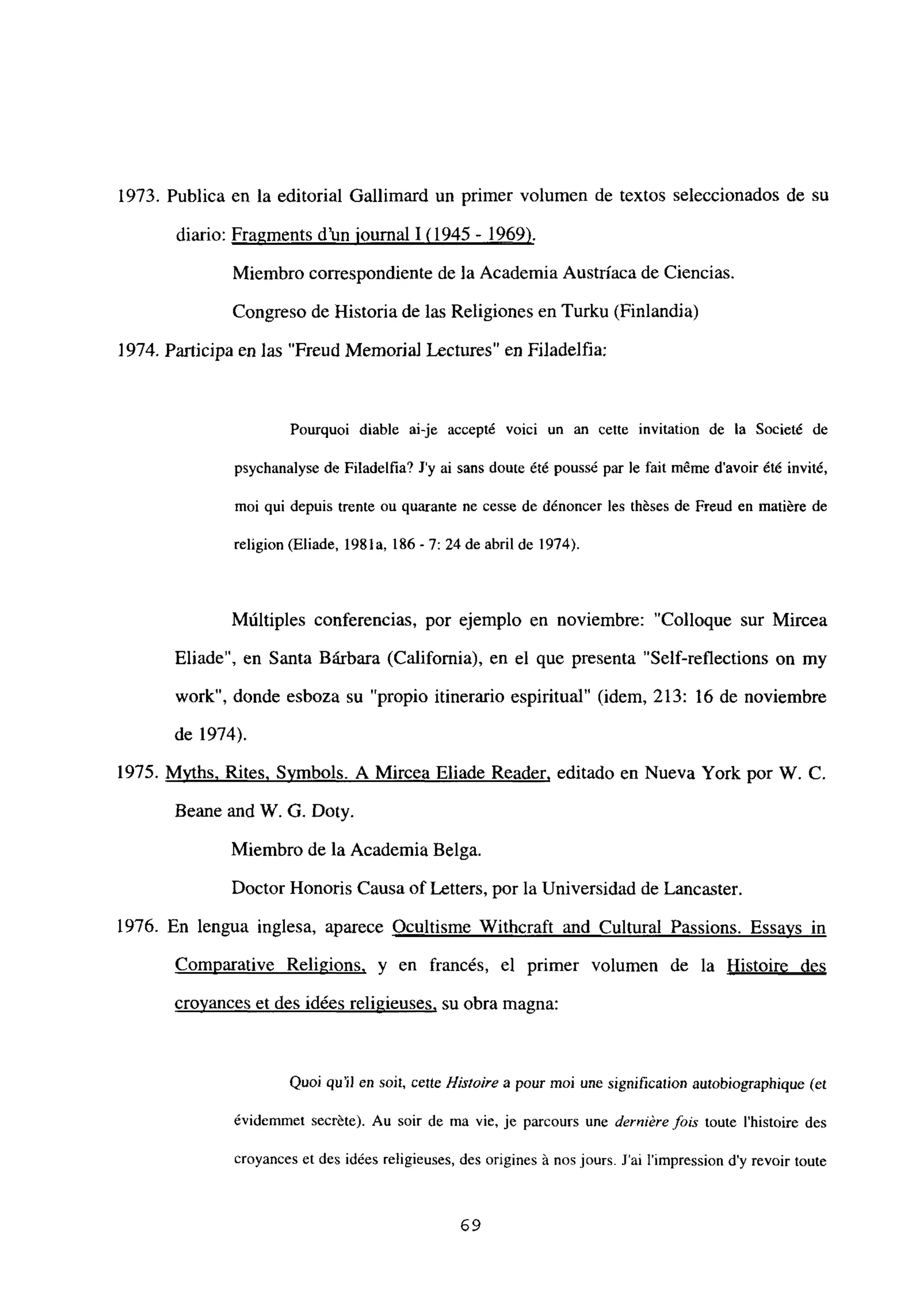 1973. Publica en la editorial Gallimard un primer volumen de textos seleccionados de su
diario: Fragments d’un iournal 1<1945 - 1969)
.
Miembro correspondiente de la Academia Austríaca de Ciencias.
Congreso de Historia de las Religiones en Turku (Finlandia)
1974. Participa en las “Freud Memoria] Lectures” en Filadelfia:
Pourquoi diable ai-je accepté voici un an cette invitation de la Societé de
psychanalyse de Filadelfia? J’y ai sans doute été poussé par le fait méme d’avoir ¿té invité,
moi qui depuis trente ou quarante nc cesse de dénoncer les théses de Freud en matiére de
religion (Eliade, 1981a, 186-7: 24 de abril de 1974).
Múltiples conferencias, por ejemplo en noviembre: “Colloque sur Mircea
Eliade”, en Santa Bárbara (California), en el que presenta “Self-reflections on my
work”, donde esboza su “propio itinerario espiritual” (idem, 213: 16 de noviembre
de 1974).
1975. Mvths. Rites, Svmbols. A Mircea Eliade Reader, editado en Nueva York por W. C.
Beane and W. G. Doty.
Miembro de la Academia Belga.
Doctor Honoris Causa of Letters, por la Universidad de Lancaster.
1976. En lengua inglesa, aparece Ocultisme Withcraft and Cultural Passions. Essavs in
Comparative Religions, y en francés, el primer volumen de la Histoire des
crovances et des idées religieuses, su obra magna:
Quoi qu’il en soit, cefle 1-listoire a pour moi une signifzcaiion autobiographique (es
évidemmet secréte). Au soir de ma vie, je parcours une derniére fois toute Ihistoire des
croyances et des idées religicuses, des origines á nos jours. J’ai l’impression d’y revoir toute
69
 