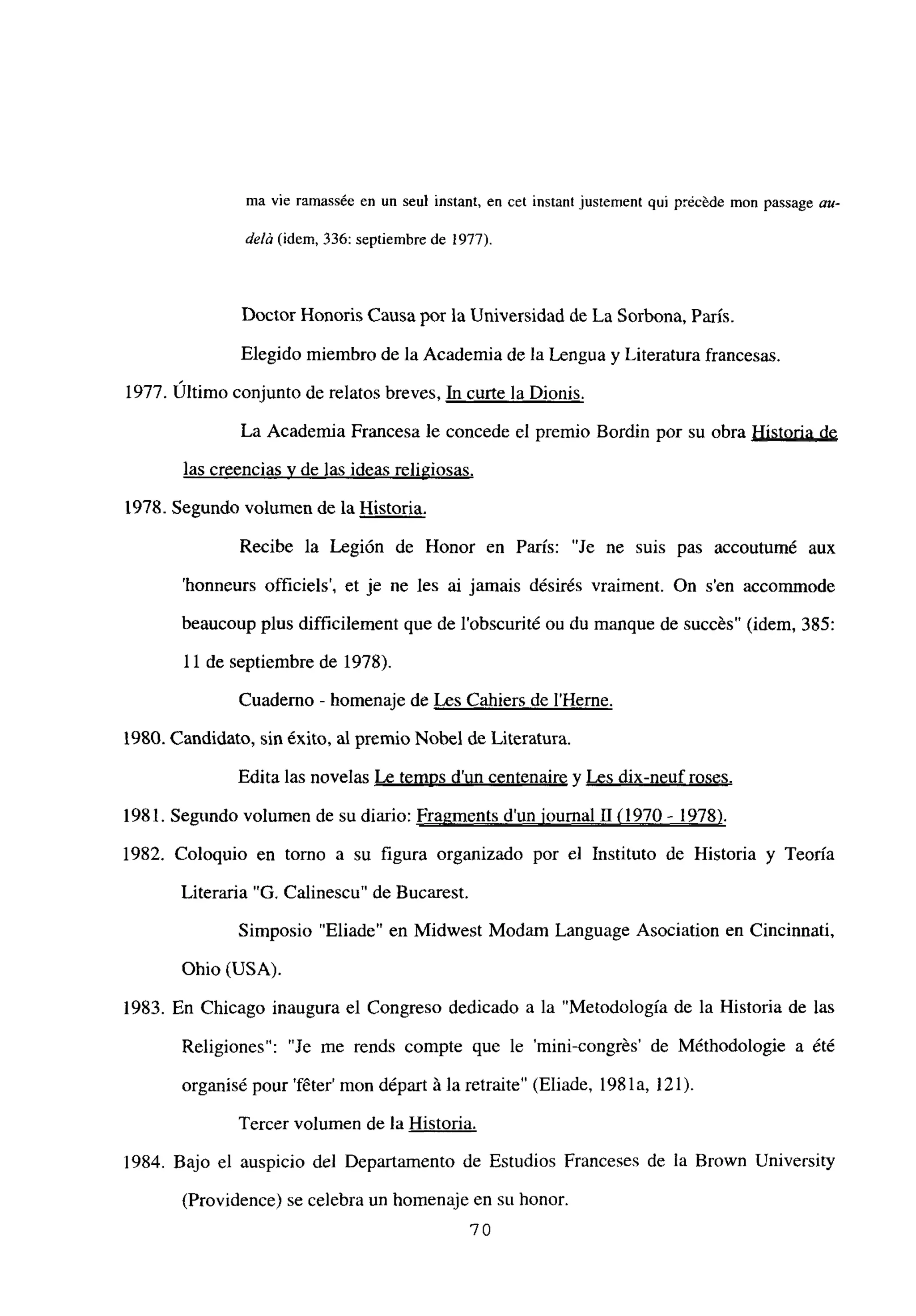 ma vie ramassée en un seul instant, en cet instant justement qui précéde mon passage mt-
delá (idem, 336: septiembre de ¡977).
Doctor Honoris Causa por la Universidad de La Sorbona, París.
Elegido miembro de la Academia de la Lengua y Literatura francesas.
1977. Ultimo conjunto de relatos breves, E curte la Dionis
.
La Academia Francesa le concede el premio Bordin por su obra Historia de
las creencias y de las ideas religiosas
.
1978. Segundo volumen de la Historia
.
Recibe la Legión de Honor en París: “Je ne suis pas accoutumé aux
‘honneurs officiels’, et je ne les ai jamais désirés vraiment. On s’en accommode
beaucoup plus difficilement que de l’obscurité ou du manque de succés” (idem, 385:
11 de septiembre de 1978).
Cuaderno - homenaje de Les Cahiers de IHerne
.
1980. Candidato, sin éxito, al premio Nobel de Literatura.
Edita las novelas Le temns d’un centenaire y Les dix-neuf roses
.
1981. Segundo volumen de su diario: Fragments dun iournal 11(1970 - 1978)
.
1982. Coloquio en torno a su figura organizado por el Instituto de Historia y Teoría
Literaria “G. Calinescu” de Bucarest.
Simposio “Eliade” en Midwest Modain Language Asociation en Cincinnati,
Ohio (USA).
1983. En Chicago inaugura el Congreso dedicado a la “Metodología de la Historia de las
Religiones”: “Je me rends compte que le ‘mini-congrés’ de Méthodologie a ¿té
organisé pour ‘féter’ mon départ á la retraite’ (Eliade, 198 la, 121).
Tercer volumen de la Historia
.
1984. Bajo el auspicio del Departamento de Estudios Franceses de la Brown University
(Providence) se celebra un homenaje en stt honor.
70
 
